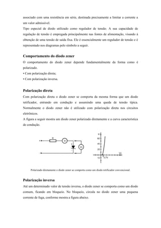 associado com uma resistência em série, destinada precisamente a limitar a corrente a
um valor admissível.
Tipo especial de diodo utilizado como regulador de tensão. A sua capacidade de
regulação de tensão é empregada principalmente nas fontes de alimentação, visando à
obtenção de uma tensão de saída fixa. Ele é essencialmente um regulador de tensão e é
representado nos diagramas pelo símbolo a seguir.


Comportamento do diodo zener
O comportamento do diodo zener depende fundamentalmente da forma como é
polarizado.
• Com polarização direta;
• Com polarização inversa.


Polarização direta
Com polarização direta o diodo zener se comporta da mesma forma que um diodo
retificador, entrando em condução e assumindo uma queda de tensão típica.
Normalmente o diodo zener não é utilizado com polarização direta nos circuitos
eletrônicos.
A figura a seguir mostra um diodo zener polarizado diretamente e a curva característica
de condução.




      Polarizado diretamente o diodo zener se comporta como um diodo retificador convencional.


Polarização inversa
Até um determinado valor de tensão inversa, o diodo zener se comporta como um diodo
comum, ficando em bloqueio. No bloqueio, circula no diodo zener uma pequena
corrente de fuga, conforme mostra a figura abaixo.
 