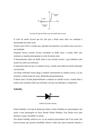 Corrente de fuga do diodo zener em polarização inversa.


O valor de tensão inversa que faz com que o diodo zener entre em condução é
denominado de tensão zener.
Tensão zener (VZ) é a tensão que, aplicada inversamente a um diodo zener, provoca a
sua condução.
Enquanto houver corrente inversa circulando no diodo zener, a tensão sobre seus
terminais se mantém praticamente no valor de tensão zener.
O funcionamento típico do diodo zener é com corrente inversa, o que estabelece uma
tensão fixa sobre seus terminais.
É importante observar que, no sentido reverso, o diodo zener difere do diodo retificador
convencional.
Um diodo retificador nunca chega a conduzir intensamente no sentido reverso e se isto
acontecer o diodo estará em curto, danificado permanentemente.
O diodo zener é levado propositalmente a conduzir no sentido reverso, visando obter a
tensão zener constante sobre seus terminais, sem que isto danifique o componente.


Schottky




                                    Símbolo do diodo schottky


Diodo Schottky é um tipo de diodo que utiliza o efeito Schottky na semicondução. Seu
nome é uma homenagem ao físico alemão Walter Schottky. Esse Diodo serve para
diminuir a carga "armadilha" no diodo.
Nos díodos Schottky utiliza-se em vez de material semicondutor tipo P um metal, não
haverá lacunas que possam armadilhar elétrons vindos dos outros materiais durante a
 