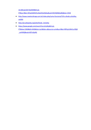 id=dWcwmDZ-fIwODM&hl=pt-
PT&sa=X&ei=i9FqUbW4GYLn0wHl3oDQAw&ved=0CE4Q9QEwBQ&dur=3550
http://www.newtoncbraga.com.br/index.php/como-funciona/719-o-diodo-schottky-
art093
http://pt.wikipedia.org/wiki/Diodo_Schottky
https://www.google.com/search?q=schottky&hl=pt-
PT&biw=1360&bih=643&tbm=isch&tbo=u&source=univ&sa=X&ei=R9FqUcWxFurr0QH
_zoH4AQ&ved=0CFUQsAQ
 