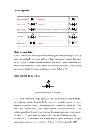 Diodos Especiais




Diodo semicondutor
O Diodo semicondutor é um componente eletrônico geralmente composto por silício. É
usado como retificador no circuito elétrico. O diodo “administra” o sentido da corrente
em um circuito. O diodo é formado através da Junção PN , quando são unidos dois
materiais semicondutores de tipos P (com maior numero de prótons) e tipo N (com
maior número de elétrons), a esta junção damos o nome de Junção PN.


Diodo emissor de luz (LED)




                           Símbolo do diodo emissor de luz – LED


O LED é um componente do tipo bipolar, ou seja, tem um terminal chamado anodo e
outro, chamado catodo. Dependendo de como for polarizado, permite ou não a
passagem de corrente elétrica e, conseqüentemente, a geração ou não de luz. A luz
emitida não é monocromática, mas a banda colorida é relativamente estreita. A cor,
portanto, dependente do cristal e da impureza de dopagem com que o componente é
fabricado. O LED que utiliza o arsenieto de gálio emite radiações infravermelhas.
Os diodos LED são encontrados com as mais diversas formas e dimensões. A figura
seguinte apresenta alguns tipos construtivos de diodos LED. Tipos de diodos LED:
 