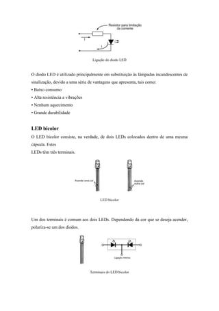 Ligação do diodo LED



O diodo LED é utilizado principalmente em substituição às lâmpadas incandescentes de
sinalização, devido a uma série de vantagens que apresenta, tais como:
• Baixo consumo
• Alta resistência a vibrações
• Nenhum aquecimento
• Grande durabilidade


LED bicolor
O LED bicolor consiste, na verdade, de dois LEDs colocados dentro de uma mesma
cápsula. Estes
LEDs têm três terminais.




                                       LED bicolor




Um dos terminais é comum aos dois LEDs. Dependendo da cor que se deseja acender,
polariza-se um dos diodos.




                                 Terminais do LED bicolor
 