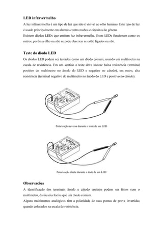 LED infravermelho
A luz infravermelha é um tipo de luz que não é visível ao olho humano. Este tipo de luz
é usado principalmente em alarmes contra roubos e circuitos do gênero.
Existem diodos LEDs que emitem luz infravermelha. Estes LEDs funcionam como os
outros, porém a olho nu não se pode observar se estão ligados ou não.


Teste do diodo LED
Os diodos LED podem ser testados como um diodo comum, usando um multímetro na
escala de resistência. Em um sentido o teste deve indicar baixa resistência (terminal
positivo do multímetro no ânodo do LED e negativo no cátodo), em outro, alta
resistência (terminal negativo do multímetro no ânodo do LED e positivo no cátodo).




                        Polarização reversa durante o teste de um LED




                         Polarização direta durante o teste de um LED



Observações
A identificação dos terminais ânodo e cátodo também podem ser feitos com o
multímetro, da mesma forma que um diodo comum.
Alguns multímetros analógicos têm a polaridade de suas pontas de prova invertidas
quando colocados na escala de resistência.
 