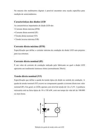 Na maioria dos multímetros digitais é possível encontrar uma escala específica para
medição de semicondutores.


Características dos diodos LED
As características importantes do diodo LED são:
• Corrente direta máxima (IFM)
• Corrente direta nominal (IF)
• Tensão direta nominal (VF)
• Tensão inversa máxima (VR)


Corrente direta máxima (IFM)
Especificação que define a corrente máxima de condução do diodo LED sem prejuízo
para sua estrutura.


Corrente direta nominal (IF)
É um valor de corrente de condução indicado pelo fabricante no qual o diodo LED
apresenta um rendimento luminoso ótimo (normalmente 20mA).


Tensão direta nominal (VF)
Especificação que define a queda da tensão típica do diodo no sentido de condução. A
queda de tensão nominal (VF) ocorre no componente quando a corrente direta tem valor
nominal (IF). Em geral, os LEDs operam com nível de tensão de 1,6 a 3,3V. A potência
necessária está na faixa típica de 10 a 150 mW, com um tempo de vida útil de 100.000
ou mais horas.




                          Medição da queda de tensão sobre um LED
 
