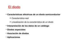 El diodo 
• Características eléctricas de un diodo semiconductor 
 Característica real 
 Linealización de la característica de un diodo 
• Interpretación de los datos de un catálogo 
• Diodos especiales 
• Asociación de diodos 
• Aplicaciones 
 