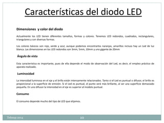 Características del diodo LED 
Dimensiones y color del diodo 
Actualmente los LED tienen diferentes tamaños, formas y colores. Tenemos LED redondos, cuadrados, rectangulares, 
triangulares y con diversas formas. 
Los colores básicos son rojo, verde y azul, aunque podemos encontrarlos naranjas, amarillos incluso hay un Led de luz 
blanca. Las dimensiones en los LED redondos son 3mm, 5mm, 10mm y uno gigante de 20mm 
Ángulo de vista 
Esta característica es importante, pues de ella depende el modo de observación del Led, es decir, el empleo práctico de 
aparato realizado. 
Luminosidad 
La intensidad luminosa en el eje y el brillo están intensamente relacionados. Tanto si el Led es puntual o difusor, el brillo es 
proporcional a la superficie de emisión. Si el Led es puntual, el punto será más brillante, al ser una superficie demasiado 
pequeña. En uno difusor la intensidad en el eje es superior al modelo puntual. 
Consumo 
El consumo depende mucho del tipo de LED que elijamos. 
Telesup 2014 10 
 