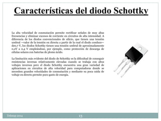 Características del diodo Schottky 
La alta velocidad de conmutación permite rectificar señales de muy altas 
frecuencias y eliminar excesos de corriente en circuitos de alta intensidad. A 
diferencia de los diodos convencionales de silicio, que tienen una tensión 
umbral —valor de la tensión en directa a partir de la cual el diodo conduce— 
de0,7 V, los diodos Schottky tienen una tensión umbral de aproximadamente 
0,2V a 0,4 V empleándose, por ejemplo, como protección de descarga de 
células solares con baterías de plomo ácido. 
La limitación más evidente del diodo de Schottky es la dificultad de conseguir 
resistencias inversas relativamente elevadas cuando se trabaja con altos 
voltajes inversos pero el diodo Schottky encuentra una gran variedad de 
aplicaciones en circuitos de alta velocidad para computadoras donde se 
necesiten grandes velocidades de conmutación y mediante su poca caída de 
voltaje en directo permite poco gasto de energía. 
Telesup 2014 13 
 