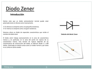 Diodo Zener 
Introducción 
Hemos visto que un diodo semiconductor normal puede estar 
polarizado tanto en directa como inversamente. 
 En directa se comporta como una pequeña resistencia. 
 En inversa se comporta como una gran resistencia. 
Veremos ahora un diodo de especiales características que recibe el 
nombre de diodo zener 
El diodo zener trabaja exclusivamente en la zona de característica 
inversa y, en particular, en la zona del punto de ruptura de su 
característica inversa. Esta tensión de ruptura depende de las 
características de construcción del diodo, se fabrican desde 2 a 200 
voltios. Polarizado en directa actúa como un diodo normal y por tanto 
no se utiliza en dicho estado. 
Telesup 2014 3 
 