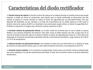 Características del diodo rectificador 
 Tensión inversa de ruptura: la tensión inversa de ruptura es la máxima tensión en sentido inverso que puede 
soportar un diodo sin entrar en conducción; esta tensión para un diodo rectificador es destructiva, por ello 
cuando se diseña un circuito siempre se utiliza un factor de seguridad que no está determinado, sino que 
depende del diseñador, así por ejemplo, si la hoja de características de un diodo expresa un valor para la 
tensión inversa de ruptura de 80 V, un diseñador muy conservador puede utilizar un factor de seguridad de 2. 
El diodo no soportará, en ningún caso, tensiones inversas superiores a 40 V. 
 Corriente máxima de polarización directa: es el valor medio de corriente para el cual el diodo se quema 
debido a una excesiva disipación de potencia. Este valor nunca se debe alcanzar, por ello, al igual que en el 
caso de la tensión inversa de ruptura se utiliza en diseño un factor de seguridad que suele ser 2. Este valor está 
expresado en la hoja de características del diodo referido a alimentación monofásica, carga resistiva, 50 o 60 Hz 
y a 75 ºC de temperatura. 
 Caída de tensión con polarización directa: esta medida se realiza con una señal alterna y se obtiene la caída 
de tensión con polarización directa, para un valor determinado de corriente y una temperatura de 25 ºC. 
 Corriente inversa máxima: es la corriente con polarización inversa para una tensión continua determinada 
que viene indicada en la hoja de características del diodo. El valor de la corriente inversa se da para diferentes 
temperatura. 
Telesup 2014 7 
 
