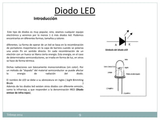 Diodo LED 
Este tipo de diodos es muy popular, sino, veamos cualquier equipo 
electrónico y veremos por lo menos 1 ó más diodos led. Podemos 
encontrarlos en diferentes formas, tamaños y colores 
diferentes. La forma de operar de un led se basa en la recombinación 
de portadores mayoritarios en la capa de barrera cuando se polariza 
una unión Pn en sentido directo. En cada recombinación de un 
electrón con un hueco se libera cierta energía. Esta energía, en el caso 
de determinados semiconductores, se irradia en forma de luz, en otros 
se hace de forma térmica. 
Dichas radiaciones son básicamente monocromáticas (sin color). Por 
un método de "dopado" del material semiconductor se puede afectar 
la energía de radiación del diodo. 
El nombre de LED se debe a su abreviatura en ingles ( Light Emmiting 
Diode ) 
Además de los diodos led existen otros diodos con diferente emisión, 
como la infrarroja, y que responden a la denominación IRED (Diodo 
emisor de infra-rojos). 
Símbolo del diodo LED 
Introducción 
Telesup 2014 9 
 