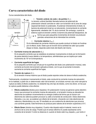 Curva característica del diodo
Curva característica del diodo.

                                  Tensión umbral, de codo o de partida (Vγ ).
                             La tensión umbral (también llamada barrera de potencial) de
                             polarización directa coincide en valor con la tensión de la zona de carga
                             espacial del diodo no polarizado. Al polarizar directamente el diodo, la
                             barrera de potencial inicial se va reduciendo, incrementando la corriente
                             ligeramente, alrededor del 1% de la nominal. Sin embargo, cuando la
       tensión               externa supera la tensión umbral, la barrera de potencial desaparece, de
                                     forma que para pequeños incrementos de tensión se producen
                                     grandes variaciones de la intensidad de corriente.

                                  Corriente máxima (Imax ).
                       Es la intensidad de corriente máxima que puede conducir el diodo sin fundirse
                       por el efecto Joule. Dado que es función de la cantidad de calor que puede
                       disipar el diodo, depende sobre todo del diseño del mismo.

      Corriente inversa de saturación (Is ).
       Es la pequeña corriente que se establece al polarizar inversamente el diodo por la formación
       de pares electrón-hueco debido a la temperatura, admitiéndose que se duplica por cada
       incremento de 10º en la temperatura.

      Corriente superficial de fugas.
       Es la pequeña corriente que circula por la superficie del diodo (ver polarización inversa), esta
       corriente es función de la tensión aplicada al diodo, con lo que al aumentar la tensión,
       aumenta la corriente superficial de fugas.

      Tensión de ruptura (Vr ).
       Es la tensión inversa máxima que el diodo puede soportar antes de darse el efecto avalancha.

Teóricamente, al polarizar inversamente el diodo, este conducirá la corriente inversa de saturación;
en la realidad, a partir de un determinado valor de la tensión, en el diodo normal o de unión abrupta la
ruptura se debe al efecto avalancha; no obstante hay otro tipo de diodos, como los Zener, en los que
la ruptura puede deberse a dos efectos:

      Efecto avalancha (diodos poco dopados). En polarización inversa se generan pares electrón-
       hueco que provocan la corriente inversa de saturación; si la tensión inversa es elevada los
       electrones se aceleran incrementando su energía cinética de forma que al chocar con
       electrones de valencia pueden provocar su salto a la banda de conducción. Estos electrones
       liberados, a su vez, se aceleran por efecto de la tensión, chocando con más electrones de
       valencia y liberándolos a su vez. El resultado es una avalancha de electrones que provoca
       una corriente grande. Este fenómeno se produce para valores de la tensión superiores a 6 V.

      Efecto Zener (diodos muy dopados). Cuanto más dopado está el material, menor es la
       anchura de la zona de carga. Puesto que el campo eléctrico E puede expresarse como
       cociente de la tensión V entre la distancia d; cuando el diodo esté muy dopado, y por tanto d

                                                                                                          8
 