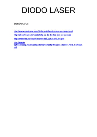 DIODO LASER
BIBLIOGRAFIA:
http://www.madehow.com/Volume-6/Semiconductor-Laser.html
http://abcarticulos.info/article/tipos-de-diodos-lser-y-sus-usos
http://materias.fi.uba.ar/6210/Diodo%20Laser%201.pdf
http://www-
optica.inaoep.mx/investigadores/carlost/pdfs/Jose_Benito_Ruiz_Carbajal.
pdf
 