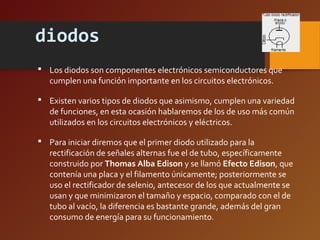 diodos 
 Los diodos son componentes electrónicos semiconductores que 
cumplen una función importante en los circuitos electrónicos. 
 Existen varios tipos de diodos que asimismo, cumplen una variedad 
de funciones, en esta ocasión hablaremos de los de uso más común 
utilizados en los circuitos electrónicos y eléctricos. 
 Para iniciar diremos que el primer diodo utilizado para la 
rectificación de señales alternas fue el de tubo, específicamente 
construido por Thomas Alba Edison y se llamó Efecto Edison, que 
contenía una placa y el filamento únicamente; posteriormente se 
uso el rectificador de selenio, antecesor de los que actualmente se 
usan y que minimizaron el tamaño y espacio, comparado con el de 
tubo al vacío, la diferencia es bastante grande, además del gran 
consumo de energía para su funcionamiento. 
 
