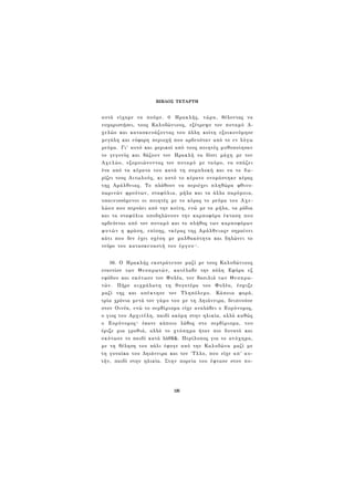 ΒΙΒΛΟΣ ΤΕΤΑΡΤΗ 
αυτά είχαμε να πούμε. 0 Ηρακλής, τώρα, θέλοντας να 
ευχαριστήσει, τους Καλυδώνιους, εξέτρεψε τον ποταμό Α­χελώο 
και κατασκευάζοντας του άλλη κοίτη εξοικονόμησε 
μεγάλη και εύφορη περιοχή που αρδευόταν από το εν λόγω 
ρεύμα. Γι' αυτό και μερικοί από τους ποιητές μυθοποίησαν 
το γεγονός και βάζουν τον Ηρακλή να δίνει μάχη με τον 
Αχελώο, εξομοιώνοντας τον ποταμό με ταύρο, να σπάζει 
ένα από τα κέρατα του κατά τη συμπλοκή και να το δω­ρίζει 
τους Αιτωλούς, κι αυτό το κέρατο ονομάστηκε κέρας 
της Αμάλθειας. Το πλάθουν να περιέχει πληθώρα φθινο­πωρινών 
φρούτων, σταφύλια, μήλα και τα άλλα παρόμοια, 
υπαινισσόμενοι οι ποιητές με το κέρας το ρεύμα του Αχε­λώου 
που περνάει από την κοίτη, ενώ με τα μήλα, τα ρόδια 
και τα σταφύλια υποδηλώνουν την καρποφόρα έκταση που 
αρδεύεται από τον ποταμό και το πλήθος των καρποφόρων 
φυτών η φράση, επίσης, «κέρας της Αμάλθειας» σημαίνει 
κάτι που δεν έχει σχέση με μαλθακότητα και δηλώνει το 
νεύρο του κατασκευαστή του έργου7 5 . 
36. Ο Ηρακλής εκστράτευσε μαζί με τους Καλυδώνιους 
εναντίον των Θεσπρωτών, κατέλαβε την πόλη Εφύρα εξ 
εφόδου και σκότωσε τον Φυλέα, τον βασιλιά των Θεσπρω­τών. 
Πήρε αιχμάλωτη τη θυγατέρα του Φυλέα, έσμιξε 
μαζί της και απέκτησε τον Τληπόλεμο. Κάποια φορά, 
τρία χρόνια μετά τον γάμο του με τη Δηιάνειρα, δειπνούσε 
στον Οινέα, ενώ το σερβίρισμα είχε αναλάβει ο Ευρύνομος, 
ο γιος του Αρχιτέλη, παιδί ακόμη στην ηλικία, αλλά καθώς 
ο Ευρύνομος7 6 έκανε κάποιο λάθος στο σερβίρισμα, του 
έριξε μια γροθιά, αλλά το χτύπημα ήταν πιο δυνατό και 
σκότωσε το παιδί κατά λάθ$&. Περίλυπος για το ατύχημα, 
με τη θέληση του πάλι έφυγε από την Καλυδώνα μαζί με 
τη γυναίκα του Δηιάνειρα και τον 'Τλλο, που είχε απ' αυ­τήν, 
παιδί στην ηλικία. Στην πορεία του έφτασε στον πο- 
125 
 