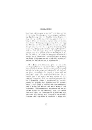 ΒΙΒΛΟΣ ΤΕΤΑΡΤΗ 
τους χτυπούσαν συνέχεια με μαστίγιο" αυτοί ήταν γιοι του 
Φινέα και της Κλεοπάτρας, που λένε πως είχε γεννηθεί από 
την Ωρείθυϊα, την κόρη του Ερεχθέα, και τον Βορέα, και 
πως από τις διαβολές της αδίστακτης μητριάς τους υπέ­στησαν 
άδικα την παραπάνω τιμωρία από τον πατέρα 
τους. Γιατί ο Φινέας είχε παντρευτεί την Ιδαία, την κόρη 
του Δάρδανου του βασιλιά των Σκυθών, και από τον έρωτα 
του γι' αυτήν της έκανε όλα τα χατίρια, έτσι πίστεψε πως 
οι γιοι του, από προηγούμενο γάμο, είχαν φερθεί προσβλη­τικά 
και βίαια στη μητριά τους για να ευχαριστήσουν τη 
μητέρα τους. Όταν ξαφνικά φάνηκε ο Ηρακλής και οι φί­λοι 
του, λένε πως τα παιδιά που υπέφεραν ικέτευαν τα πα­λικάρια 
σαν να ήταν θεοί και, φανερώνοντας τους τις αιτίες 
της άδικης μεταχείρισης από τον πατέρα τους, παρακαλού­σαν 
να τους απαλλάξουν από τη δυστυχία τους. 
44. Ο Φινέας αντιμετώπισε τους ξένους με κακό τρόπο 
και τους παράγγειλε να μην ασχολούνται με τις υποθέσεις 
του- γιατί κανείς πατέρας δεν τιμωρεί τους γιους του με τη 
θέληση του, αν το μέγεθος των αδικημάτων δεν ξεπερνάει 
τη φυσική φιλοστοργία που τρέφουν οι γονείς προς τα 
παιδιά τους. Τότε, όμως, οι λεγόμενοι Βορεάδες, που τα­ξίδευαν 
μαζί με τον Ηρακλή και ήταν αδελφοί της Κλε­οπάτρας, 
λέγεται πως ένεκα της συγγένειας όρμησαν πρώ­τοι 
να βοηθήσουν, έσπασαν τα δεσμά που τύλιγαν τους νεα­νίσκους 
και σκότωσαν τους βαρβάρους που τους εναντιώ­θηκαν. 
Καθώς όρμησε κι ο Φινέας στη μάχη βοηθούμενος 
από το πλήθος των Θρακών, λένε πως ο Ηρακλής, που 
αγωνίστηκε καλύτερα από όλους, σκότωσε τον ίδιο τον Φι­νέα 
και πολλούς από τους υπόλοιπους· τέλος, κατέλαβε τα 
ανάκτορα, έβγαλε την Κλεοπάτρα από τη φυλακή και απο­κατέστησε 
τους Φινεάδες στην πατρογονική τους εξουσία. 
Εκείνους, πάλι, που ήθελαν να σκοτώσουν τη μητριά τους 
143 
 