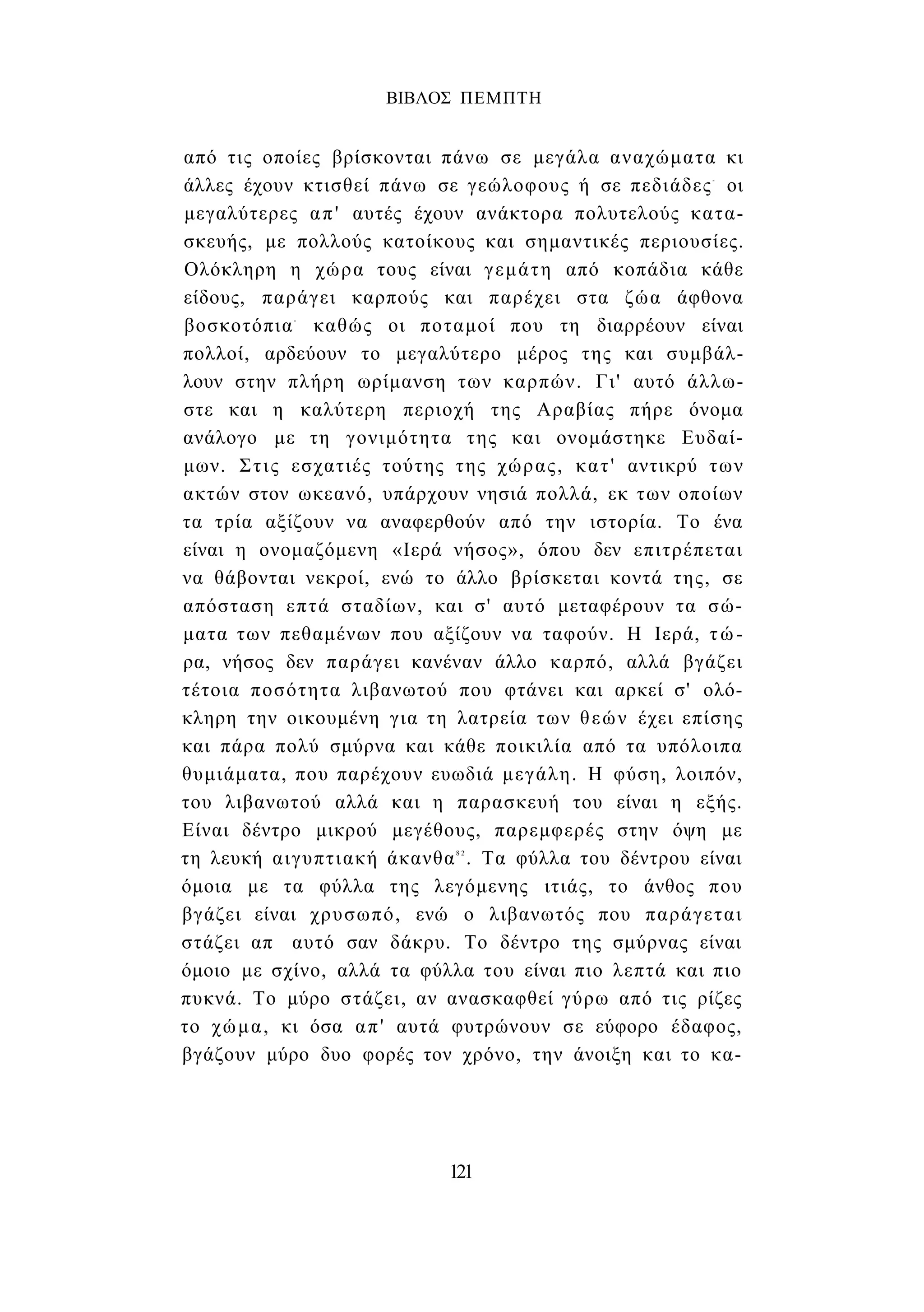 ΒΙΒΛΟΣ ΠΕΜΠΤΗ 
από τις οποίες βρίσκονται πάνω σε μεγάλα αναχώματα κι 
άλλες έχουν κτισθεί πάνω σε γεώλοφους ή σε πεδιάδες- οι 
μεγαλύτερες απ' αυτές έχουν ανάκτορα πολυτελούς κατα­σκευής, 
με πολλούς κατοίκους και σημαντικές περιουσίες. 
Ολόκληρη η χώρα τους είναι γεμάτη από κοπάδια κάθε 
είδους, παράγει καρπούς και παρέχει στα ζώα άφθονα 
βοσκοτόπια- καθώς οι ποταμοί που τη διαρρέουν είναι 
πολλοί, αρδεύουν το μεγαλύτερο μέρος της και συμβάλ­λουν 
στην πλήρη ωρίμανση των καρπών. Γι' αυτό άλλω­στε 
και η καλύτερη περιοχή της Αραβίας πήρε όνομα 
ανάλογο με τη γονιμότητα της και ονομάστηκε Ευδαί­μων. 
Στις εσχατιές τούτης της χώρας, κατ' αντικρύ των 
ακτών στον ωκεανό, υπάρχουν νησιά πολλά, εκ των οποίων 
τα τρία αξίζουν να αναφερθούν από την ιστορία. Το ένα 
είναι η ονομαζόμενη «Ιερά νήσος», όπου δεν επιτρέπεται 
να θάβονται νεκροί, ενώ το άλλο βρίσκεται κοντά της, σε 
απόσταση επτά σταδίων, και σ' αυτό μεταφέρουν τα σώ­ματα 
των πεθαμένων που αξίζουν να ταφούν. Η Ιερά, τώ­ρα, 
νήσος δεν παράγει κανέναν άλλο καρπό, αλλά βγάζει 
τέτοια ποσότητα λιβανωτού που φτάνει και αρκεί σ' ολό­κληρη 
την οικουμένη για τη λατρεία των θεών έχει επίσης 
και πάρα πολύ σμύρνα και κάθε ποικιλία από τα υπόλοιπα 
θυμιάματα, που παρέχουν ευωδιά μεγάλη. Η φύση, λοιπόν, 
του λιβανωτού αλλά και η παρασκευή του είναι η εξής. 
Είναι δέντρο μικρού μεγέθους, παρεμφερές στην όψη με 
τη λευκή αιγυπτιακή άκανθα8 2 . Τα φύλλα του δέντρου είναι 
όμοια με τα φύλλα της λεγόμενης ιτιάς, το άνθος που 
βγάζει είναι χρυσωπό, ενώ ο λιβανωτός που παράγεται 
στάζει απ αυτό σαν δάκρυ. Το δέντρο της σμύρνας είναι 
όμοιο με σχίνο, αλλά τα φύλλα του είναι πιο λεπτά και πιο 
πυκνά. Το μύρο στάζει, αν ανασκαφθεί γύρω από τις ρίζες 
το χώμα, κι όσα απ' αυτά φυτρώνουν σε εύφορο έδαφος, 
βγάζουν μύρο δυο φορές τον χρόνο, την άνοιξη και το κα- 
121 
 