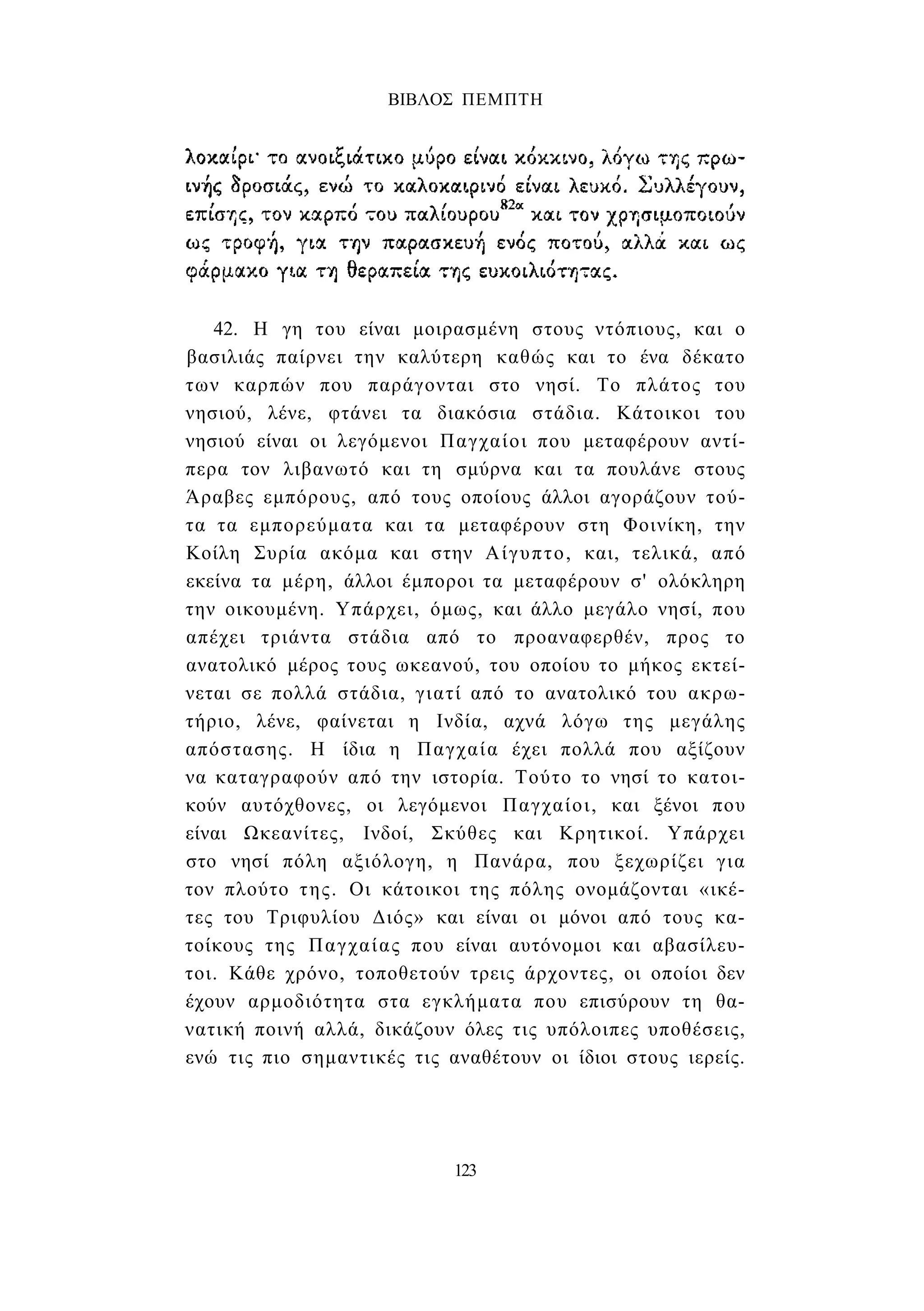ΒΙΒΛΟΣ ΠΕΜΠΤΗ 
42. Η γη του είναι μοιρασμένη στους ντόπιους, και ο 
βασιλιάς παίρνει την καλύτερη καθώς και το ένα δέκατο 
των καρπών που παράγονται στο νησί. Το πλάτος του 
νησιού, λένε, φτάνει τα διακόσια στάδια. Κάτοικοι του 
νησιού είναι οι λεγόμενοι Παγχαίοι που μεταφέρουν αντί­περα 
τον λιβανωτό και τη σμύρνα και τα πουλάνε στους 
Άραβες εμπόρους, από τους οποίους άλλοι αγοράζουν τού­τα 
τα εμπορεύματα και τα μεταφέρουν στη Φοινίκη, την 
Κοίλη Συρία ακόμα και στην Αίγυπτο, και, τελικά, από 
εκείνα τα μέρη, άλλοι έμποροι τα μεταφέρουν σ' ολόκληρη 
την οικουμένη. Υπάρχει, όμως, και άλλο μεγάλο νησί, που 
απέχει τριάντα στάδια από το προαναφερθέν, προς το 
ανατολικό μέρος τους ωκεανού, του οποίου το μήκος εκτεί­νεται 
σε πολλά στάδια, γιατί από το ανατολικό του ακρω­τήριο, 
λένε, φαίνεται η Ινδία, αχνά λόγω της μεγάλης 
απόστασης. Η ίδια η Παγχαία έχει πολλά που αξίζουν 
να καταγραφούν από την ιστορία. Τούτο το νησί το κατοι­κούν 
αυτόχθονες, οι λεγόμενοι Παγχαίοι, και ξένοι που 
είναι Ωκεανίτες, Ινδοί, Σκύθες και Κρητικοί. Υπάρχει 
στο νησί πόλη αξιόλογη, η Πανάρα, που ξεχωρίζει για 
τον πλούτο της. Οι κάτοικοι της πόλης ονομάζονται «ικέ­τες 
του Τριφυλίου Διός» και είναι οι μόνοι από τους κα­τοίκους 
της Παγχαίας που είναι αυτόνομοι και αβασίλευ- 
τοι. Κάθε χρόνο, τοποθετούν τρεις άρχοντες, οι οποίοι δεν 
έχουν αρμοδιότητα στα εγκλήματα που επισύρουν τη θα­νατική 
ποινή αλλά, δικάζουν όλες τις υπόλοιπες υποθέσεις, 
ενώ τις πιο σημαντικές τις αναθέτουν οι ίδιοι στους ιερείς. 
123 
 