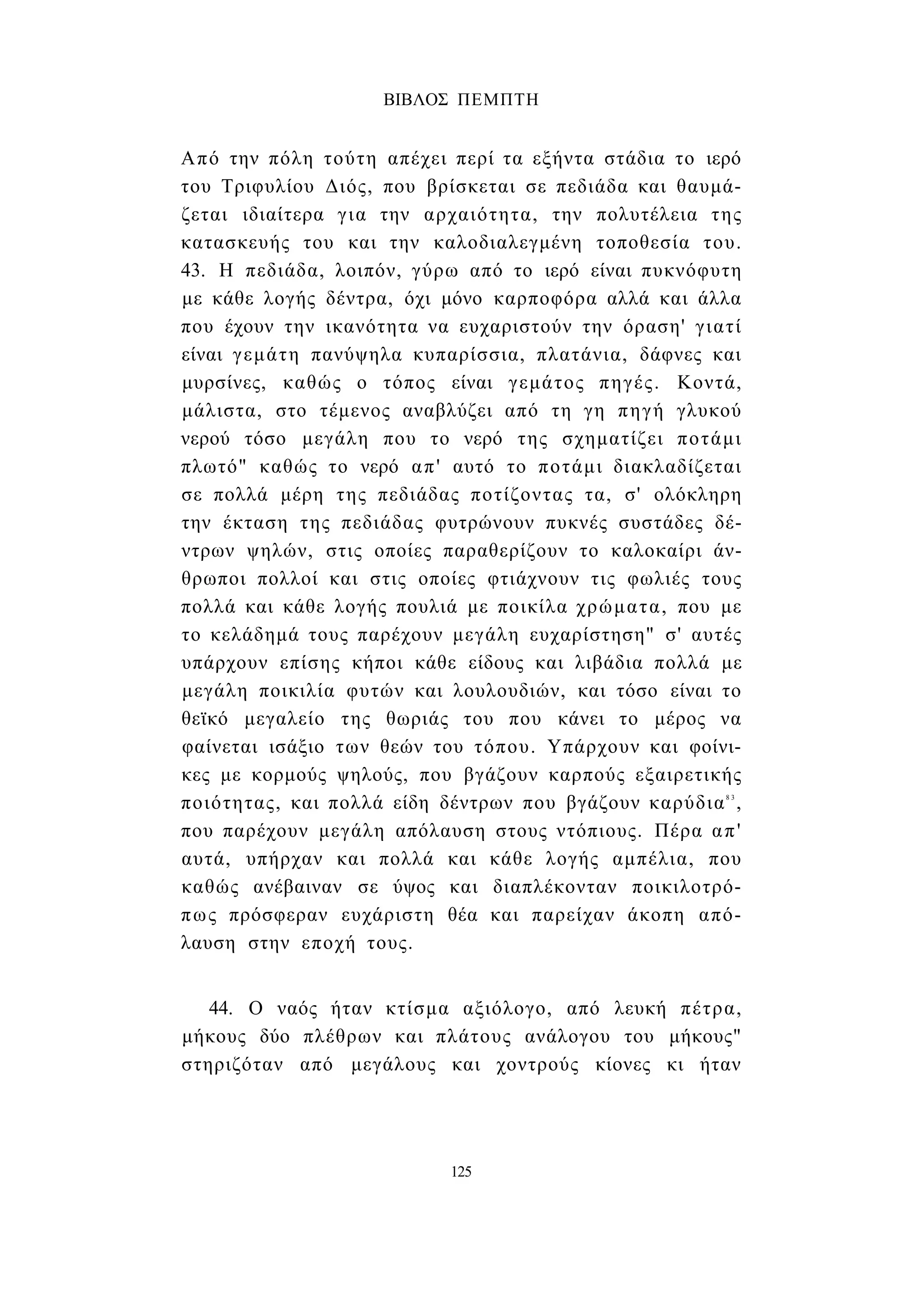 ΒΙΒΛΟΣ ΠΕΜΠΤΗ 
Από την πόλη τούτη απέχει περί τα εξήντα στάδια το ιερό 
του Τριφυλίου Διός, που βρίσκεται σε πεδιάδα και θαυμά­ζεται 
ιδιαίτερα για την αρχαιότητα, την πολυτέλεια της 
κατασκευής του και την καλοδιαλεγμένη τοποθεσία του. 
43. Η πεδιάδα, λοιπόν, γύρω από το ιερό είναι πυκνόφυτη 
με κάθε λογής δέντρα, όχι μόνο καρποφόρα αλλά και άλλα 
που έχουν την ικανότητα να ευχαριστούν την όραση' γιατί 
είναι γεμάτη πανύψηλα κυπαρίσσια, πλατάνια, δάφνες και 
μυρσίνες, καθώς ο τόπος είναι γεμάτος πηγές. Κοντά, 
μάλιστα, στο τέμενος αναβλύζει από τη γη πηγή γλυκού 
νερού τόσο μεγάλη που το νερό της σχηματίζει ποτάμι 
πλωτό" καθώς το νερό απ' αυτό το ποτάμι διακλαδίζεται 
σε πολλά μέρη της πεδιάδας ποτίζοντας τα, σ' ολόκληρη 
την έκταση της πεδιάδας φυτρώνουν πυκνές συστάδες δέ­ντρων 
ψηλών, στις οποίες παραθερίζουν το καλοκαίρι άν­θρωποι 
πολλοί και στις οποίες φτιάχνουν τις φωλιές τους 
πολλά και κάθε λογής πουλιά με ποικίλα χρώματα, που με 
το κελάδημά τους παρέχουν μεγάλη ευχαρίστηση" σ' αυτές 
υπάρχουν επίσης κήποι κάθε είδους και λιβάδια πολλά με 
μεγάλη ποικιλία φυτών και λουλουδιών, και τόσο είναι το 
θεϊκό μεγαλείο της θωριάς του που κάνει το μέρος να 
φαίνεται ισάξιο των θεών του τόπου. Υπάρχουν και φοίνι­κες 
με κορμούς ψηλούς, που βγάζουν καρπούς εξαιρετικής 
ποιότητας, και πολλά είδη δέντρων που βγάζουν καρύδια8 3 , 
που παρέχουν μεγάλη απόλαυση στους ντόπιους. Πέρα απ' 
αυτά, υπήρχαν και πολλά και κάθε λογής αμπέλια, που 
καθώς ανέβαιναν σε ύψος και διαπλέκονταν ποικιλοτρό­πως 
πρόσφεραν ευχάριστη θέα και παρείχαν άκοπη από­λαυση 
στην εποχή τους. 
44. Ο ναός ήταν κτίσμα αξιόλογο, από λευκή πέτρα, 
μήκους δύο πλέθρων και πλάτους ανάλογου του μήκους" 
στηριζόταν από μεγάλους και χοντρούς κίονες κι ήταν 
125 
 