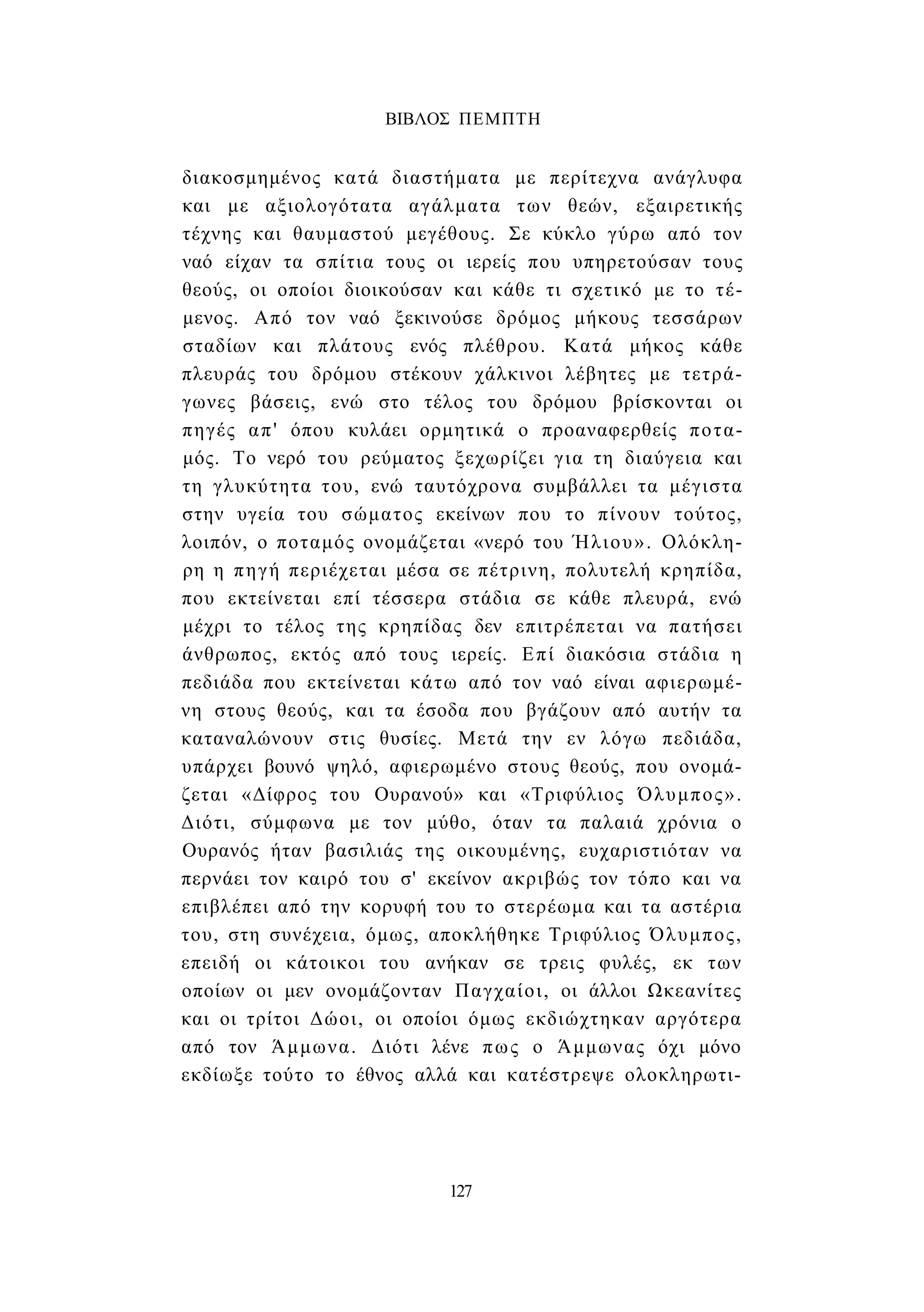 ΒΙΒΛΟΣ ΠΕΜΠΤΗ 
διακοσμημένος κατά διαστήματα με περίτεχνα ανάγλυφα 
και με αξιολογότατα αγάλματα των θεών, εξαιρετικής 
τέχνης και θαυμαστού μεγέθους. Σε κύκλο γύρω από τον 
ναό είχαν τα σπίτια τους οι ιερείς που υπηρετούσαν τους 
θεούς, οι οποίοι διοικούσαν και κάθε τι σχετικό με το τέ­μενος. 
Από τον ναό ξεκινούσε δρόμος μήκους τεσσάρων 
σταδίων και πλάτους ενός πλέθρου. Κατά μήκος κάθε 
πλευράς του δρόμου στέκουν χάλκινοι λέβητες με τετρά­γωνες 
βάσεις, ενώ στο τέλος του δρόμου βρίσκονται οι 
πηγές απ' όπου κυλάει ορμητικά ο προαναφερθείς ποτα­μός. 
Το νερό του ρεύματος ξεχωρίζει για τη διαύγεια και 
τη γλυκύτητα του, ενώ ταυτόχρονα συμβάλλει τα μέγιστα 
στην υγεία του σώματος εκείνων που το πίνουν τούτος, 
λοιπόν, ο ποταμός ονομάζεται «νερό του Ήλιου». Ολόκλη­ρη 
η πηγή περιέχεται μέσα σε πέτρινη, πολυτελή κρηπίδα, 
που εκτείνεται επί τέσσερα στάδια σε κάθε πλευρά, ενώ 
μέχρι το τέλος της κρηπίδας δεν επιτρέπεται να πατήσει 
άνθρωπος, εκτός από τους ιερείς. Επί διακόσια στάδια η 
πεδιάδα που εκτείνεται κάτω από τον ναό είναι αφιερωμέ­νη 
στους θεούς, και τα έσοδα που βγάζουν από αυτήν τα 
καταναλώνουν στις θυσίες. Μετά την εν λόγω πεδιάδα, 
υπάρχει βουνό ψηλό, αφιερωμένο στους θεούς, που ονομά­ζεται 
«Δίφρος του Ουρανού» και «Τριφύλιος Όλυμπος». 
Διότι, σύμφωνα με τον μύθο, όταν τα παλαιά χρόνια ο 
Ουρανός ήταν βασιλιάς της οικουμένης, ευχαριστιόταν να 
περνάει τον καιρό του σ' εκείνον ακριβώς τον τόπο και να 
επιβλέπει από την κορυφή του το στερέωμα και τα αστέρια 
του, στη συνέχεια, όμως, αποκλήθηκε Τριφύλιος Όλυμπος, 
επειδή οι κάτοικοι του ανήκαν σε τρεις φυλές, εκ των 
οποίων οι μεν ονομάζονταν Παγχαίοι, οι άλλοι Ωκεανίτες 
και οι τρίτοι Δώοι, οι οποίοι όμως εκδιώχτηκαν αργότερα 
από τον Άμμωνα. Διότι λένε πως ο Άμμωνας όχι μόνο 
εκδίωξε τούτο το έθνος αλλά και κατέστρεψε ολοκληρωτι- 
127 
 