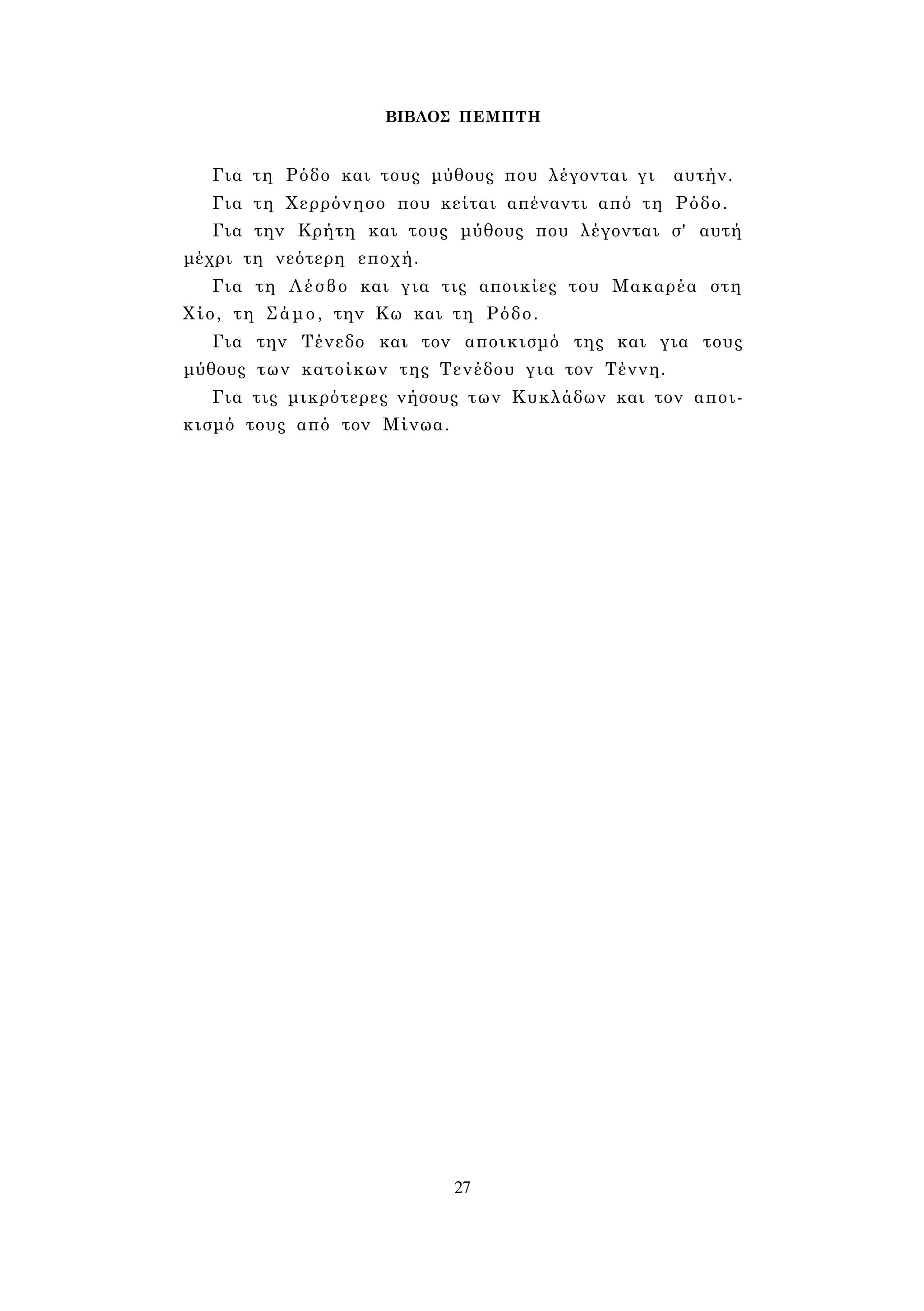 ΒΙΒΛΟΣ ΠΕΜΠΤΗ 
Για τη Ρόδο και τους μύθους που λέγονται γι αυτήν. 
Για τη Χερρόνησο που κείται απέναντι από τη Ρόδο. 
Για την Κρήτη και τους μύθους που λέγονται σ' αυτή 
μέχρι τη νεότερη εποχή. 
Για τη Λέσβο και για τις αποικίες του Μακαρέα στη 
Χίο, τη Σάμο, την Κω και τη Ρόδο. 
Για την Τένεδο και τον αποικισμό της και για τους 
μύθους των κατοίκων της Τενέδου για τον Τέννη. 
Για τις μικρότερες νήσους των Κυκλάδων και τον αποι­κισμό 
τους από τον Μίνωα. 
27 
 