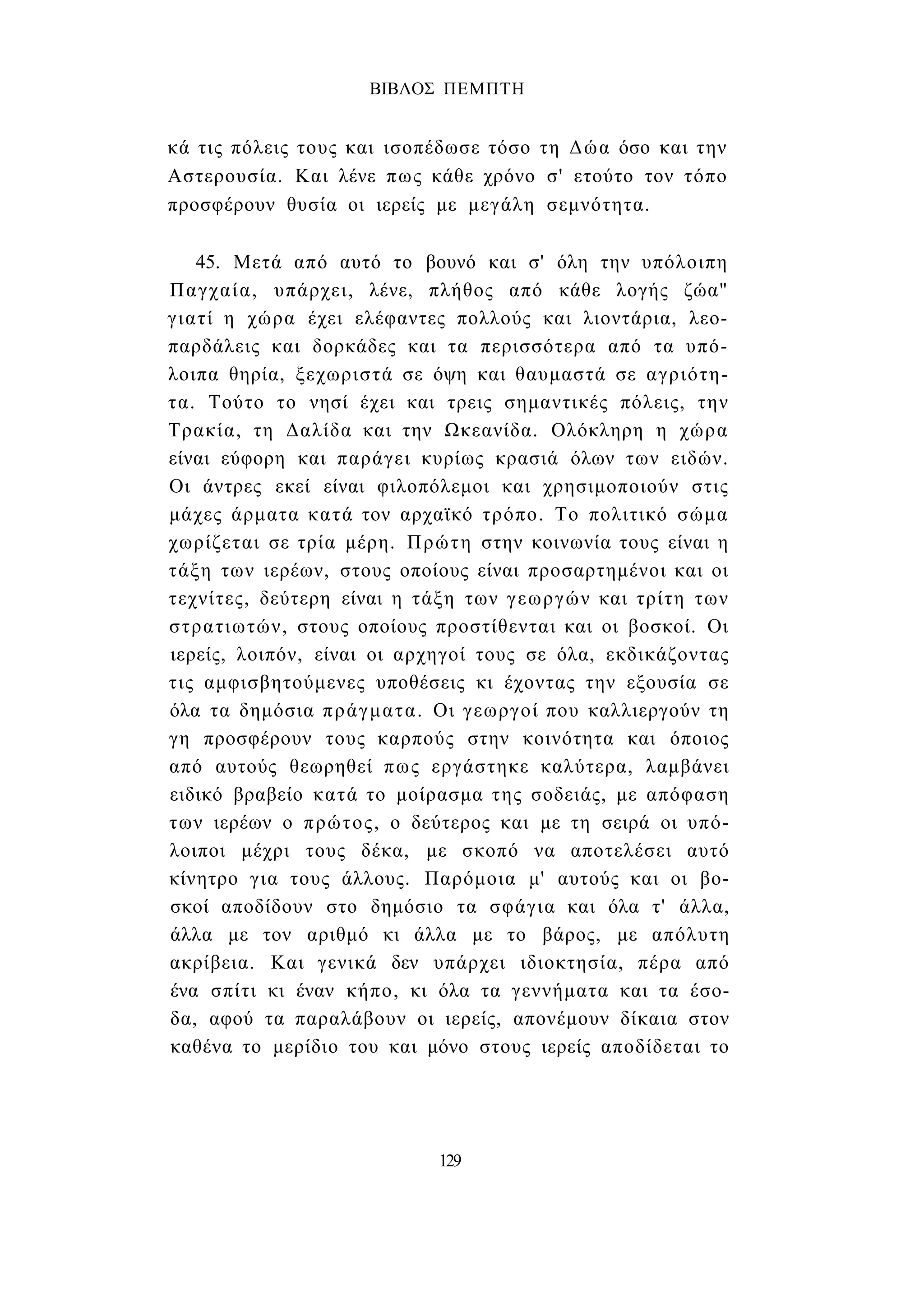 ΒΙΒΛΟΣ ΠΕΜΠΤΗ 
κά τις πόλεις τους και ισοπέδωσε τόσο τη Δώα όσο και την 
Αστερουσία. Και λένε πως κάθε χρόνο σ' ετούτο τον τόπο 
προσφέρουν θυσία οι ιερείς με μεγάλη σεμνότητα. 
45. Μετά από αυτό το βουνό και σ' όλη την υπόλοιπη 
Παγχαία, υπάρχει, λένε, πλήθος από κάθε λογής ζώα" 
γιατί η χώρα έχει ελέφαντες πολλούς και λιοντάρια, λεο­παρδάλεις 
και δορκάδες και τα περισσότερα από τα υπό­λοιπα 
θηρία, ξεχωριστά σε όψη και θαυμαστά σε αγριότη­τα. 
Τούτο το νησί έχει και τρεις σημαντικές πόλεις, την 
Τρακία, τη Δαλίδα και την Ωκεανίδα. Ολόκληρη η χώρα 
είναι εύφορη και παράγει κυρίως κρασιά όλων των ειδών. 
Οι άντρες εκεί είναι φιλοπόλεμοι και χρησιμοποιούν στις 
μάχες άρματα κατά τον αρχαϊκό τρόπο. Το πολιτικό σώμα 
χωρίζεται σε τρία μέρη. Πρώτη στην κοινωνία τους είναι η 
τάξη των ιερέων, στους οποίους είναι προσαρτημένοι και οι 
τεχνίτες, δεύτερη είναι η τάξη των γεωργών και τρίτη των 
στρατιωτών, στους οποίους προστίθενται και οι βοσκοί. Οι 
ιερείς, λοιπόν, είναι οι αρχηγοί τους σε όλα, εκδικάζοντας 
τις αμφισβητούμενες υποθέσεις κι έχοντας την εξουσία σε 
όλα τα δημόσια πράγματα. Οι γεωργοί που καλλιεργούν τη 
γη προσφέρουν τους καρπούς στην κοινότητα και όποιος 
από αυτούς θεωρηθεί πως εργάστηκε καλύτερα, λαμβάνει 
ειδικό βραβείο κατά το μοίρασμα της σοδειάς, με απόφαση 
των ιερέων ο πρώτος, ο δεύτερος και με τη σειρά οι υπό­λοιποι 
μέχρι τους δέκα, με σκοπό να αποτελέσει αυτό 
κίνητρο για τους άλλους. Παρόμοια μ' αυτούς και οι βο­σκοί 
αποδίδουν στο δημόσιο τα σφάγια και όλα τ' άλλα, 
άλλα με τον αριθμό κι άλλα με το βάρος, με απόλυτη 
ακρίβεια. Και γενικά δεν υπάρχει ιδιοκτησία, πέρα από 
ένα σπίτι κι έναν κήπο, κι όλα τα γεννήματα και τα έσο­δα, 
αφού τα παραλάβουν οι ιερείς, απονέμουν δίκαια στον 
καθένα το μερίδιο του και μόνο στους ιερείς αποδίδεται το 
129 
 