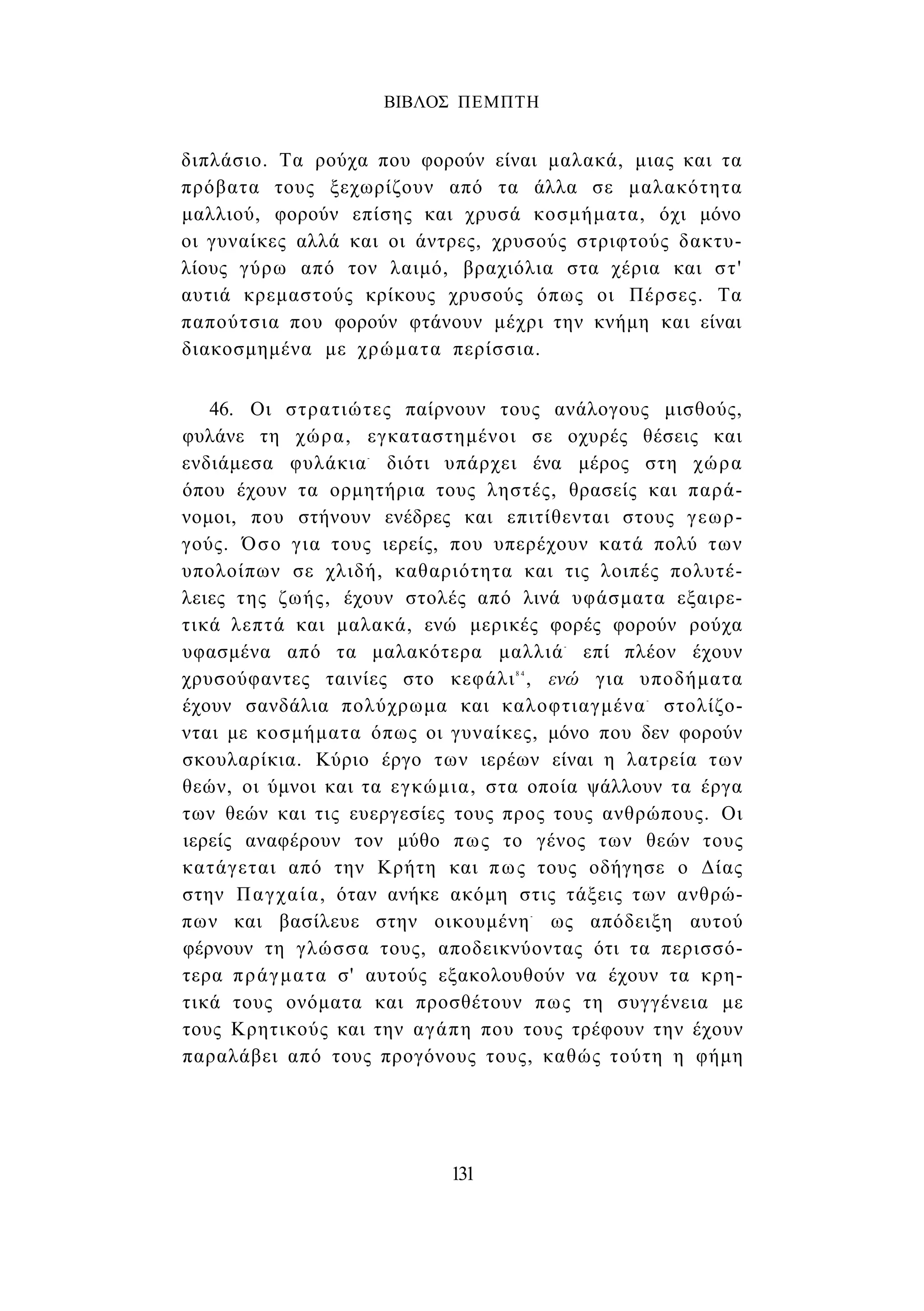 ΒΙΒΛΟΣ ΠΕΜΠΤΗ 
διπλάσιο. Τα ρούχα που φορούν είναι μαλακά, μιας και τα 
πρόβατα τους ξεχωρίζουν από τα άλλα σε μαλακότητα 
μαλλιού, φορούν επίσης και χρυσά κοσμήματα, όχι μόνο 
οι γυναίκες αλλά και οι άντρες, χρυσούς στριφτούς δακτυ­λίους 
γύρω από τον λαιμό, βραχιόλια στα χέρια και στ' 
αυτιά κρεμαστούς κρίκους χρυσούς όπως οι Πέρσες. Τα 
παπούτσια που φορούν φτάνουν μέχρι την κνήμη και είναι 
διακοσμημένα με χρώματα περίσσια. 
46. Οι στρατιώτες παίρνουν τους ανάλογους μισθούς, 
φυλάνε τη χώρα, εγκαταστημένοι σε οχυρές θέσεις και 
ενδιάμεσα φυλάκια- διότι υπάρχει ένα μέρος στη χώρα 
όπου έχουν τα ορμητήρια τους ληστές, θρασείς και παρά­νομοι, 
που στήνουν ενέδρες και επιτίθενται στους γεωρ­γούς. 
Όσο για τους ιερείς, που υπερέχουν κατά πολύ των 
υπολοίπων σε χλιδή, καθαριότητα και τις λοιπές πολυτέ­λειες 
της ζωής, έχουν στολές από λινά υφάσματα εξαιρε­τικά 
λεπτά και μαλακά, ενώ μερικές φορές φορούν ρούχα 
υφασμένα από τα μαλακότερα μαλλιά- επί πλέον έχουν 
χρυσούφαντες ταινίες στο κεφάλι8 4 , ενώ για υποδήματα 
έχουν σανδάλια πολύχρωμα και καλοφτιαγμένα- στολίζο­νται 
με κοσμήματα όπως οι γυναίκες, μόνο που δεν φορούν 
σκουλαρίκια. Κύριο έργο των ιερέων είναι η λατρεία των 
θεών, οι ύμνοι και τα εγκώμια, στα οποία ψάλλουν τα έργα 
των θεών και τις ευεργεσίες τους προς τους ανθρώπους. Οι 
ιερείς αναφέρουν τον μύθο πως το γένος των θεών τους 
κατάγεται από την Κρήτη και πως τους οδήγησε ο Δίας 
στην Παγχαία, όταν ανήκε ακόμη στις τάξεις των ανθρώ­πων 
και βασίλευε στην οικουμένη- ως απόδειξη αυτού 
φέρνουν τη γλώσσα τους, αποδεικνύοντας ότι τα περισσό­τερα 
πράγματα σ' αυτούς εξακολουθούν να έχουν τα κρη­τικά 
τους ονόματα και προσθέτουν πως τη συγγένεια με 
τους Κρητικούς και την αγάπη που τους τρέφουν την έχουν 
παραλάβει από τους προγόνους τους, καθώς τούτη η φήμη 
131 
 
