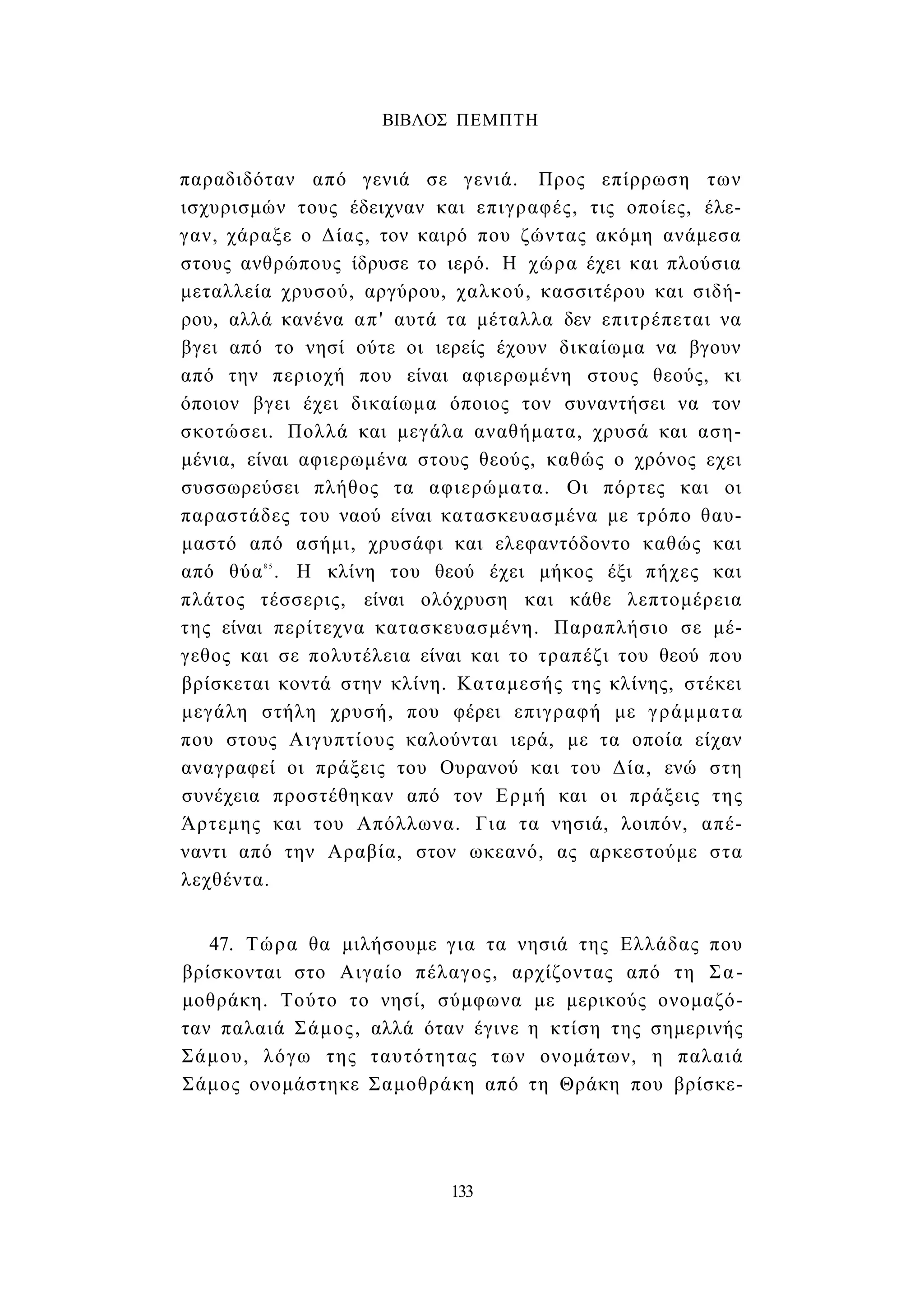 ΒΙΒΛΟΣ ΠΕΜΠΤΗ 
παραδιδόταν από γενιά σε γενιά. Προς επίρρωση των 
ισχυρισμών τους έδειχναν και επιγραφές, τις οποίες, έλε­γαν, 
χάραξε ο Δίας, τον καιρό που ζώντας ακόμη ανάμεσα 
στους ανθρώπους ίδρυσε το ιερό. Η χώρα έχει και πλούσια 
μεταλλεία χρυσού, αργύρου, χαλκού, κασσιτέρου και σιδή­ρου, 
αλλά κανένα απ' αυτά τα μέταλλα δεν επιτρέπεται να 
βγει από το νησί ούτε οι ιερείς έχουν δικαίωμα να βγουν 
από την περιοχή που είναι αφιερωμένη στους θεούς, κι 
όποιον βγει έχει δικαίωμα όποιος τον συναντήσει να τον 
σκοτώσει. Πολλά και μεγάλα αναθήματα, χρυσά και αση­μένια, 
είναι αφιερωμένα στους θεούς, καθώς ο χρόνος εχει 
συσσωρεύσει πλήθος τα αφιερώματα. Οι πόρτες και οι 
παραστάδες του ναού είναι κατασκευασμένα με τρόπο θαυ­μαστό 
από ασήμι, χρυσάφι και ελεφαντόδοντο καθώς και 
από θύα8 5 . Η κλίνη του θεού έχει μήκος έξι πήχες και 
πλάτος τέσσερις, είναι ολόχρυση και κάθε λεπτομέρεια 
της είναι περίτεχνα κατασκευασμένη. Παραπλήσιο σε μέ­γεθος 
και σε πολυτέλεια είναι και το τραπέζι του θεού που 
βρίσκεται κοντά στην κλίνη. Καταμεσής της κλίνης, στέκει 
μεγάλη στήλη χρυσή, που φέρει επιγραφή με γράμματα 
που στους Αιγυπτίους καλούνται ιερά, με τα οποία είχαν 
αναγραφεί οι πράξεις του Ουρανού και του Δία, ενώ στη 
συνέχεια προστέθηκαν από τον Ερμή και οι πράξεις της 
Άρτεμης και του Απόλλωνα. Για τα νησιά, λοιπόν, απέ­ναντι 
από την Αραβία, στον ωκεανό, ας αρκεστούμε στα 
λεχθέντα. 
47. Τώρα θα μιλήσουμε για τα νησιά της Ελλάδας που 
βρίσκονται στο Αιγαίο πέλαγος, αρχίζοντας από τη Σα­μοθράκη. 
Τούτο το νησί, σύμφωνα με μερικούς ονομαζό­ταν 
παλαιά Σάμος, αλλά όταν έγινε η κτίση της σημερινής 
Σάμου, λόγω της ταυτότητας των ονομάτων, η παλαιά 
Σάμος ονομάστηκε Σαμοθράκη από τη Θράκη που βρίσκε- 
133 
 