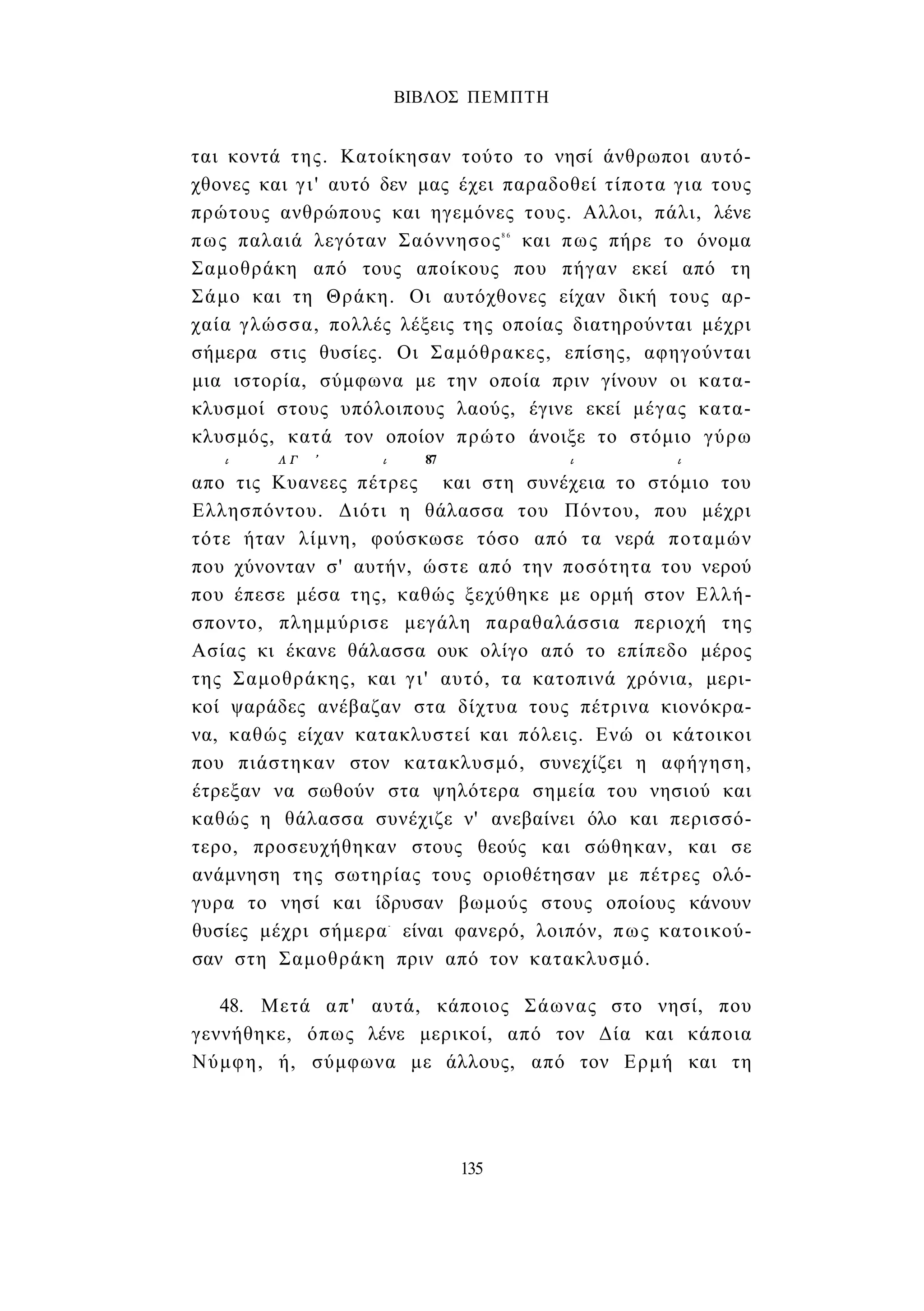 ΒΙΒΛΟΣ ΠΕΜΠΤΗ 
ται κοντά της. Κατοίκησαν τούτο το νησί άνθρωποι αυτό­χθονες 
και γι' αυτό δεν μας έχει παραδοθεί τίποτα για τους 
πρώτους ανθρώπους και ηγεμόνες τους. Αλλοι, πάλι, λένε 
πως παλαιά λεγόταν Σαόννησος8 6 και πως πήρε το όνομα 
Σαμοθράκη από τους αποίκους που πήγαν εκεί από τη 
Σάμο και τη Θράκη. Οι αυτόχθονες είχαν δική τους αρ­χαία 
γλώσσα, πολλές λέξεις της οποίας διατηρούνται μέχρι 
σήμερα στις θυσίες. Οι Σαμόθρακες, επίσης, αφηγούνται 
μια ιστορία, σύμφωνα με την οποία πριν γίνουν οι κατα­κλυσμοί 
στους υπόλοιπους λαούς, έγινε εκεί μέγας κατα­κλυσμός, 
κατά τον οποίον πρώτο άνοιξε το στόμιο γύρω 
ι ΛΓ ' ι 87 ι ι 
απο τις Κυανεες πέτρες και στη συνέχεια το στόμιο του 
Ελλησπόντου. Διότι η θάλασσα του Πόντου, που μέχρι 
τότε ήταν λίμνη, φούσκωσε τόσο από τα νερά ποταμών 
που χύνονταν σ' αυτήν, ώστε από την ποσότητα του νερού 
που έπεσε μέσα της, καθώς ξεχύθηκε με ορμή στον Ελλή­σποντο, 
πλημμύρισε μεγάλη παραθαλάσσια περιοχή της 
Ασίας κι έκανε θάλασσα ουκ ολίγο από το επίπεδο μέρος 
της Σαμοθράκης, και γι' αυτό, τα κατοπινά χρόνια, μερι­κοί 
ψαράδες ανέβαζαν στα δίχτυα τους πέτρινα κιονόκρα­να, 
καθώς είχαν κατακλυστεί και πόλεις. Ενώ οι κάτοικοι 
που πιάστηκαν στον κατακλυσμό, συνεχίζει η αφήγηση, 
έτρεξαν να σωθούν στα ψηλότερα σημεία του νησιού και 
καθώς η θάλασσα συνέχιζε ν' ανεβαίνει όλο και περισσό­τερο, 
προσευχήθηκαν στους θεούς και σώθηκαν, και σε 
ανάμνηση της σωτηρίας τους οριοθέτησαν με πέτρες ολό­γυρα 
το νησί και ίδρυσαν βωμούς στους οποίους κάνουν 
θυσίες μέχρι σήμερα- είναι φανερό, λοιπόν, πως κατοικού­σαν 
στη Σαμοθράκη πριν από τον κατακλυσμό. 
48. Μετά απ' αυτά, κάποιος Σάωνας στο νησί, που 
γεννήθηκε, όπως λένε μερικοί, από τον Δία και κάποια 
Νύμφη, ή, σύμφωνα με άλλους, από τον Ερμή και τη 
135 
 