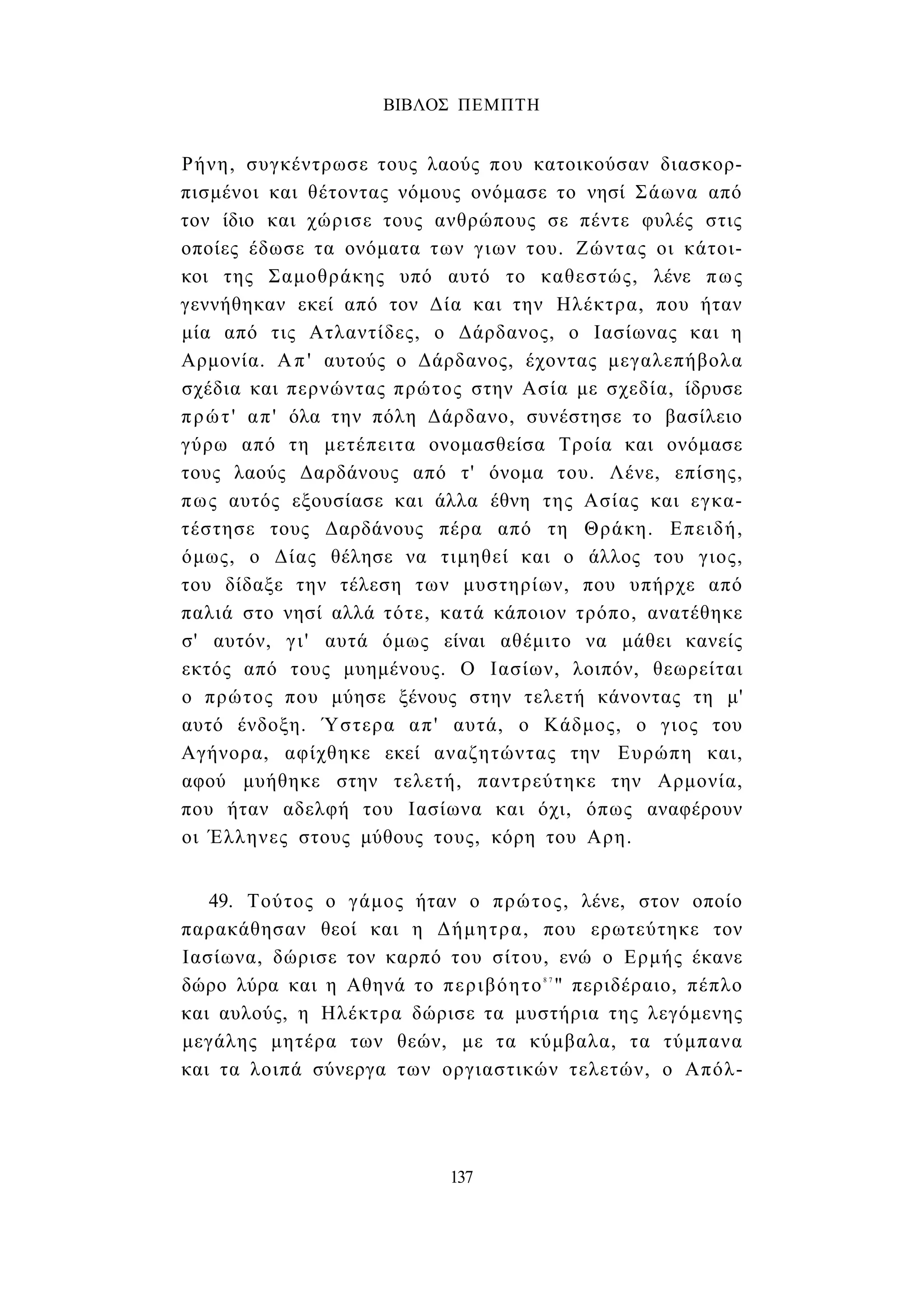 ΒΙΒΛΟΣ ΠΕΜΠΤΗ 
Ρήνη, συγκέντρωσε τους λαούς που κατοικούσαν διασκορ­πισμένοι 
και θέτοντας νόμους ονόμασε το νησί Σάωνα από 
τον ίδιο και χώρισε τους ανθρώπους σε πέντε φυλές στις 
οποίες έδωσε τα ονόματα των γιων του. Ζώντας οι κάτοι­κοι 
της Σαμοθράκης υπό αυτό το καθεστώς, λένε πως 
γεννήθηκαν εκεί από τον Δία και την Ηλέκτρα, που ήταν 
μία από τις Ατλαντίδες, ο Δάρδανος, ο Ιασίωνας και η 
Αρμονία. Απ' αυτούς ο Δάρδανος, έχοντας μεγαλεπήβολα 
σχέδια και περνώντας πρώτος στην Ασία με σχεδία, ίδρυσε 
πρώτ' απ' όλα την πόλη Δάρδανο, συνέστησε το βασίλειο 
γύρω από τη μετέπειτα ονομασθείσα Τροία και ονόμασε 
τους λαούς Δαρδάνους από τ' όνομα του. Λένε, επίσης, 
πως αυτός εξουσίασε και άλλα έθνη της Ασίας και εγκα­τέστησε 
τους Δαρδάνους πέρα από τη Θράκη. Επειδή, 
όμως, ο Δίας θέλησε να τιμηθεί και ο άλλος του γιος, 
του δίδαξε την τέλεση των μυστηρίων, που υπήρχε από 
παλιά στο νησί αλλά τότε, κατά κάποιον τρόπο, ανατέθηκε 
σ' αυτόν, γι' αυτά όμως είναι αθέμιτο να μάθει κανείς 
εκτός από τους μυημένους. Ο Ιασίων, λοιπόν, θεωρείται 
ο πρώτος που μύησε ξένους στην τελετή κάνοντας τη μ' 
αυτό ένδοξη. Ύστερα απ' αυτά, ο Κάδμος, ο γιος του 
Αγήνορα, αφίχθηκε εκεί αναζητώντας την Ευρώπη και, 
αφού μυήθηκε στην τελετή, παντρεύτηκε την Αρμονία, 
που ήταν αδελφή του Ιασίωνα και όχι, όπως αναφέρουν 
οι Έλληνες στους μύθους τους, κόρη του Αρη. 
49. Τούτος ο γάμος ήταν ο πρώτος, λένε, στον οποίο 
παρακάθησαν θεοί και η Δήμητρα, που ερωτεύτηκε τον 
Ιασίωνα, δώρισε τον καρπό του σίτου, ενώ ο Ερμής έκανε 
δώρο λύρα και η Αθηνά το περιβόητο8 7 " περιδέραιο, πέπλο 
και αυλούς, η Ηλέκτρα δώρισε τα μυστήρια της λεγόμενης 
μεγάλης μητέρα των θεών, με τα κύμβαλα, τα τύμπανα 
και τα λοιπά σύνεργα των οργιαστικών τελετών, ο Απόλ- 
137 
 