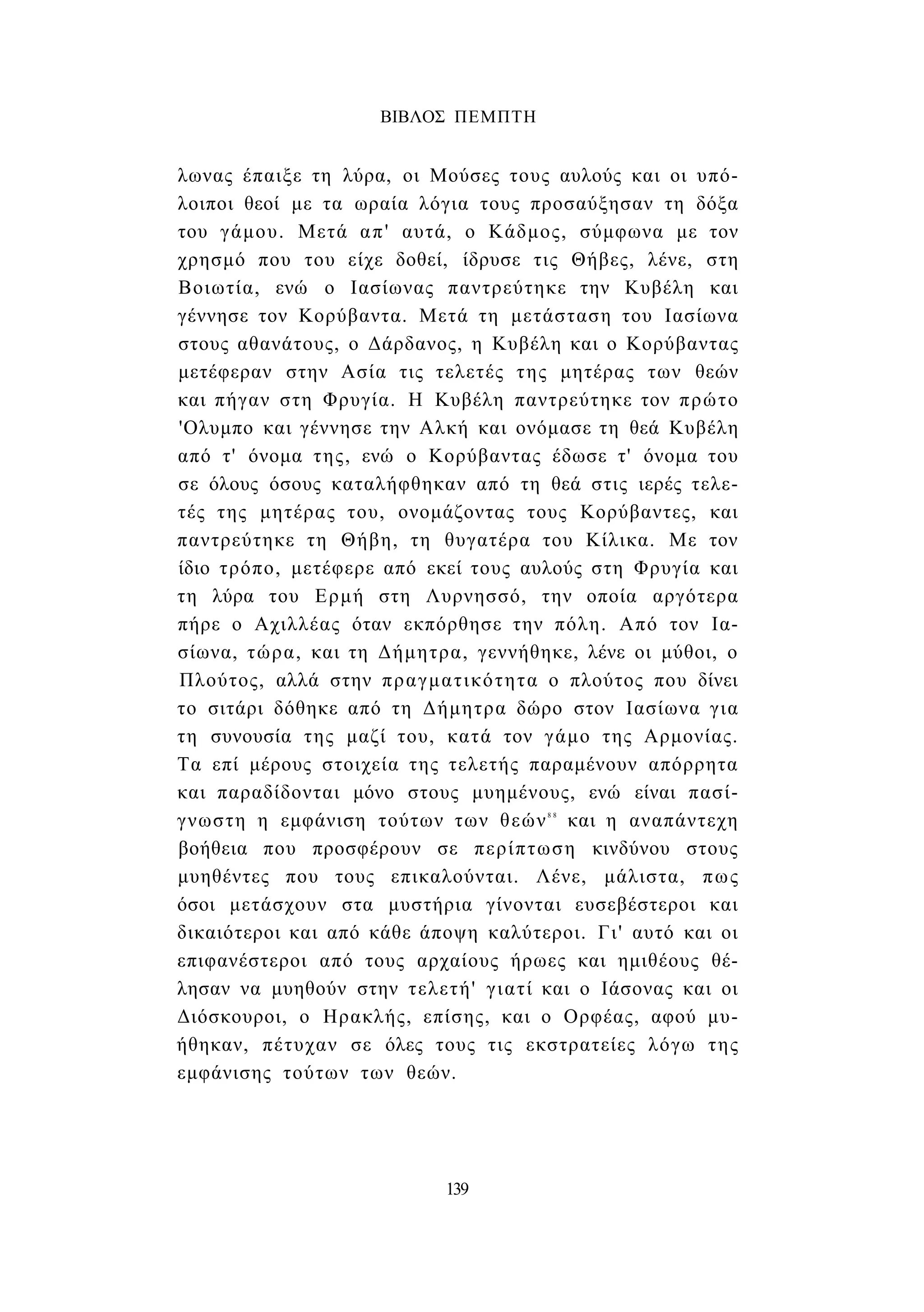 ΒΙΒΛΟΣ ΠΕΜΠΤΗ 
λωνας έπαιξε τη λύρα, οι Μούσες τους αυλούς και οι υπό­λοιποι 
θεοί με τα ωραία λόγια τους προσαύξησαν τη δόξα 
του γάμου. Μετά απ' αυτά, ο Κάδμος, σύμφωνα με τον 
χρησμό που του είχε δοθεί, ίδρυσε τις Θήβες, λένε, στη 
Βοιωτία, ενώ ο Ιασίωνας παντρεύτηκε την Κυβέλη και 
γέννησε τον Κορύβαντα. Μετά τη μετάσταση του Ιασίωνα 
στους αθανάτους, ο Δάρδανος, η Κυβέλη και ο Κορύβαντας 
μετέφεραν στην Ασία τις τελετές της μητέρας των θεών 
και πήγαν στη Φρυγία. Η Κυβέλη παντρεύτηκε τον πρώτο 
'Ολυμπο και γέννησε την Αλκή και ονόμασε τη θεά Κυβέλη 
από τ' όνομα της, ενώ ο Κορύβαντας έδωσε τ' όνομα του 
σε όλους όσους καταλήφθηκαν από τη θεά στις ιερές τελε­τές 
της μητέρας του, ονομάζοντας τους Κορύβαντες, και 
παντρεύτηκε τη Θήβη, τη θυγατέρα του Κίλικα. Με τον 
ίδιο τρόπο, μετέφερε από εκεί τους αυλούς στη Φρυγία και 
τη λύρα του Ερμή στη Λυρνησσό, την οποία αργότερα 
πήρε ο Αχιλλέας όταν εκπόρθησε την πόλη. Από τον Ια­σίωνα, 
τώρα, και τη Δήμητρα, γεννήθηκε, λένε οι μύθοι, ο 
Πλούτος, αλλά στην πραγματικότητα ο πλούτος που δίνει 
το σιτάρι δόθηκε από τη Δήμητρα δώρο στον Ιασίωνα για 
τη συνουσία της μαζί του, κατά τον γάμο της Αρμονίας. 
Τα επί μέρους στοιχεία της τελετής παραμένουν απόρρητα 
και παραδίδονται μόνο στους μυημένους, ενώ είναι πασί­γνωστη 
η εμφάνιση τούτων των θεών8 8 και η αναπάντεχη 
βοήθεια που προσφέρουν σε περίπτωση κινδύνου στους 
μυηθέντες που τους επικαλούνται. Λένε, μάλιστα, πως 
όσοι μετάσχουν στα μυστήρια γίνονται ευσεβέστεροι και 
δικαιότεροι και από κάθε άποψη καλύτεροι. Γι' αυτό και οι 
επιφανέστεροι από τους αρχαίους ήρωες και ημιθέους θέ­λησαν 
να μυηθούν στην τελετή' γιατί και ο Ιάσονας και οι 
Διόσκουροι, ο Ηρακλής, επίσης, και ο Ορφέας, αφού μυ­ήθηκαν, 
πέτυχαν σε όλες τους τις εκστρατείες λόγω της 
εμφάνισης τούτων των θεών. 
139 
 