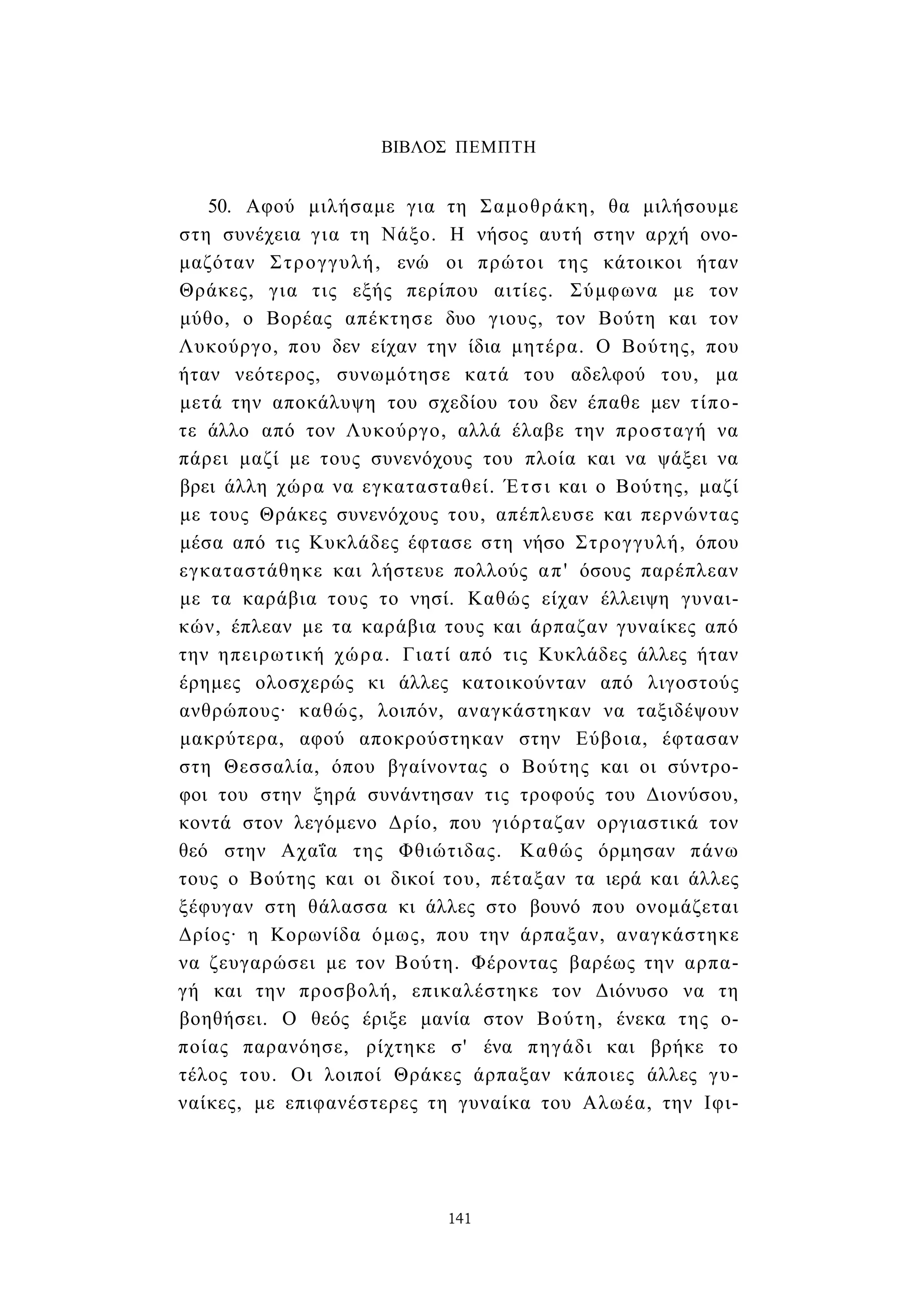 ΒΙΒΛΟΣ ΠΕΜΠΤΗ 
50. Αφού μιλήσαμε για τη Σαμοθράκη, θα μιλήσουμε 
στη συνέχεια για τη Νάξο. Η νήσος αυτή στην αρχή ονο­μαζόταν 
Στρογγυλή, ενώ οι πρώτοι της κάτοικοι ήταν 
Θράκες, για τις εξής περίπου αιτίες. Σύμφωνα με τον 
μύθο, ο Βορέας απέκτησε δυο γιους, τον Βούτη και τον 
Λυκούργο, που δεν είχαν την ίδια μητέρα. Ο Βούτης, που 
ήταν νεότερος, συνωμότησε κατά του αδελφού του, μα 
μετά την αποκάλυψη του σχεδίου του δεν έπαθε μεν τίπο­τε 
άλλο από τον Λυκούργο, αλλά έλαβε την προσταγή να 
πάρει μαζί με τους συνενόχους του πλοία και να ψάξει να 
βρει άλλη χώρα να εγκατασταθεί. Έτσι και ο Βούτης, μαζί 
με τους Θράκες συνενόχους του, απέπλευσε και περνώντας 
μέσα από τις Κυκλάδες έφτασε στη νήσο Στρογγυλή, όπου 
εγκαταστάθηκε και λήστευε πολλούς απ' όσους παρέπλεαν 
με τα καράβια τους το νησί. Καθώς είχαν έλλειψη γυναι­κών, 
έπλεαν με τα καράβια τους και άρπαζαν γυναίκες από 
την ηπειρωτική χώρα. Γιατί από τις Κυκλάδες άλλες ήταν 
έρημες ολοσχερώς κι άλλες κατοικούνταν από λιγοστούς 
ανθρώπους· καθώς, λοιπόν, αναγκάστηκαν να ταξιδέψουν 
μακρύτερα, αφού αποκρούστηκαν στην Εύβοια, έφτασαν 
στη Θεσσαλία, όπου βγαίνοντας ο Βούτης και οι σύντρο­φοι 
του στην ξηρά συνάντησαν τις τροφούς του Διονύσου, 
κοντά στον λεγόμενο Δρίο, που γιόρταζαν οργιαστικά τον 
θεό στην Αχαΐα της Φθιώτιδας. Καθώς όρμησαν πάνω 
τους ο Βούτης και οι δικοί του, πέταξαν τα ιερά και άλλες 
ξέφυγαν στη θάλασσα κι άλλες στο βουνό που ονομάζεται 
Δρίος· η Κορωνίδα όμως, που την άρπαξαν, αναγκάστηκε 
να ζευγαρώσει με τον Βούτη. Φέροντας βαρέως την αρπα­γή 
και την προσβολή, επικαλέστηκε τον Διόνυσο να τη 
βοηθήσει. Ο θεός έριξε μανία στον Βούτη, ένεκα της ο­ποίας 
παρανόησε, ρίχτηκε σ' ένα πηγάδι και βρήκε το 
τέλος του. Οι λοιποί Θράκες άρπαξαν κάποιες άλλες γυ­ναίκες, 
με επιφανέστερες τη γυναίκα του Αλωέα, την Ιφι- 
141 
 