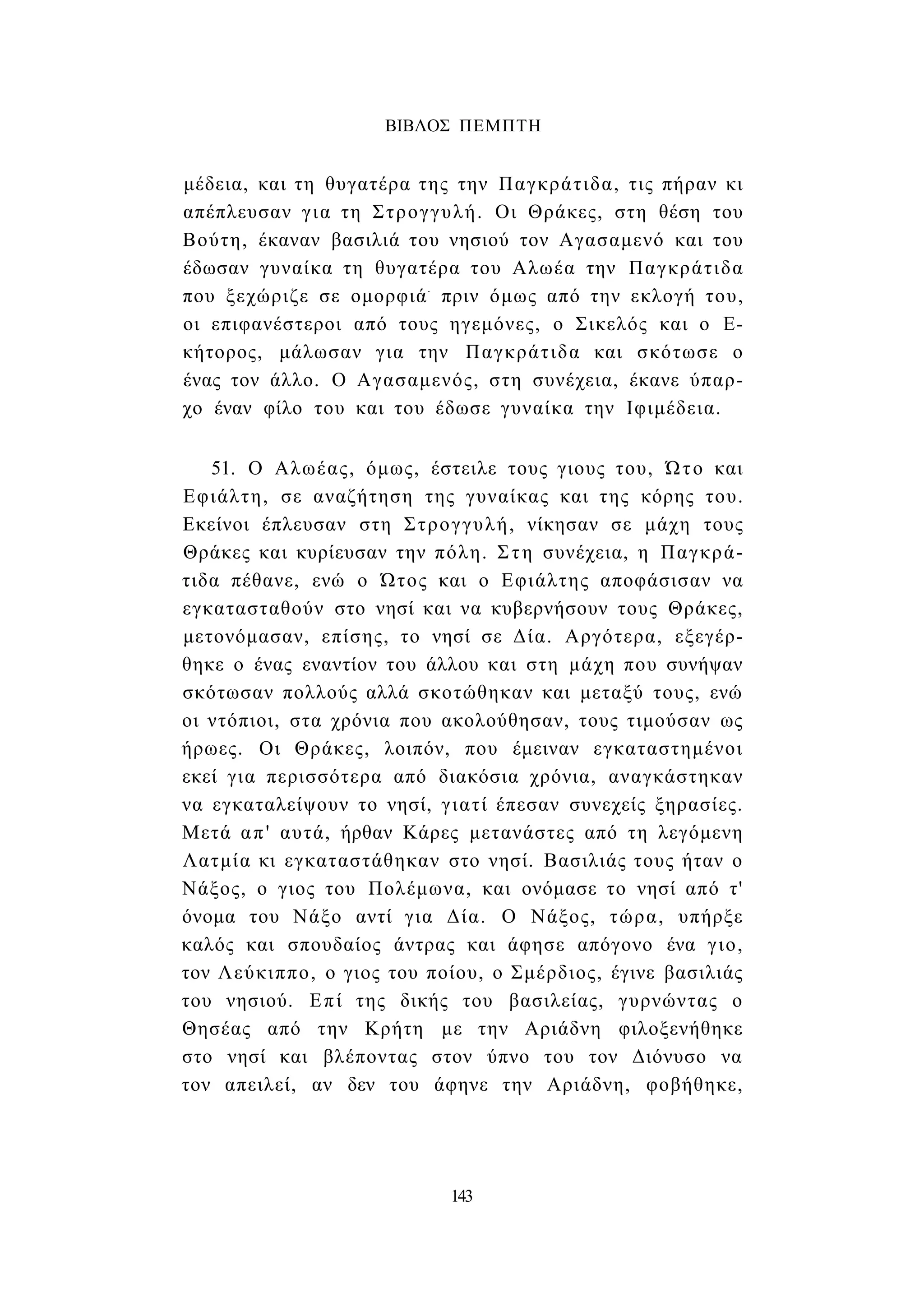 ΒΙΒΛΟΣ ΠΕΜΠΤΗ 
μέδεια, και τη θυγατέρα της την Παγκράτιδα, τις πήραν κι 
απέπλευσαν για τη Στρογγυλή. Οι Θράκες, στη θέση του 
Βούτη, έκαναν βασιλιά του νησιού τον Αγασαμενό και του 
έδωσαν γυναίκα τη θυγατέρα του Αλωέα την Παγκράτιδα 
που ξεχώριζε σε ομορφιά- πριν όμως από την εκλογή του, 
οι επιφανέστεροι από τους ηγεμόνες, ο Σικελός και ο Ε- 
κήτορος, μάλωσαν για την Παγκράτιδα και σκότωσε ο 
ένας τον άλλο. Ο Αγασαμενός, στη συνέχεια, έκανε ύπαρ­χο 
έναν φίλο του και του έδωσε γυναίκα την Ιφιμέδεια. 
51. Ο Αλωέας, όμως, έστειλε τους γιους του, Ώτο και 
Εφιάλτη, σε αναζήτηση της γυναίκας και της κόρης του. 
Εκείνοι έπλευσαν στη Στρογγυλή, νίκησαν σε μάχη τους 
Θράκες και κυρίευσαν την πόλη. Στη συνέχεια, η Παγκρά­τιδα 
πέθανε, ενώ ο Ώτος και ο Εφιάλτης αποφάσισαν να 
εγκατασταθούν στο νησί και να κυβερνήσουν τους Θράκες, 
μετονόμασαν, επίσης, το νησί σε Δία. Αργότερα, εξεγέρ­θηκε 
ο ένας εναντίον του άλλου και στη μάχη που συνήψαν 
σκότωσαν πολλούς αλλά σκοτώθηκαν και μεταξύ τους, ενώ 
οι ντόπιοι, στα χρόνια που ακολούθησαν, τους τιμούσαν ως 
ήρωες. Οι Θράκες, λοιπόν, που έμειναν εγκαταστημένοι 
εκεί για περισσότερα από διακόσια χρόνια, αναγκάστηκαν 
να εγκαταλείψουν το νησί, γιατί έπεσαν συνεχείς ξηρασίες. 
Μετά απ' αυτά, ήρθαν Κάρες μετανάστες από τη λεγόμενη 
Λατμία κι εγκαταστάθηκαν στο νησί. Βασιλιάς τους ήταν ο 
Νάξος, ο γιος του Πολέμωνα, και ονόμασε το νησί από τ' 
όνομα του Νάξο αντί για Δία. Ο Νάξος, τώρα, υπήρξε 
καλός και σπουδαίος άντρας και άφησε απόγονο ένα γιο, 
τον Λεύκιππο, ο γιος του ποίου, ο Σμέρδιος, έγινε βασιλιάς 
του νησιού. Επί της δικής του βασιλείας, γυρνώντας ο 
Θησέας από την Κρήτη με την Αριάδνη φιλοξενήθηκε 
στο νησί και βλέποντας στον ύπνο του τον Διόνυσο να 
τον απειλεί, αν δεν του άφηνε την Αριάδνη, φοβήθηκε, 
143 
 
