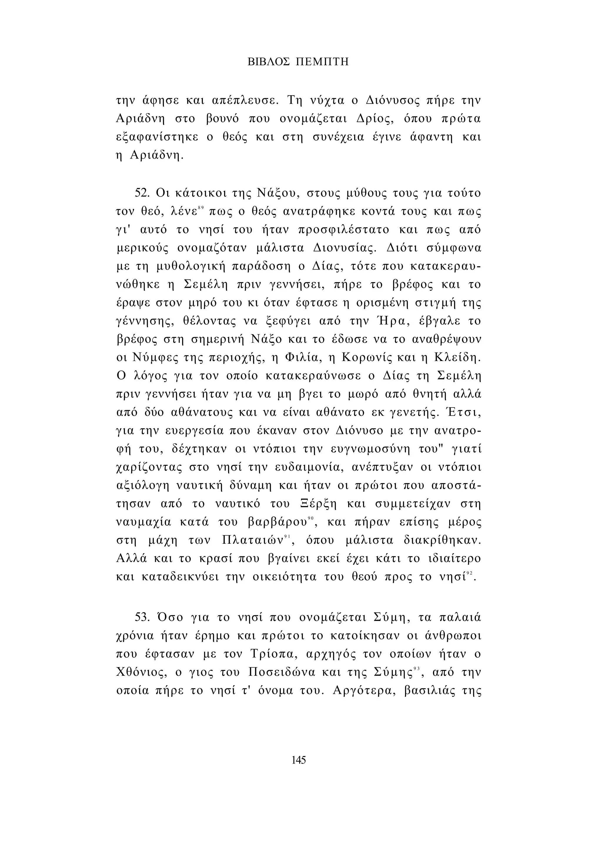 ΒΙΒΛΟΣ ΠΕΜΠΤΗ 
την άφησε και απέπλευσε. Τη νύχτα ο Διόνυσος πήρε την 
Αριάδνη στο βουνό που ονομάζεται Δρίος, όπου πρώτα 
εξαφανίστηκε ο θεός και στη συνέχεια έγινε άφαντη και 
η Αριάδνη. 
52. Οι κάτοικοι της Νάξου, στους μύθους τους για τούτο 
τον θεό, λένε8 9 πως ο θεός ανατράφηκε κοντά τους και πως 
γι' αυτό το νησί του ήταν προσφιλέστατο και πως από 
μερικούς ονομαζόταν μάλιστα Διονυσίας. Διότι σύμφωνα 
με τη μυθολογική παράδοση ο Δίας, τότε που κατακεραυ­νώθηκε 
η Σεμέλη πριν γεννήσει, πήρε το βρέφος και το 
έραψε στον μηρό του κι όταν έφτασε η ορισμένη στιγμή της 
γέννησης, θέλοντας να ξεφύγει από την Ήρα, έβγαλε το 
βρέφος στη σημερινή Νάξο και το έδωσε να το αναθρέψουν 
οι Νύμφες της περιοχής, η Φιλία, η Κορωνίς και η Κλείδη. 
Ο λόγος για τον οποίο κατακεραύνωσε ο Δίας τη Σεμέλη 
πριν γεννήσει ήταν για να μη βγει το μωρό από θνητή αλλά 
από δύο αθάνατους και να είναι αθάνατο εκ γενετής. Έτσι, 
για την ευεργεσία που έκαναν στον Διόνυσο με την ανατρο­φή 
του, δέχτηκαν οι ντόπιοι την ευγνωμοσύνη του" γιατί 
χαρίζοντας στο νησί την ευδαιμονία, ανέπτυξαν οι ντόπιοι 
αξιόλογη ναυτική δύναμη και ήταν οι πρώτοι που αποστά­τησαν 
από το ναυτικό του Ξέρξη και συμμετείχαν στη 
ναυμαχία κατά του βαρβάρου9 0 , και πήραν επίσης μέρος 
στη μάχη των Πλαταιών9 1 , όπου μάλιστα διακρίθηκαν. 
Αλλά και το κρασί που βγαίνει εκεί έχει κάτι το ιδιαίτερο 
και καταδεικνύει την οικειότητα του θεού προς το νησί9 2. 
53. Όσο για το νησί που ονομάζεται Σύμη, τα παλαιά 
χρόνια ήταν έρημο και πρώτοι το κατοίκησαν οι άνθρωποι 
που έφτασαν με τον Τρίοπα, αρχηγός τον οποίων ήταν ο 
Χθόνιος, ο γιος του Ποσειδώνα και της Σύμης9 3 , από την 
οποία πήρε το νησί τ' όνομα του. Αργότερα, βασιλιάς της 
145 
 