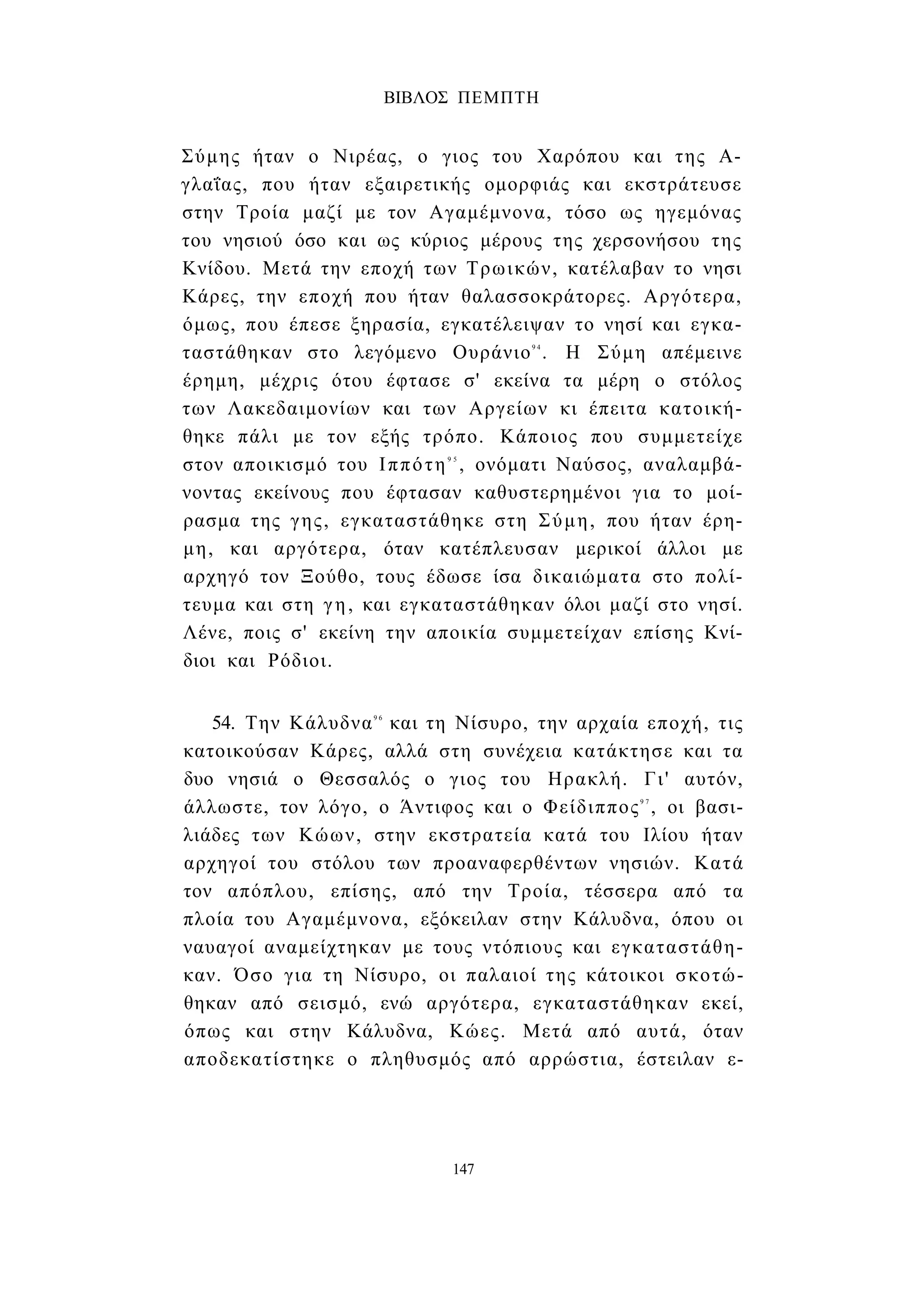 ΒΙΒΛΟΣ ΠΕΜΠΤΗ 
Σύμης ήταν ο Νιρέας, ο γιος του Χαρόπου και της Α­γλαΐας, 
που ήταν εξαιρετικής ομορφιάς και εκστράτευσε 
στην Τροία μαζί με τον Αγαμέμνονα, τόσο ως ηγεμόνας 
του νησιού όσο και ως κύριος μέρους της χερσονήσου της 
Κνίδου. Μετά την εποχή των Τρωικών, κατέλαβαν το νησι 
Κάρες, την εποχή που ήταν θαλασσοκράτορες. Αργότερα, 
όμως, που έπεσε ξηρασία, εγκατέλειψαν το νησί και εγκα­ταστάθηκαν 
στο λεγόμενο Ουράνιο9 4 . Η Σύμη απέμεινε 
έρημη, μέχρις ότου έφτασε σ' εκείνα τα μέρη ο στόλος 
των Λακεδαιμονίων και των Αργείων κι έπειτα κατοική­θηκε 
πάλι με τον εξής τρόπο. Κάποιος που συμμετείχε 
στον αποικισμό του Ιππότη9 5 , ονόματι Ναύσος, αναλαμβά­νοντας 
εκείνους που έφτασαν καθυστερημένοι για το μοί­ρασμα 
της γης, εγκαταστάθηκε στη Σύμη, που ήταν έρη­μη, 
και αργότερα, όταν κατέπλευσαν μερικοί άλλοι με 
αρχηγό τον Ξούθο, τους έδωσε ίσα δικαιώματα στο πολί­τευμα 
και στη γη, και εγκαταστάθηκαν όλοι μαζί στο νησί. 
Λένε, ποις σ' εκείνη την αποικία συμμετείχαν επίσης Κνί- 
διοι και Ρόδιοι. 
54. Την Κάλυδνα9 6 και τη Νίσυρο, την αρχαία εποχή, τις 
κατοικούσαν Κάρες, αλλά στη συνέχεια κατάκτησε και τα 
δυο νησιά ο Θεσσαλός ο γιος του Ηρακλή. Γι' αυτόν, 
άλλωστε, τον λόγο, ο Άντιφος και ο Φείδιππος9 7 , οι βασι­λιάδες 
των Κώων, στην εκστρατεία κατά του Ιλίου ήταν 
αρχηγοί του στόλου των προαναφερθέντων νησιών. Κατά 
τον απόπλου, επίσης, από την Τροία, τέσσερα από τα 
πλοία του Αγαμέμνονα, εξόκειλαν στην Κάλυδνα, όπου οι 
ναυαγοί αναμείχτηκαν με τους ντόπιους και εγκαταστάθη­καν. 
Όσο για τη Νίσυρο, οι παλαιοί της κάτοικοι σκοτώ­θηκαν 
από σεισμό, ενώ αργότερα, εγκαταστάθηκαν εκεί, 
όπως και στην Κάλυδνα, Κώες. Μετά από αυτά, όταν 
αποδεκατίστηκε ο πληθυσμός από αρρώστια, έστειλαν ε- 
147 
 