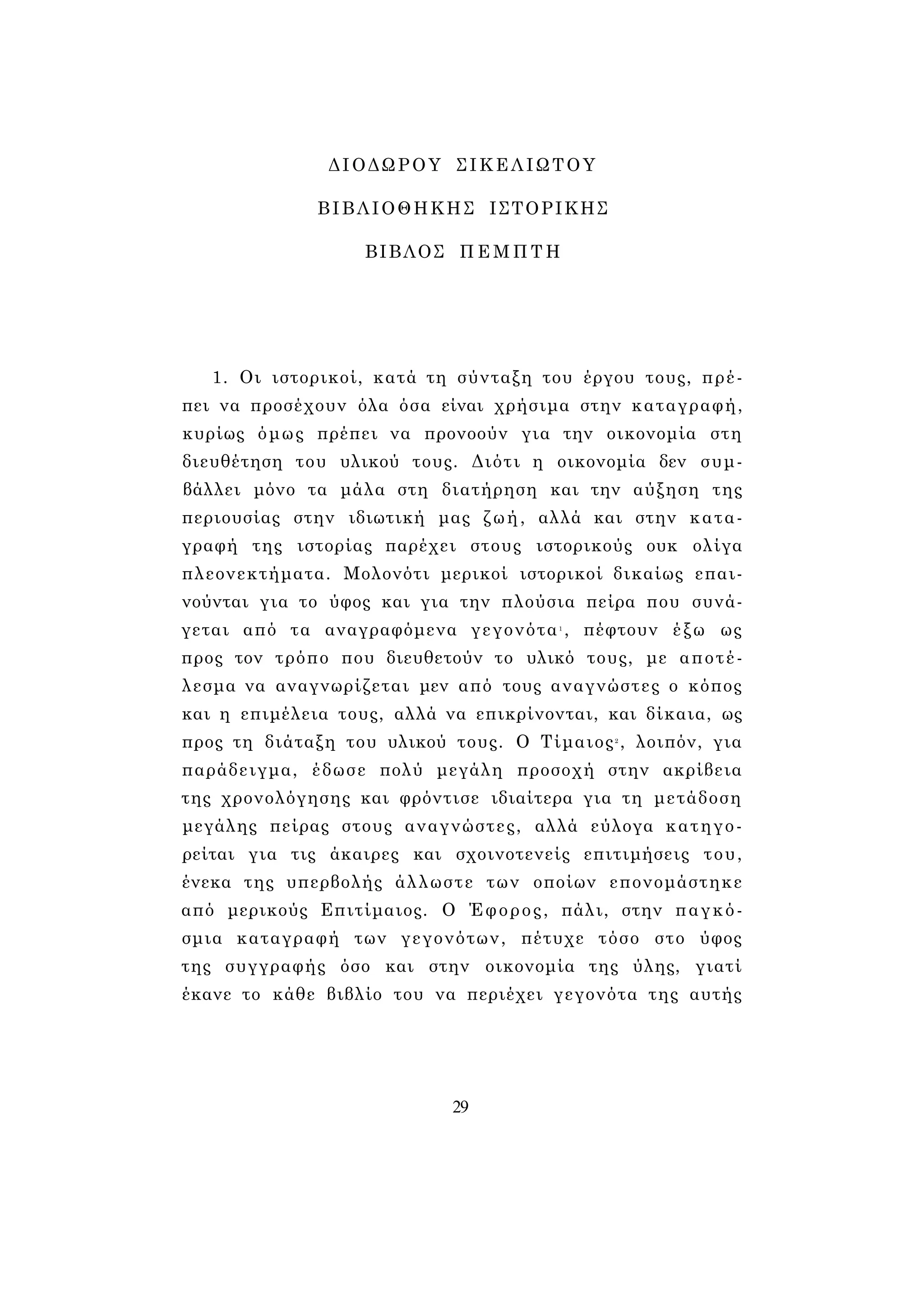 ΔΙΟΔΩΡΟΥ ΣΙΚΕΛΙΩΤΟΥ 
ΒΙΒΛΙΟΘΗΚΗΣ ΙΣΤΟΡΙΚΗΣ 
ΒΙΒΛΟΣ ΠΕΜΠΤΗ 
1. Οι ιστορικοί, κατά τη σύνταξη του έργου τους, πρέ­πει 
να προσέχουν όλα όσα είναι χρήσιμα στην καταγραφή, 
κυρίως όμως πρέπει να προνοούν για την οικονομία στη 
διευθέτηση του υλικού τους. Διότι η οικονομία δεν συμ­βάλλει 
μόνο τα μάλα στη διατήρηση και την αύξηση της 
περιουσίας στην ιδιωτική μας ζωή, αλλά και στην κατα­γραφή 
της ιστορίας παρέχει στους ιστορικούς ουκ ολίγα 
πλεονεκτήματα. Μολονότι μερικοί ιστορικοί δικαίως επαι­νούνται 
για το ύφος και για την πλούσια πείρα που συνά­γεται 
από τα αναγραφόμενα γεγονότα1 , πέφτουν έξω ως 
προς τον τρόπο που διευθετούν το υλικό τους, με αποτέ­λεσμα 
να αναγνωρίζεται μεν από τους αναγνώστες ο κόπος 
και η επιμέλεια τους, αλλά να επικρίνονται, και δίκαια, ως 
προς τη διάταξη του υλικού τους. Ο Τίμαιος2 , λοιπόν, για 
παράδειγμα, έδωσε πολύ μεγάλη προσοχή στην ακρίβεια 
της χρονολόγησης και φρόντισε ιδιαίτερα για τη μετάδοση 
μεγάλης πείρας στους αναγνώστες, αλλά εύλογα κατηγο­ρείται 
για τις άκαιρες και σχοινοτενείς επιτιμήσεις του, 
ένεκα της υπερβολής άλλωστε των οποίων επονομάστηκε 
από μερικούς Επιτίμαιος. Ο Έφορος, πάλι, στην παγκό­σμια 
καταγραφή των γεγονότων, πέτυχε τόσο στο ύφος 
της συγγραφής όσο και στην οικονομία της ύλης, γιατί 
έκανε το κάθε βιβλίο του να περιέχει γεγονότα της αυτής 
29 
 