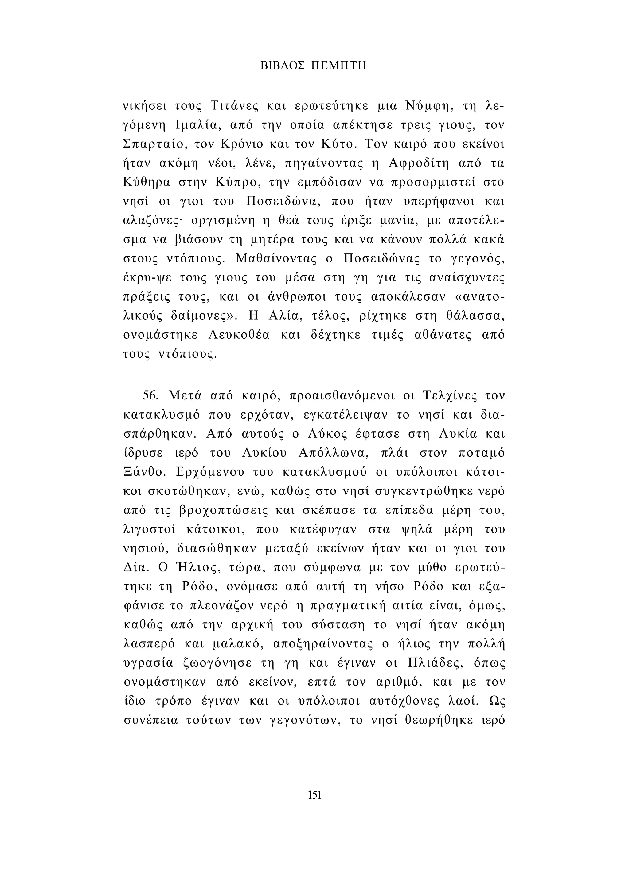 ΒΙΒΛΟΣ ΠΕΜΠΤΗ 
νικήσει τους Τιτάνες και ερωτεύτηκε μια Νύμφη, τη λε­γόμενη 
Ιμαλία, από την οποία απέκτησε τρεις γιους, τον 
Σπαρταίο, τον Κρόνιο και τον Κύτο. Τον καιρό που εκείνοι 
ήταν ακόμη νέοι, λένε, πηγαίνοντας η Αφροδίτη από τα 
Κύθηρα στην Κύπρο, την εμπόδισαν να προσορμιστεί στο 
νησί οι γιοι του Ποσειδώνα, που ήταν υπερήφανοι και 
αλαζόνες· οργισμένη η θεά τους έριξε μανία, με αποτέλε­σμα 
να βιάσουν τη μητέρα τους και να κάνουν πολλά κακά 
στους ντόπιους. Μαθαίνοντας ο Ποσειδώνας το γεγονός, 
έκρυ-ψε τους γιους του μέσα στη γη για τις αναίσχυντες 
πράξεις τους, και οι άνθρωποι τους αποκάλεσαν «ανατο­λικούς 
δαίμονες». Η Αλία, τέλος, ρίχτηκε στη θάλασσα, 
ονομάστηκε Λευκοθέα και δέχτηκε τιμές αθάνατες από 
τους ντόπιους. 
56. Μετά από καιρό, προαισθανόμενοι οι Τελχίνες τον 
κατακλυσμό που ερχόταν, εγκατέλειψαν το νησί και δια- 
σπάρθηκαν. Από αυτούς ο Λύκος έφτασε στη Λυκία και 
ίδρυσε ιερό του Λυκίου Απόλλωνα, πλάι στον ποταμό 
Ξάνθο. Ερχόμενου του κατακλυσμού οι υπόλοιποι κάτοι­κοι 
σκοτώθηκαν, ενώ, καθώς στο νησί συγκεντρώθηκε νερό 
από τις βροχοπτώσεις και σκέπασε τα επίπεδα μέρη του, 
λιγοστοί κάτοικοι, που κατέφυγαν στα ψηλά μέρη του 
νησιού, διασώθηκαν μεταξύ εκείνων ήταν και οι γιοι του 
Δία. Ο Ήλιος, τώρα, που σύμφωνα με τον μύθο ερωτεύ­τηκε 
τη Ρόδο, ονόμασε από αυτή τη νήσο Ρόδο και εξα­φάνισε 
το πλεονάζον νερό- η πραγματική αιτία είναι, όμως, 
καθώς από την αρχική του σύσταση το νησί ήταν ακόμη 
λασπερό και μαλακό, αποξηραίνοντας ο ήλιος την πολλή 
υγρασία ζωογόνησε τη γη και έγιναν οι Ηλιάδες, όπως 
ονομάστηκαν από εκείνον, επτά τον αριθμό, και με τον 
ίδιο τρόπο έγιναν και οι υπόλοιποι αυτόχθονες λαοί. Ως 
συνέπεια τούτων των γεγονότων, το νησί θεωρήθηκε ιερό 
151 
 