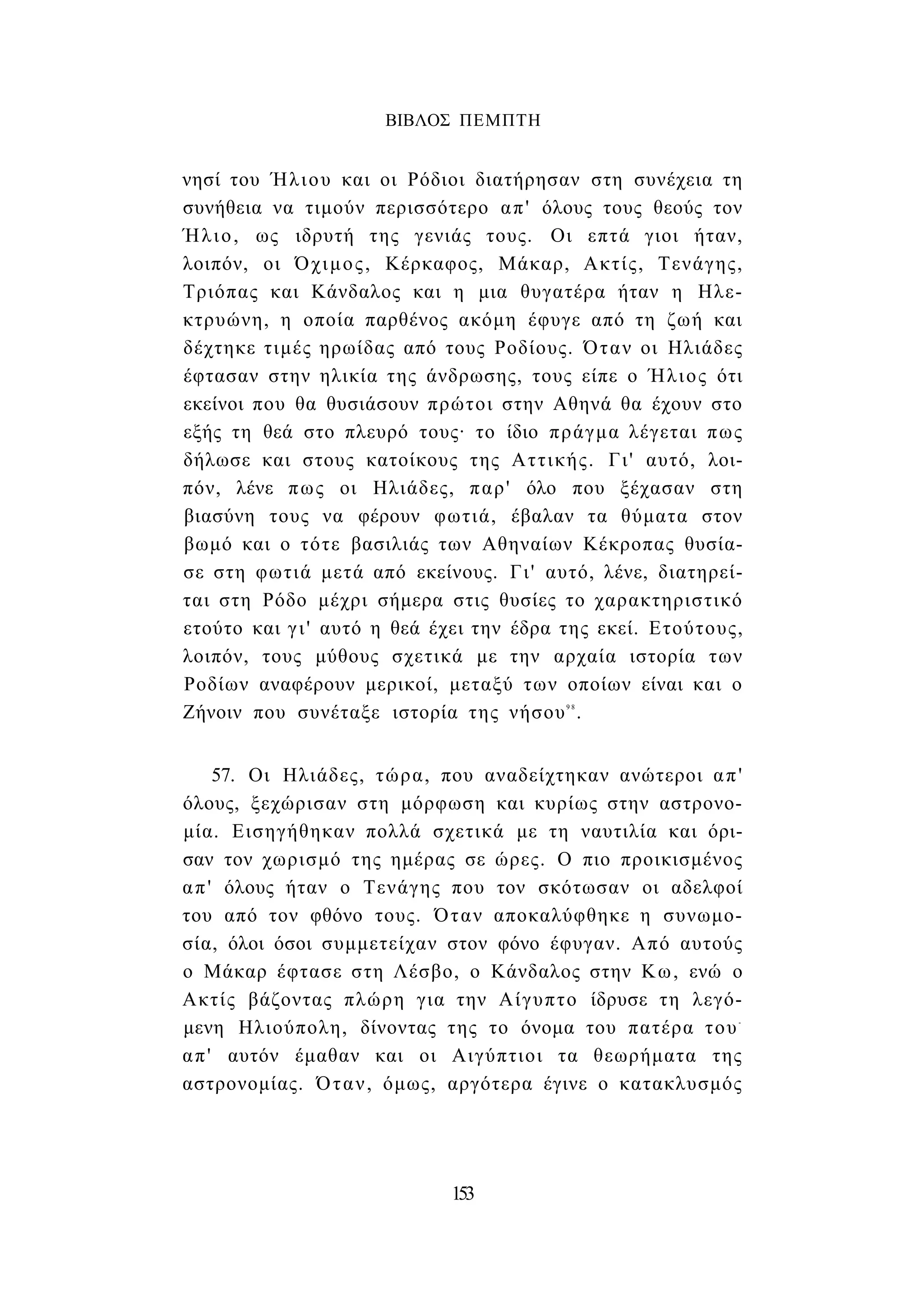 ΒΙΒΛΟΣ ΠΕΜΠΤΗ 
νησί του Ήλιου και οι Ρόδιοι διατήρησαν στη συνέχεια τη 
συνήθεια να τιμούν περισσότερο απ' όλους τους θεούς τον 
Ήλιο, ως ιδρυτή της γενιάς τους. Οι επτά γιοι ήταν, 
λοιπόν, οι Όχιμος, Κέρκαφος, Μάκαρ, Ακτίς, Τενάγης, 
Τριόπας και Κάνδαλος και η μια θυγατέρα ήταν η Ηλε- 
κτρυώνη, η οποία παρθένος ακόμη έφυγε από τη ζωή και 
δέχτηκε τιμές ηρωίδας από τους Ροδίους. Όταν οι Ηλιάδες 
έφτασαν στην ηλικία της άνδρωσης, τους είπε ο Ήλιος ότι 
εκείνοι που θα θυσιάσουν πρώτοι στην Αθηνά θα έχουν στο 
εξής τη θεά στο πλευρό τους· το ίδιο πράγμα λέγεται πως 
δήλωσε και στους κατοίκους της Αττικής. Γι' αυτό, λοι­πόν, 
λένε πως οι Ηλιάδες, παρ' όλο που ξέχασαν στη 
βιασύνη τους να φέρουν φωτιά, έβαλαν τα θύματα στον 
βωμό και ο τότε βασιλιάς των Αθηναίων Κέκροπας θυσία­σε 
στη φωτιά μετά από εκείνους. Γι' αυτό, λένε, διατηρεί­ται 
στη Ρόδο μέχρι σήμερα στις θυσίες το χαρακτηριστικό 
ετούτο και γ ι ' αυτό η θεά έχει την έδρα της εκεί. Ετούτους, 
λοιπόν, τους μύθους σχετικά με την αρχαία ιστορία των 
Ροδίων αναφέρουν μερικοί, μεταξύ των οποίων είναι και ο 
Ζήνοιν που συνέταξε ιστορία της νήσου9 8. 
57. Οι Ηλιάδες, τώρα, που αναδείχτηκαν ανώτεροι απ' 
όλους, ξεχώρισαν στη μόρφωση και κυρίως στην αστρονο­μία. 
Εισηγήθηκαν πολλά σχετικά με τη ναυτιλία και όρι­σαν 
τον χωρισμό της ημέρας σε ώρες. Ο πιο προικισμένος 
απ' όλους ήταν ο Τενάγης που τον σκότωσαν οι αδελφοί 
του από τον φθόνο τους. Όταν αποκαλύφθηκε η συνωμο­σία, 
όλοι όσοι συμμετείχαν στον φόνο έφυγαν. Από αυτούς 
ο Μάκαρ έφτασε στη Λέσβο, ο Κάνδαλος στην Κω, ενώ ο 
Ακτίς βάζοντας πλώρη για την Αίγυπτο ίδρυσε τη λεγό­μενη 
Ηλιούπολη, δίνοντας της το όνομα του πατέρα του- 
απ' αυτόν έμαθαν και οι Αιγύπτιοι τα θεωρήματα της 
αστρονομίας. Όταν, όμως, αργότερα έγινε ο κατακλυσμός 
153 
 