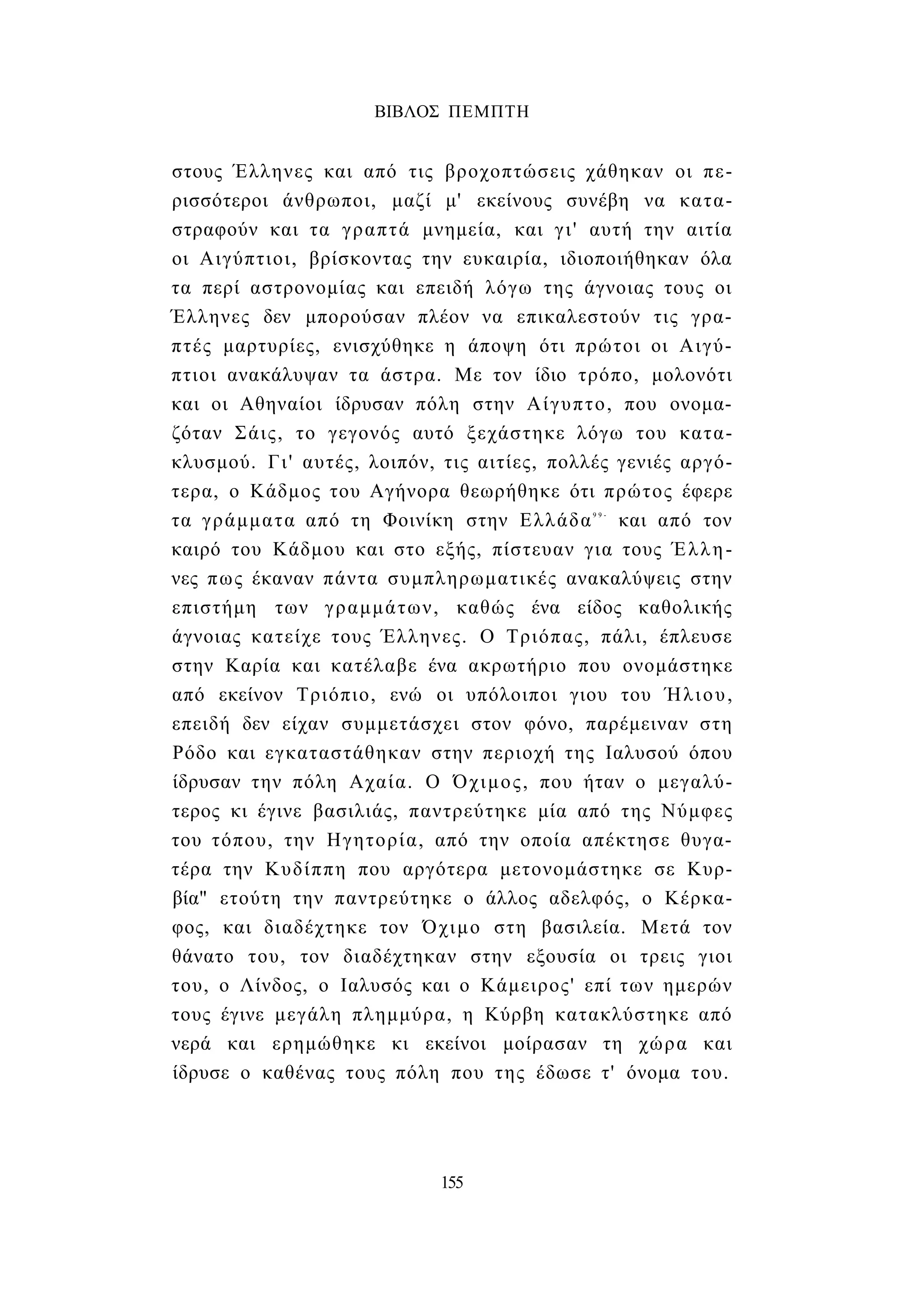 ΒΙΒΛΟΣ ΠΕΜΠΤΗ 
στους Έλληνες και από τις βροχοπτώσεις χάθηκαν οι πε­ρισσότεροι 
άνθρωποι, μαζί μ' εκείνους συνέβη να κατα­στραφούν 
και τα γραπτά μνημεία, και γι' αυτή την αιτία 
οι Αιγύπτιοι, βρίσκοντας την ευκαιρία, ιδιοποιήθηκαν όλα 
τα περί αστρονομίας και επειδή λόγω της άγνοιας τους οι 
Έλληνες δεν μπορούσαν πλέον να επικαλεστούν τις γρα­πτές 
μαρτυρίες, ενισχύθηκε η άποψη ότι πρώτοι οι Αιγύ­πτιοι 
ανακάλυψαν τα άστρα. Με τον ίδιο τρόπο, μολονότι 
και οι Αθηναίοι ίδρυσαν πόλη στην Αίγυπτο, που ονομα­ζόταν 
Σάις, το γεγονός αυτό ξεχάστηκε λόγω του κατα­κλυσμού. 
Γι' αυτές, λοιπόν, τις αιτίες, πολλές γενιές αργό­τερα, 
ο Κάδμος του Αγήνορα θεωρήθηκε ότι πρώτος έφερε 
τα γράμματα από τη Φοινίκη στην Ελλάδα9 9 - και από τον 
καιρό του Κάδμου και στο εξής, πίστευαν για τους Έλλη­νες 
πως έκαναν πάντα συμπληρωματικές ανακαλύψεις στην 
επιστήμη των γραμμάτων, καθώς ένα είδος καθολικής 
άγνοιας κατείχε τους Έλληνες. Ο Τριόπας, πάλι, έπλευσε 
στην Καρία και κατέλαβε ένα ακρωτήριο που ονομάστηκε 
από εκείνον Τριόπιο, ενώ οι υπόλοιποι γιου του Ήλιου, 
επειδή δεν είχαν συμμετάσχει στον φόνο, παρέμειναν στη 
Ρόδο και εγκαταστάθηκαν στην περιοχή της Ιαλυσού όπου 
ίδρυσαν την πόλη Αχαία. Ο Όχιμος, που ήταν ο μεγαλύ­τερος 
κι έγινε βασιλιάς, παντρεύτηκε μία από της Νύμφες 
του τόπου, την Ηγητορία, από την οποία απέκτησε θυγα­τέρα 
την Κυδίππη που αργότερα μετονομάστηκε σε Κυρ- 
βία" ετούτη την παντρεύτηκε ο άλλος αδελφός, ο Κέρκα- 
φος, και διαδέχτηκε τον Όχιμο στη βασιλεία. Μετά τον 
θάνατο του, τον διαδέχτηκαν στην εξουσία οι τρεις γιοι 
του, ο Λίνδος, ο Ιαλυσός και ο Κάμειρος' επί των ημερών 
τους έγινε μεγάλη πλημμύρα, η Κύρβη κατακλύστηκε από 
νερά και ερημώθηκε κι εκείνοι μοίρασαν τη χώρα και 
ίδρυσε ο καθένας τους πόλη που της έδωσε τ' όνομα του. 
155 
 