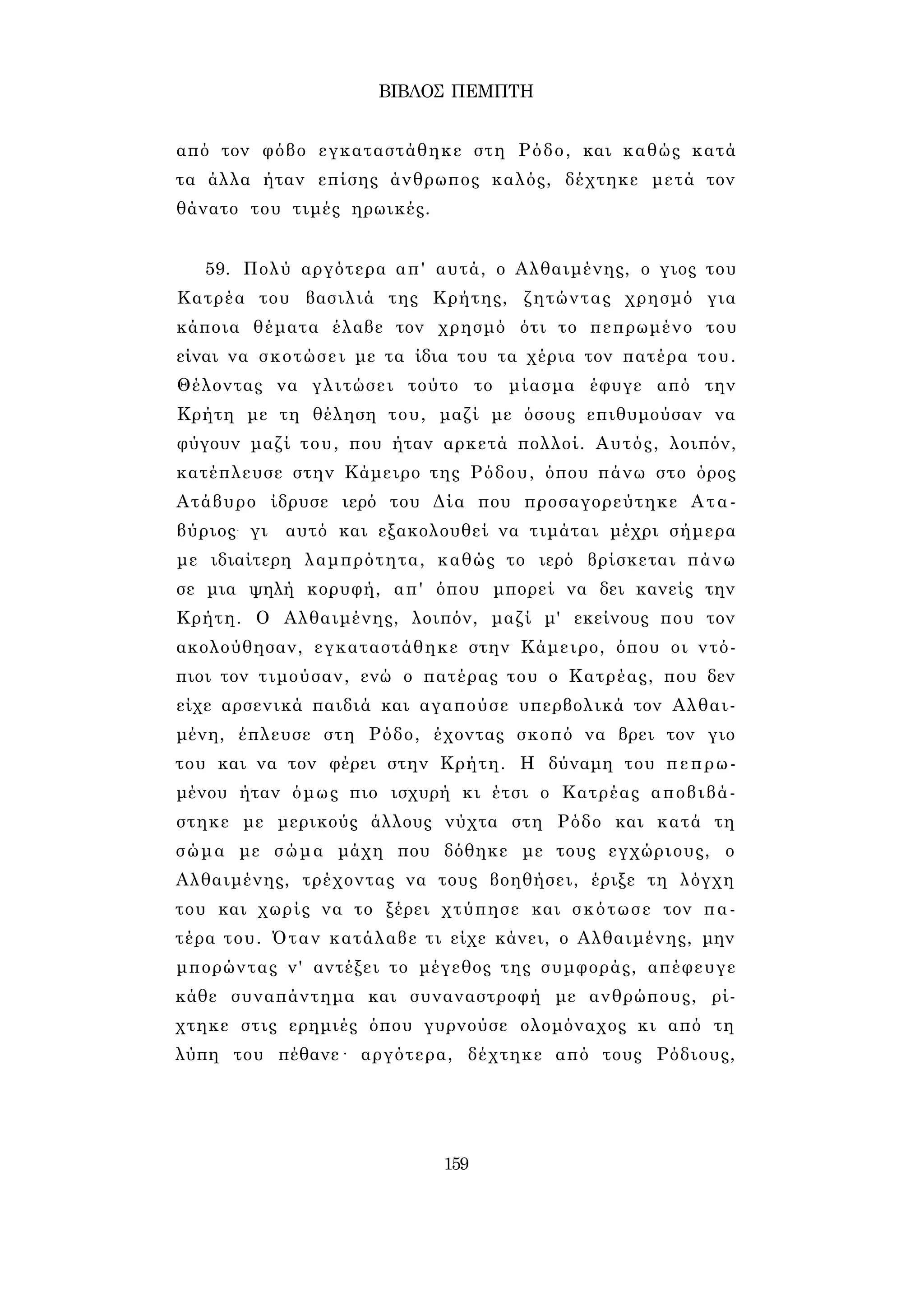 ΒΙΒΛΟΣ ΠΕΜΠΤΗ 
από τον φόβο εγκαταστάθηκε στη Ρόδο, και καθώς κατά 
τα άλλα ήταν επίσης άνθρωπος καλός, δέχτηκε μετά τον 
θάνατο του τιμές ηρωικές. 
59. Πολύ αργότερα απ' αυτά, ο Αλθαιμένης, ο γιος του 
Κατρέα του βασιλιά της Κρήτης, ζητώντας χρησμό για 
κάποια θέματα έλαβε τον χρησμό ότι το πεπρωμένο του 
είναι να σκοτώσει με τα ίδια του τα χέρια τον πατέρα του. 
Θέλοντας να γλιτώσει τούτο το μίασμα έφυγε από την 
Κρήτη με τη θέληση του, μαζί με όσους επιθυμούσαν να 
φύγουν μαζί του, που ήταν αρκετά πολλοί. Αυτός, λοιπόν, 
κατέπλευσε στην Κάμειρο της Ρόδου, όπου πάνω στο όρος 
Ατάβυρο ίδρυσε ιερό του Δία που προσαγορεύτηκε Ατα- 
βύριος- γι αυτό και εξακολουθεί να τιμάται μέχρι σήμερα 
με ιδιαίτερη λαμπρότητα, καθώς το ιερό βρίσκεται πάνω 
σε μια ψηλή κορυφή, απ' όπου μπορεί να δει κανείς την 
Κρήτη. Ο Αλθαιμένης, λοιπόν, μαζί μ' εκείνους που τον 
ακολούθησαν, εγκαταστάθηκε στην Κάμειρο, όπου οι ντό­πιοι 
τον τιμούσαν, ενώ ο πατέρας του ο Κατρέας, που δεν 
είχε αρσενικά παιδιά και αγαπούσε υπερβολικά τον Αλθαι- 
μένη, έπλευσε στη Ρόδο, έχοντας σκοπό να βρει τον γιο 
του και να τον φέρει στην Κρήτη. Η δύναμη του πεπρω­μένου 
ήταν όμως πιο ισχυρή κι έτσι ο Κατρέας αποβιβά­στηκε 
με μερικούς άλλους νύχτα στη Ρόδο και κατά τη 
σώμα με σώμα μάχη που δόθηκε με τους εγχώριους, ο 
Αλθαιμένης, τρέχοντας να τους βοηθήσει, έριξε τη λόγχη 
του και χωρίς να το ξέρει χτύπησε και σκότωσε τον πα­τέρα 
του. Όταν κατάλαβε τι είχε κάνει, ο Αλθαιμένης, μην 
μπορώντας ν' αντέξει το μέγεθος της συμφοράς, απέφευγε 
κάθε συναπάντημα και συναναστροφή με ανθρώπους, ρί­χτηκε 
στις ερημιές όπου γυρνούσε ολομόναχος κι από τη 
λύπη του πέθανε· αργότερα, δέχτηκε από τους Ρόδιους, 
159 
 
