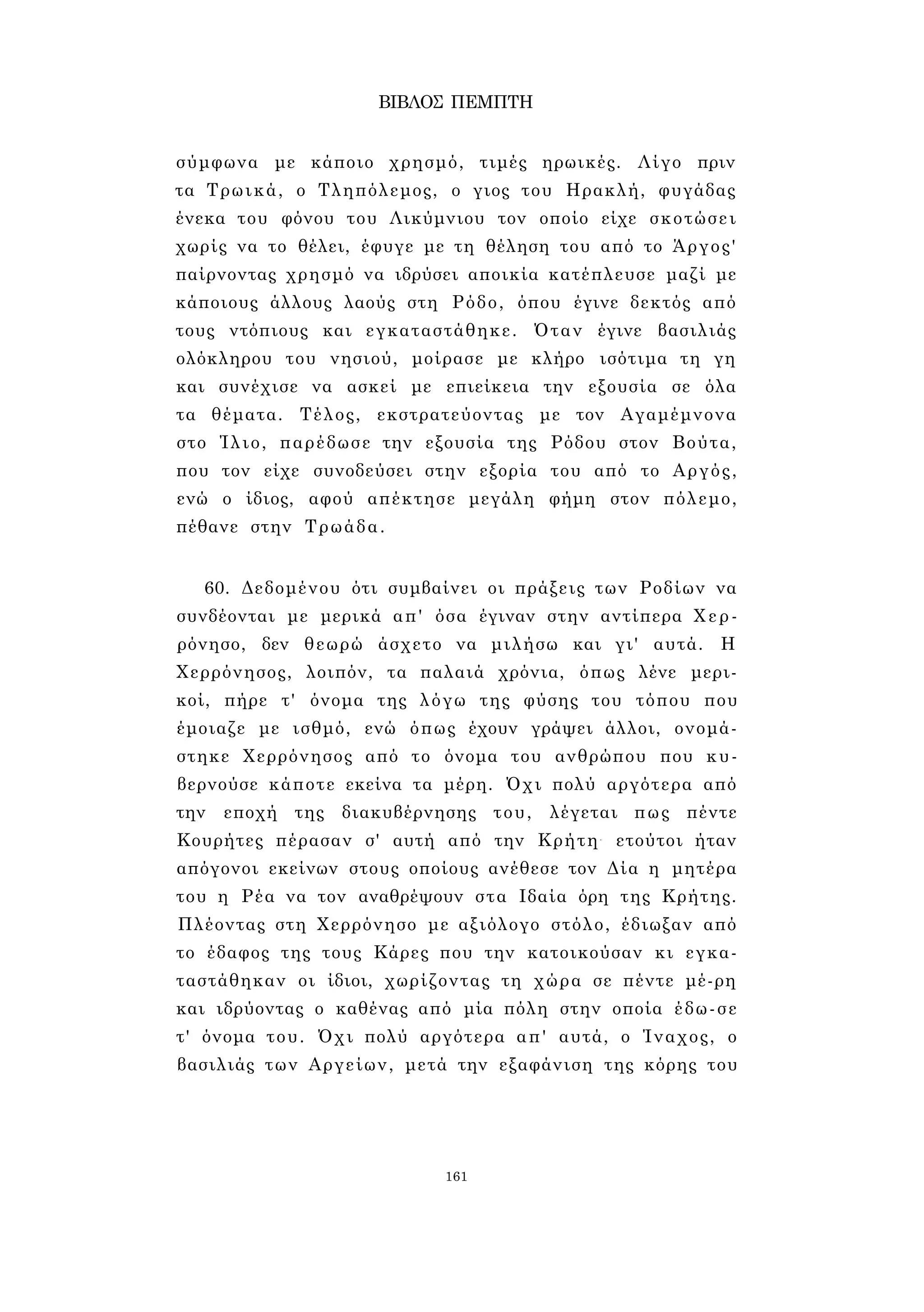 ΒΙΒΛΟΣ ΠΕΜΠΤΗ 
σύμφωνα με κάποιο χρησμό, τιμές ηρωικές. Λίγο πριν 
τα Τρωικά, ο Τληπόλεμος, ο γιος του Ηρακλή, φυγάδας 
ένεκα του φόνου του Λικύμνιου τον οποίο είχε σκοτώσει 
χωρίς να το θέλει, έφυγε με τη θέληση του από το Άργος' 
παίρνοντας χρησμό να ιδρύσει αποικία κατέπλευσε μαζί με 
κάποιους άλλους λαούς στη Ρόδο, όπου έγινε δεκτός από 
τους ντόπιους και εγκαταστάθηκε. Όταν έγινε βασιλιάς 
ολόκληρου του νησιού, μοίρασε με κλήρο ισότιμα τη γη 
και συνέχισε να ασκεί με επιείκεια την εξουσία σε όλα 
τα θέματα. Τέλος, εκστρατεύοντας με τον Αγαμέμνονα 
στο Ίλιο, παρέδωσε την εξουσία της Ρόδου στον Βούτα, 
που τον είχε συνοδεύσει στην εξορία του από το Αργός, 
ενώ ο ίδιος, αφού απέκτησε μεγάλη φήμη στον πόλεμο, 
πέθανε στην Τρωάδα. 
60. Δεδομένου ότι συμβαίνει οι πράξεις των Ροδίων να 
συνδέονται με μερικά απ' όσα έγιναν στην αντίπερα Χερ- 
ρόνησο, δεν θεωρώ άσχετο να μιλήσω και γι' αυτά. Η 
Χερρόνησος, λοιπόν, τα παλαιά χρόνια, όπως λένε μερι­κοί, 
πήρε τ' όνομα της λόγω της φύσης του τόπου που 
έμοιαζε με ισθμό, ενώ όπως έχουν γράψει άλλοι, ονομά­στηκε 
Χερρόνησος από το όνομα του ανθρώπου που κυ­βερνούσε 
κάποτε εκείνα τα μέρη. Όχι πολύ αργότερα από 
την εποχή της διακυβέρνησης του, λέγεται πως πέντε 
Κουρήτες πέρασαν σ' αυτή από την Κρήτη- ετούτοι ήταν 
απόγονοι εκείνων στους οποίους ανέθεσε τον Δία η μητέρα 
του η Ρέα να τον αναθρέψουν στα Ιδαία όρη της Κρήτης. 
Πλέοντας στη Χερρόνησο με αξιόλογο στόλο, έδιωξαν από 
το έδαφος της τους Κάρες που την κατοικούσαν κι εγκα­ταστάθηκαν 
οι ίδιοι, χωρίζοντας τη χώρα σε πέντε μέ-ρη 
και ιδρύοντας ο καθένας από μία πόλη στην οποία έδω-σε 
τ' όνομα του. Όχι πολύ αργότερα απ' αυτά, ο Ίναχος, ο 
βασιλιάς των Αργείων, μετά την εξαφάνιση της κόρης του 
161 
 