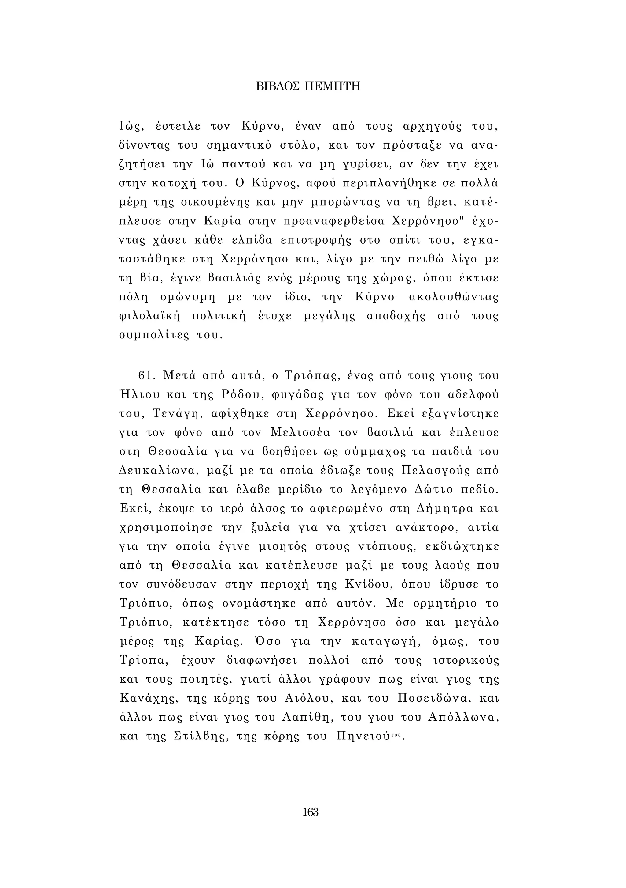ΒΙΒΛΟΣ ΠΕΜΠΤΗ 
Ιώς, έστειλε τον Κύρνο, έναν από τους αρχηγούς του, 
δίνοντας του σημαντικό στόλο, και τον πρόσταξε να ανα­ζητήσει 
την Ιώ παντού και να μη γυρίσει, αν δεν την έχει 
στην κατοχή του. Ο Κύρνος, αφού περιπλανήθηκε σε πολλά 
μέρη της οικουμένης και μην μπορώντας να τη βρει, κατέ­πλευσε 
στην Καρία στην προαναφερθείσα Χερρόνησο" έχο­ντας 
χάσει κάθε ελπίδα επιστροφής στο σπίτι του, εγκα­ταστάθηκε 
στη Χερρόνησο και, λίγο με την πειθώ λίγο με 
τη βία, έγινε βασιλιάς ενός μέρους της χώρας, όπου έκτισε 
πόλη ομώνυμη με τον ίδιο, την Κύρνο- ακολουθώντας 
φιλολαϊκή πολιτική έτυχε μεγάλης αποδοχής από τους 
συμπολίτες του. 
61. Μετά από αυτά, ο Τριόπας, ένας από τους γιους του 
Ήλιου και της Ρόδου, φυγάδας για τον φόνο του αδελφού 
του, Τενάγη, αφίχθηκε στη Χερρόνησο. Εκεί εξαγνίστηκε 
για τον φόνο από τον Μελισσέα τον βασιλιά και έπλευσε 
στη Θεσσαλία για να βοηθήσει ως σύμμαχος τα παιδιά του 
Δευκαλίωνα, μαζί με τα οποία έδιωξε τους Πελασγούς από 
τη Θεσσαλία και έλαβε μερίδιο το λεγόμενο Δώτιο πεδίο. 
Εκεί, έκοψε το ιερό άλσος το αφιερωμένο στη Δήμητρα και 
χρησιμοποίησε την ξυλεία για να χτίσει ανάκτορο, αιτία 
για την οποία έγινε μισητός στους ντόπιους, εκδιώχτηκε 
από τη Θεσσαλία και κατέπλευσε μαζί με τους λαούς που 
τον συνόδευσαν στην περιοχή της Κνίδου, όπου ίδρυσε το 
Τριόπιο, όπως ονομάστηκε από αυτόν. Με ορμητήριο το 
Τριόπιο, κατέκτησε τόσο τη Χερρόνησο όσο και μεγάλο 
μέρος της Καρίας. Όσο για την καταγωγή, όμως, του 
Τρίοπα, έχουν διαφωνήσει πολλοί από τους ιστορικούς 
και τους ποιητές, γιατί άλλοι γράφουν πως είναι γιος της 
Κανάχης, της κόρης του Αιόλου, και του Ποσειδώνα, και 
άλλοι πως είναι γιος του Λαπίθη, του γιου του Απόλλωνα, 
και της Στίλβης, της κόρης του Πηνειού1 0 0. 
163 
 