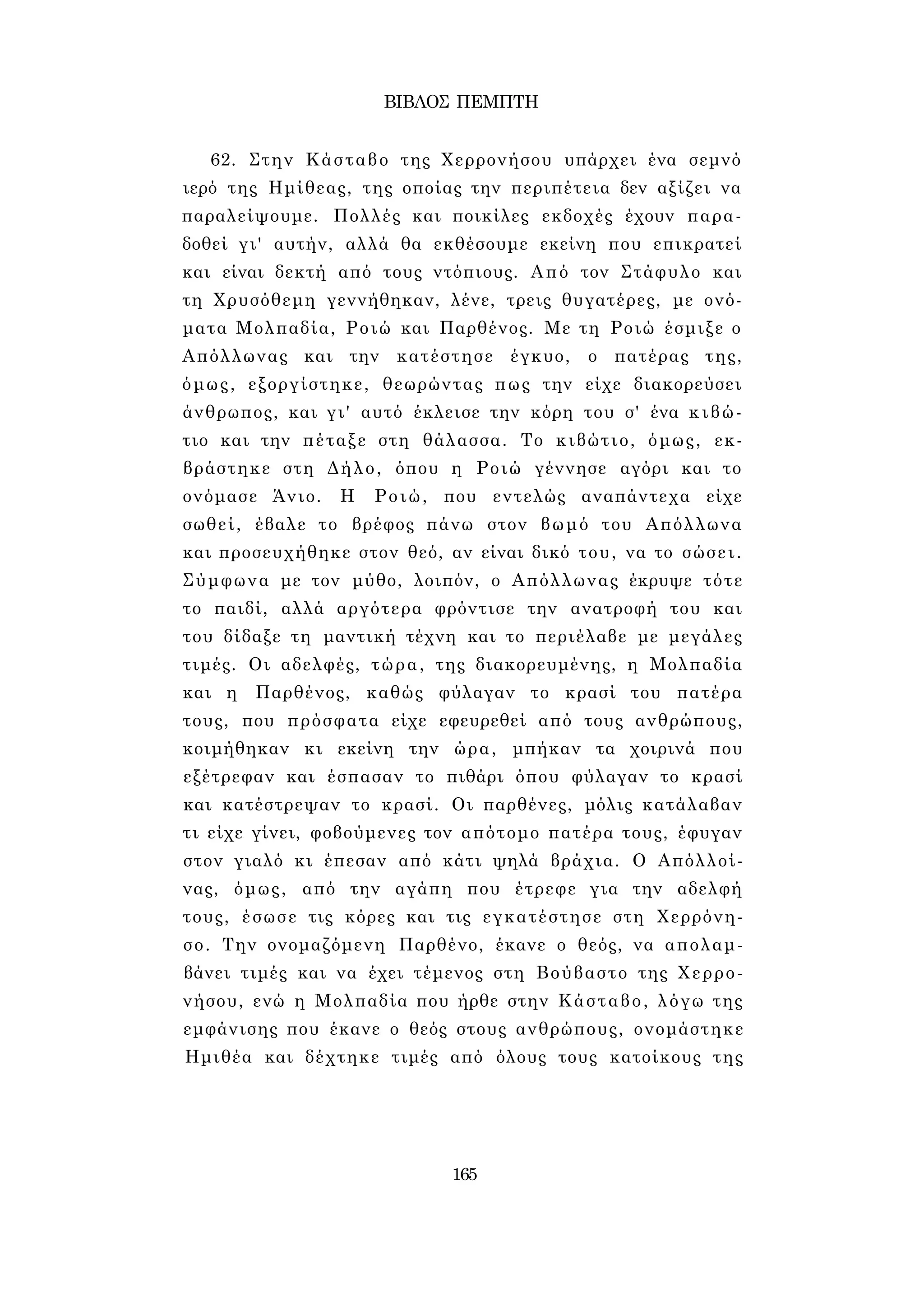 ΒΙΒΛΟΣ ΠΕΜΠΤΗ 
62. Στην Κάσταβο της Χερρονήσου υπάρχει ένα σεμνό 
ιερό της Ημίθεας, της οποίας την περιπέτεια δεν αξίζει να 
παραλείψουμε. Πολλές και ποικίλες εκδοχές έχουν παρα­δοθεί 
γι' αυτήν, αλλά θα εκθέσουμε εκείνη που επικρατεί 
και είναι δεκτή από τους ντόπιους. Από τον Στάφυλο και 
τη Χρυσόθεμη γεννήθηκαν, λένε, τρεις θυγατέρες, με ονό­ματα 
Μολπαδία, Ροιώ και Παρθένος. Με τη Ροιώ έσμιξε ο 
Απόλλωνας και την κατέστησε έγκυο, ο πατέρας της, 
όμως, εξοργίστηκε, θεωρώντας πως την είχε διακορεύσει 
άνθρωπος, και γι' αυτό έκλεισε την κόρη του σ' ένα κιβώ­τιο 
και την πέταξε στη θάλασσα. Το κιβώτιο, όμως, εκ- 
βράστηκε στη Δήλο, όπου η Ροιώ γέννησε αγόρι και το 
ονόμασε Άνιο. Η Ροιώ, που εντελώς αναπάντεχα είχε 
σωθεί, έβαλε το βρέφος πάνω στον βωμό του Απόλλωνα 
και προσευχήθηκε στον θεό, αν είναι δικό του, να το σώσει. 
Σύμφωνα με τον μύθο, λοιπόν, ο Απόλλωνας έκρυψε τότε 
το παιδί, αλλά αργότερα φρόντισε την ανατροφή του και 
του δίδαξε τη μαντική τέχνη και το περιέλαβε με μεγάλες 
τιμές. Οι αδελφές, τώρα, της διακορευμένης, η Μολπαδία 
και η Παρθένος, καθώς φύλαγαν το κρασί του πατέρα 
τους, που πρόσφατα είχε εφευρεθεί από τους ανθρώπους, 
κοιμήθηκαν κι εκείνη την ώρα, μπήκαν τα χοιρινά που 
εξέτρεφαν και έσπασαν το πιθάρι όπου φύλαγαν το κρασί 
και κατέστρεψαν το κρασί. Οι παρθένες, μόλις κατάλαβαν 
τι είχε γίνει, φοβούμενες τον απότομο πατέρα τους, έφυγαν 
στον γιαλό κι έπεσαν από κάτι ψηλά βράχια. Ο Απόλλοί- 
νας, όμως, από την αγάπη που έτρεφε για την αδελφή 
τους, έσωσε τις κόρες και τις εγκατέστησε στη Χερρόνη­σο. 
Την ονομαζόμενη Παρθένο, έκανε ο θεός, να απολαμ­βάνει 
τιμές και να έχει τέμενος στη Βούβαστο της Χερρο­νήσου, 
ενώ η Μολπαδία που ήρθε στην Κάσταβο, λόγω της 
εμφάνισης που έκανε ο θεός στους ανθρώπους, ονομάστηκε 
Ημιθέα και δέχτηκε τιμές από όλους τους κατοίκους της 
165 
 