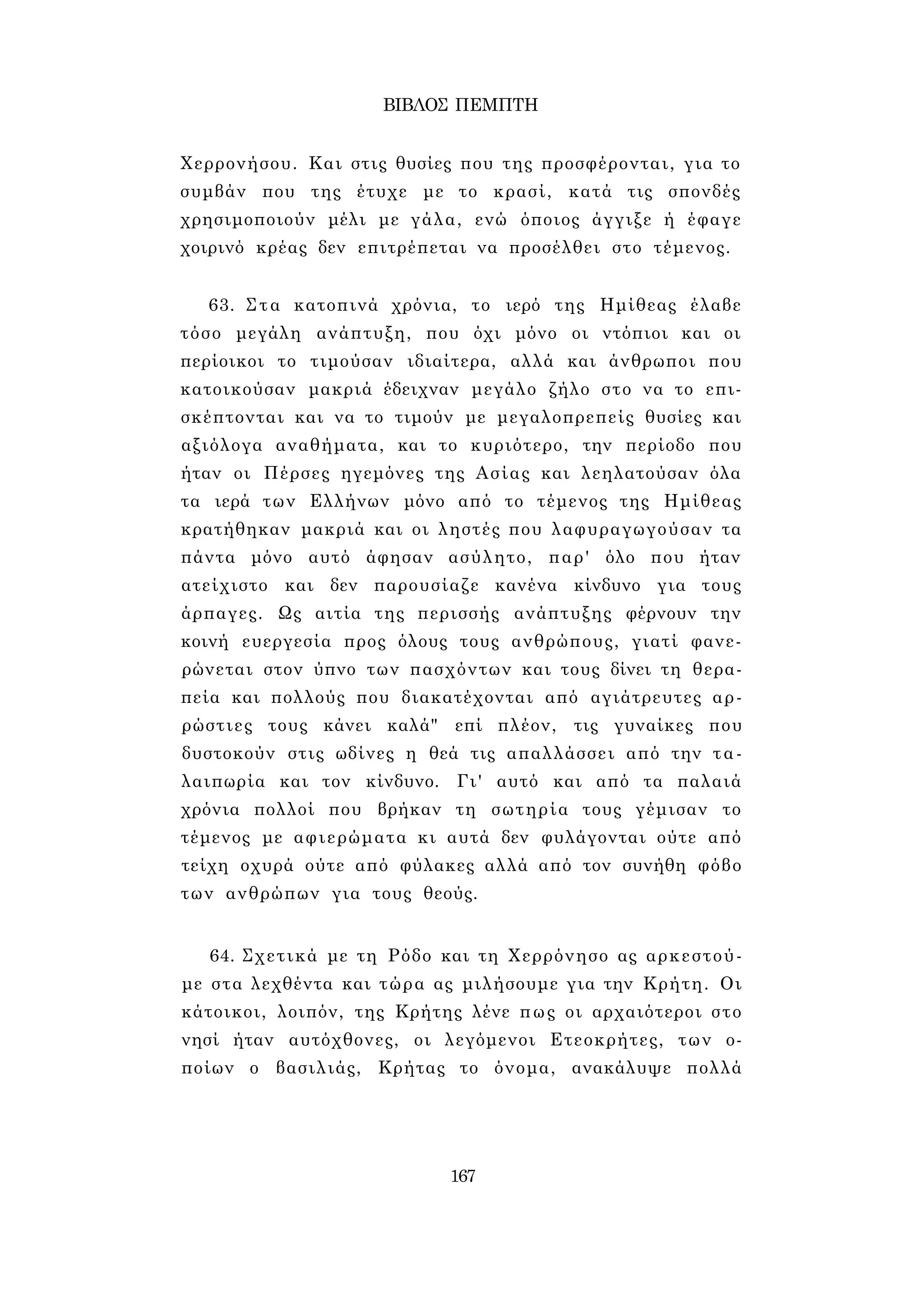 ΒΙΒΛΟΣ ΠΕΜΠΤΗ 
Χερρονήσου. Και στις θυσίες που της προσφέρονται, για το 
συμβάν που της έτυχε με το κρασί, κατά τις σπονδές 
χρησιμοποιούν μέλι με γάλα, ενώ όποιος άγγιξε ή έφαγε 
χοιρινό κρέας δεν επιτρέπεται να προσέλθει στο τέμενος. 
63. Στα κατοπινά χρόνια, το ιερό της Ημίθεας έλαβε 
τόσο μεγάλη ανάπτυξη, που όχι μόνο οι ντόπιοι και οι 
περίοικοι το τιμούσαν ιδιαίτερα, αλλά και άνθρωποι που 
κατοικούσαν μακριά έδειχναν μεγάλο ζήλο στο να το επι­σκέπτονται 
και να το τιμούν με μεγαλοπρεπείς θυσίες και 
αξιόλογα αναθήματα, και το κυριότερο, την περίοδο που 
ήταν οι Πέρσες ηγεμόνες της Ασίας και λεηλατούσαν όλα 
τα ιερά των Ελλήνων μόνο από το τέμενος της Ημίθεας 
κρατήθηκαν μακριά και οι ληστές που λαφυραγωγούσαν τα 
πάντα μόνο αυτό άφησαν ασύλητο, παρ' όλο που ήταν 
ατείχιστο και δεν παρουσίαζε κανένα κίνδυνο για τους 
άρπαγες. Ως αιτία της περισσής ανάπτυξης φέρνουν την 
κοινή ευεργεσία προς όλους τους ανθρώπους, γιατί φανε­ρώνεται 
στον ύπνο των πασχόντων και τους δίνει τη θερα­πεία 
και πολλούς που διακατέχονται από αγιάτρευτες αρ­ρώστιες 
τους κάνει καλά" επί πλέον, τις γυναίκες που 
δυστοκούν στις ωδίνες η θεά τις απαλλάσσει από την τα­λαιπωρία 
και τον κίνδυνο. Γι' αυτό και από τα παλαιά 
χρόνια πολλοί που βρήκαν τη σωτηρία τους γέμισαν το 
τέμενος με αφιερώματα κι αυτά δεν φυλάγονται ούτε από 
τείχη οχυρά ούτε από φύλακες αλλά από τον συνήθη φόβο 
των ανθρώπων για τους θεούς. 
64. Σχετικά με τη Ρόδο και τη Χερρόνησο ας αρκεστού­με 
στα λεχθέντα και τώρα ας μιλήσουμε για την Κρήτη. Οι 
κάτοικοι, λοιπόν, της Κρήτης λένε πως οι αρχαιότεροι στο 
νησί ήταν αυτόχθονες, οι λεγόμενοι Ετεοκρήτες, των ο­ποίων 
ο βασιλιάς, Κρήτας το όνομα, ανακάλυψε πολλά 
167 
 