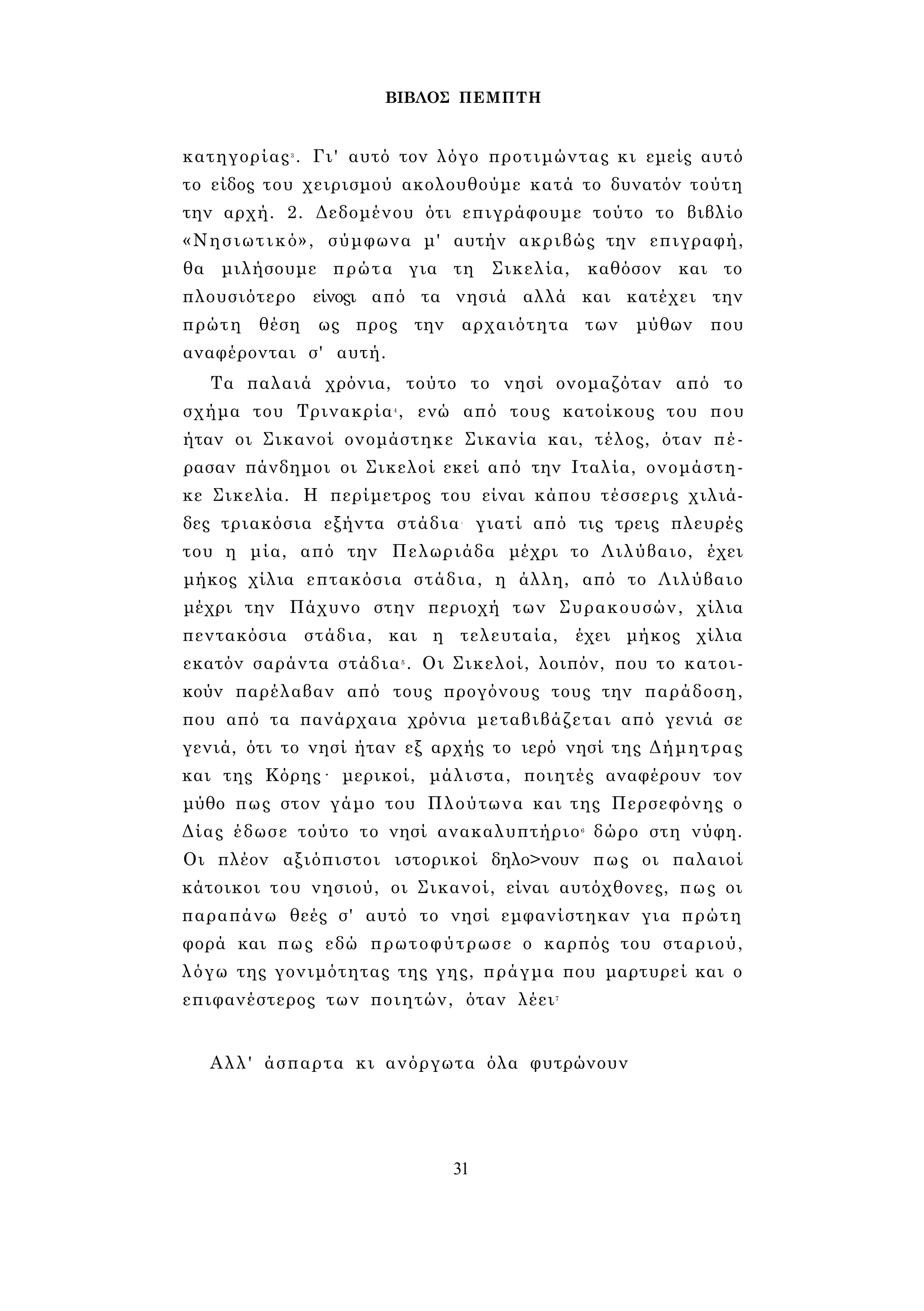 ΒΙΒΛΟΣ ΠΕΜΠΤΗ 
κατηγορίας3 . Γι' αυτό τον λόγο προτιμώντας κι εμείς αυτό 
το είδος του χειρισμού ακολουθούμε κατά το δυνατόν τούτη 
την αρχή. 2. Δεδομένου ότι επιγράφουμε τούτο το βιβλίο 
«Νησιωτικό», σύμφωνα μ' αυτήν ακριβώς την επιγραφή, 
θα μιλήσουμε πρώτα για τη Σικελία, καθόσον και το 
πλουσιότερο είνοςι από τα νησιά αλλά και κατέχει την 
πρώτη θέση ως προς την αρχαιότητα των μύθων που 
αναφέρονται σ' αυτή. 
Τα παλαιά χρόνια, τούτο το νησί ονομαζόταν από το 
σχήμα του Τρινακρία4 , ενώ από τους κατοίκους του που 
ήταν οι Σικανοί ονομάστηκε Σικανία και, τέλος, όταν πέ­ρασαν 
πάνδημοι οι Σικελοί εκεί από την Ιταλία, ονομάστη­κε 
Σικελία. Η περίμετρος του είναι κάπου τέσσερις χιλιά­δες 
τριακόσια εξήντα στάδια- γιατί από τις τρεις πλευρές 
του η μία, από την Πελωριάδα μέχρι το Λιλύβαιο, έχει 
μήκος χίλια επτακόσια στάδια, η άλλη, από το Λιλύβαιο 
μέχρι την Πάχυνο στην περιοχή των Συρακουσών, χίλια 
πεντακόσια στάδια, και η τελευταία, έχει μήκος χίλια 
εκατόν σαράντα στάδια5 . Οι Σικελοί, λοιπόν, που το κατοι­κούν 
παρέλαβαν από τους προγόνους τους την παράδοση, 
που από τα πανάρχαια χρόνια μεταβιβάζεται από γενιά σε 
γενιά, ότι το νησί ήταν εξ αρχής το ιερό νησί της Δήμητρας 
και της Κόρης· μερικοί, μάλιστα, ποιητές αναφέρουν τον 
μύθο πως στον γάμο του Πλούτωνα και της Περσεφόνης ο 
Δίας έδωσε τούτο το νησί ανακαλυπτήριο6 δώρο στη νύφη. 
Οι πλέον αξιόπιστοι ιστορικοί δηλο>νουν πως οι παλαιοί 
κάτοικοι του νησιού, οι Σικανοί, είναι αυτόχθονες, πως οι 
παραπάνω θεές σ' αυτό το νησί εμφανίστηκαν για πρώτη 
φορά και πως εδώ πρωτοφύτρωσε ο καρπός του σταριού, 
λόγω της γονιμότητας της γης, πράγμα που μαρτυρεί και ο 
επιφανέστερος των ποιητών, όταν λέει7 
Αλλ' άσπαρτα κι ανόργωτα όλα φυτρώνουν 
31 
 