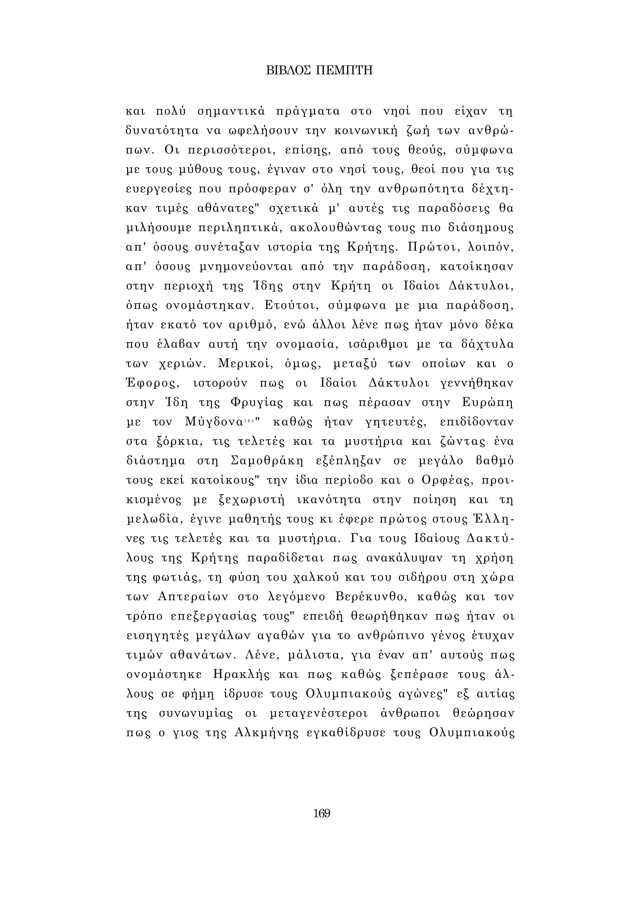 ΒΙΒΛΟΣ ΠΕΜΠΤΗ 
και πολύ σημαντικά πράγματα στο νησί που είχαν τη 
δυνατότητα να ωφελήσουν την κοινωνική ζωή των ανθρώ­πων. 
Οι περισσότεροι, επίσης, από τους θεούς, σύμφωνα 
με τους μύθους τους, έγιναν στο νησί τους, θεοί που για τις 
ευεργεσίες που πρόσφεραν σ' όλη την ανθρωπότητα δέχτη­καν 
τιμές αθάνατες" σχετικά μ' αυτές τις παραδόσεις θα 
μιλήσουμε περιληπτικά, ακολουθώντας τους πιο διάσημους 
απ' όσους συνέταξαν ιστορία της Κρήτης. Πρώτοι, λοιπόν, 
απ' όσους μνημονεύονται από την παράδοση, κατοίκησαν 
στην περιοχή της Ίδης στην Κρήτη οι Ιδαίοι Δάκτυλοι, 
όπως ονομάστηκαν. Ετούτοι, σύμφωνα με μια παράδοση, 
ήταν εκατό τον αριθμό, ενώ άλλοι λένε πως ήταν μόνο δέκα 
που έλαβαν αυτή την ονομασία, ισάριθμοι με τα δάχτυλα 
των χεριών. Μερικοί, όμως, μεταξύ των οποίων και ο 
Έφορος, ιστορούν πως οι Ιδαίοι Δάκτυλοι γεννήθηκαν 
στην Ίδη της Φρυγίας και πως πέρασαν στην Ευρώπη 
με τον Μύγδονα1 0 1 " καθώς ήταν γητευτές, επιδίδονταν 
στα ξόρκια, τις τελετές και τα μυστήρια και ζώντας ένα 
διάστημα στη Σαμοθράκη εξέπληξαν σε μεγάλο βαθμό 
τους εκεί κατοίκους" την ίδια περίοδο και ο Ορφέας, προι­κισμένος 
με ξεχωριστή ικανότητα στην ποίηση και τη 
μελωδία, έγινε μαθητής τους κι έφερε πρώτος στους Έλλη­νες 
τις τελετές και τα μυστήρια. Για τους Ιδαίους Δακτύ­λους 
της Κρήτης παραδίδεται πως ανακάλυψαν τη χρήση 
της φωτιάς, τη φύση του χαλκού και του σιδήρου στη χώρα 
των Απτεραίων στο λεγόμενο Βερέκυνθο, καθώς και τον 
τρόπο επεξεργασίας τους" επειδή θεωρήθηκαν πως ήταν οι 
εισηγητές μεγάλων αγαθών για το ανθρώπινο γένος έτυχαν 
τιμών αθανάτων. Λένε, μάλιστα, για έναν απ' αυτούς πως 
ονομάστηκε Ηρακλής και πως καθώς ξεπέρασε τους άλ­λους 
σε φήμη ίδρυσε τους Ολυμπιακούς αγώνες" εξ αιτίας 
της συνωνυμίας οι μεταγενέστεροι άνθρωποι θεώρησαν 
πως ο γιος της Αλκμήνης εγκαθίδρυσε τους Ολυμπιακούς 
169 
 