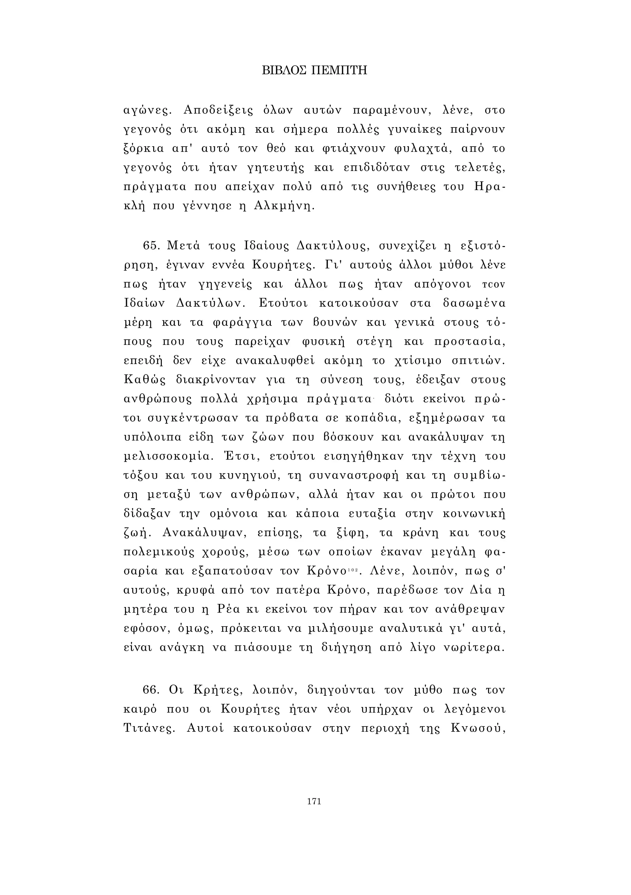 ΒΙΒΛΟΣ ΠΕΜΠΤΗ 
αγώνες. Αποδείξεις όλων αυτών παραμένουν, λένε, στο 
γεγονός ότι ακόμη και σήμερα πολλές γυναίκες παίρνουν 
ξόρκια απ' αυτό τον θεό και φτιάχνουν φυλαχτά, από το 
γεγονός ότι ήταν γητευτής και επιδιδόταν στις τελετές, 
πράγματα που απείχαν πολύ από τις συνήθειες του Ηρα­κλή 
που γέννησε η Αλκμήνη. 
65. Μετά τους Ιδαίους Δακτύλους, συνεχίζει η εξιστό­ρηση, 
έγιναν εννέα Κουρήτες. Γι' αυτούς άλλοι μύθοι λένε 
πως ήταν γηγενείς και άλλοι πως ήταν απόγονοι TCOV 
Ιδαίων Δακτύλων. Ετούτοι κατοικούσαν στα δασωμένα 
μέρη και τα φαράγγια των βουνών και γενικά στους τό­πους 
που τους παρείχαν φυσική στέγη και προστασία, 
επειδή δεν είχε ανακαλυφθεί ακόμη το χτίσιμο σπιτιών. 
Καθώς διακρίνονταν για τη σύνεση τους, έδειξαν στους 
ανθρώπους πολλά χρήσιμα πράγματα- διότι εκείνοι πρώ­τοι 
συγκέντρωσαν τα πρόβατα σε κοπάδια, εξημέρωσαν τα 
υπόλοιπα είδη των ζώων που βόσκουν και ανακάλυψαν τη 
μελισσοκομία. Έτσι, ετούτοι εισηγήθηκαν την τέχνη του 
τόξου και του κυνηγιού, τη συναναστροφή και τη συμβίω­ση 
μεταξύ των ανθρώπων, αλλά ήταν και οι πρώτοι που 
δίδαξαν την ομόνοια και κάποια ευταξία στην κοινωνική 
ζωή. Ανακάλυψαν, επίσης, τα ξίφη, τα κράνη και τους 
πολεμικούς χορούς, μέσω των οποίων έκαναν μεγάλη φα­σαρία 
και εξαπατούσαν τον Κρόνο1 0 2 . Λένε, λοιπόν, πως σ' 
αυτούς, κρυφά από τον πατέρα Κρόνο, παρέδωσε τον Δία η 
μητέρα του η Ρέα κι εκείνοι τον πήραν και τον ανάθρεψαν 
εφόσον, όμως, πρόκειται να μιλήσουμε αναλυτικά γι' αυτά, 
είναι ανάγκη να πιάσουμε τη διήγηση από λίγο νωρίτερα. 
66. Οι Κρήτες, λοιπόν, διηγούνται τον μύθο πως τον 
καιρό που οι Κουρήτες ήταν νέοι υπήρχαν οι λεγόμενοι 
Τιτάνες. Αυτοί κατοικούσαν στην περιοχή της Κνωσού, 
171 
 