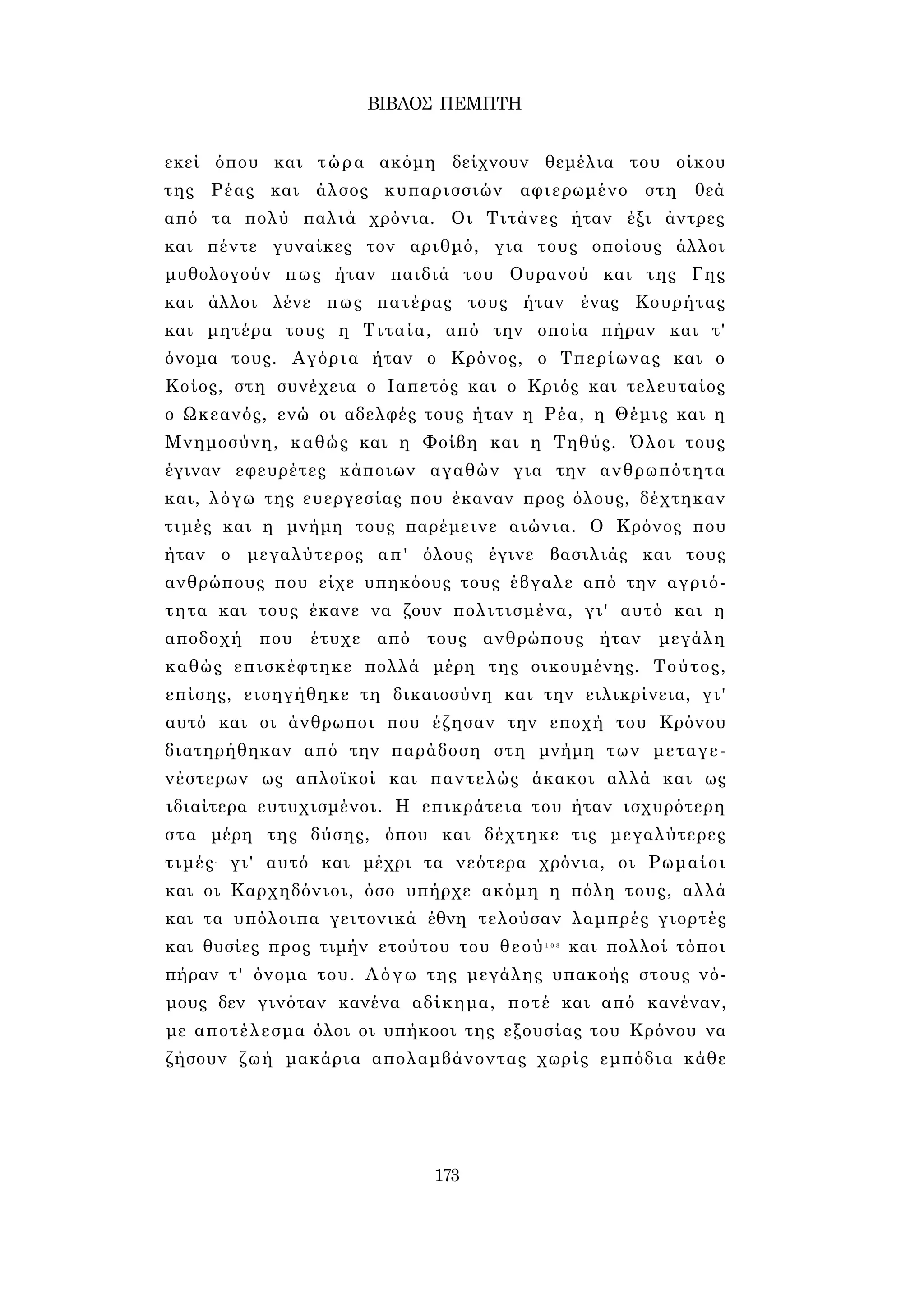ΒΙΒΛΟΣ ΠΕΜΠΤΗ 
εκεί όπου και τώρα ακόμη δείχνουν θεμέλια του οίκου 
της Ρέας και άλσος κυπαρισσιών αφιερωμένο στη θεά 
από τα πολύ παλιά χρόνια. Οι Τιτάνες ήταν έξι άντρες 
και πέντε γυναίκες τον αριθμό, για τους οποίους άλλοι 
μυθολογούν πως ήταν παιδιά του Ουρανού και της Γης 
και άλλοι λένε πως πατέρας τους ήταν ένας Κουρήτας 
και μητέρα τους η Τιταία, από την οποία πήραν και τ' 
όνομα τους. Αγόρια ήταν ο Κρόνος, ο Τπερίωνας και ο 
Κοίος, στη συνέχεια ο Ιαπετός και ο Κριός και τελευταίος 
ο Ωκεανός, ενώ οι αδελφές τους ήταν η Ρέα, η Θέμις και η 
Μνημοσύνη, καθώς και η Φοίβη και η Τηθύς. Όλοι τους 
έγιναν εφευρέτες κάποιων αγαθών για την ανθρωπότητα 
και, λόγω της ευεργεσίας που έκαναν προς όλους, δέχτηκαν 
τιμές και η μνήμη τους παρέμεινε αιώνια. Ο Κρόνος που 
ήταν ο μεγαλύτερος απ' όλους έγινε βασιλιάς και τους 
ανθρώπους που είχε υπηκόους τους έβγαλε από την αγριό­τητα 
και τους έκανε να ζουν πολιτισμένα, γι' αυτό και η 
αποδοχή που έτυχε από τους ανθρώπους ήταν μεγάλη 
καθώς επισκέφτηκε πολλά μέρη της οικουμένης. Τούτος, 
επίσης, εισηγήθηκε τη δικαιοσύνη και την ειλικρίνεια, γι' 
αυτό και οι άνθρωποι που έζησαν την εποχή του Κρόνου 
διατηρήθηκαν από την παράδοση στη μνήμη των μεταγε­νέστερων 
ως απλοϊκοί και παντελώς άκακοι αλλά και ως 
ιδιαίτερα ευτυχισμένοι. Η επικράτεια του ήταν ισχυρότερη 
στα μέρη της δύσης, όπου και δέχτηκε τις μεγαλύτερες 
τιμές- γι' αυτό και μέχρι τα νεότερα χρόνια, οι Ρωμαίοι 
και οι Καρχηδόνιοι, όσο υπήρχε ακόμη η πόλη τους, αλλά 
και τα υπόλοιπα γειτονικά έθνη τελούσαν λαμπρές γιορτές 
και θυσίες προς τιμήν ετούτου του θεού1 0 3 και πολλοί τόποι 
πήραν τ' όνομα του. Λόγω της μεγάλης υπακοής στους νό­μους 
δεν γινόταν κανένα αδίκημα, ποτέ και από κανέναν, 
με αποτέλεσμα όλοι οι υπήκοοι της εξουσίας του Κρόνου να 
ζήσουν ζωή μακάρια απολαμβάνοντας χωρίς εμπόδια κάθε 
173 
 