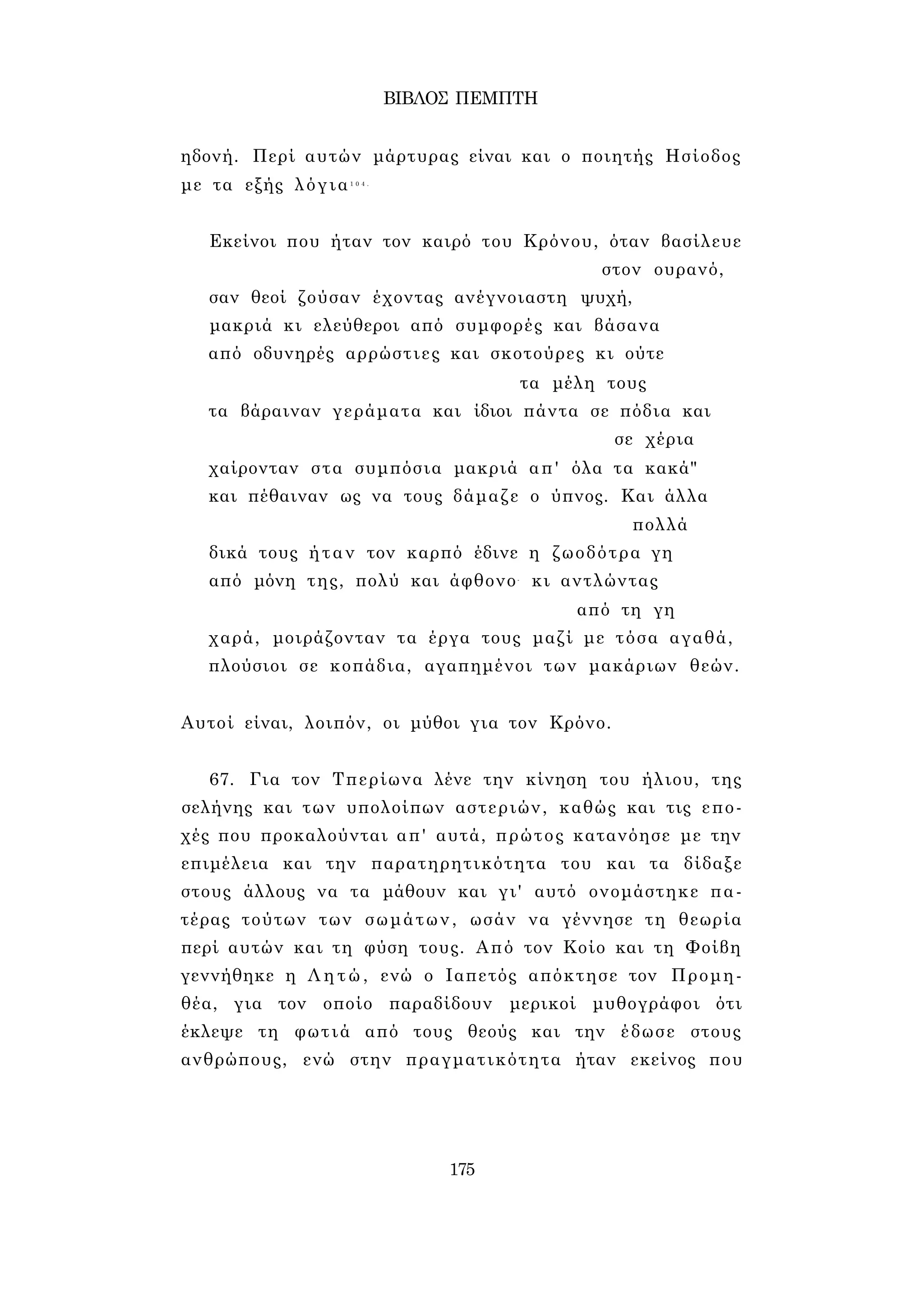 ΒΙΒΛΟΣ ΠΕΜΠΤΗ 
ηδονή. Περί αυτών μάρτυρας είναι και ο ποιητής Ησίοδος 
με τα εξής λόγια1 0 4 . 
Εκείνοι που ήταν τον καιρό του Κρόνου, όταν βασίλευε 
στον ουρανό, 
σαν θεοί ζούσαν έχοντας ανέγνοιαστη ψυχή, 
μακριά κι ελεύθεροι από συμφορές και βάσανα 
από οδυνηρές αρρώστιες και σκοτούρες κι ούτε 
τα μέλη τους 
τα βάραιναν γεράματα και ίδιοι πάντα σε πόδια και 
σε χέρια 
χαίρονταν στα συμπόσια μακριά απ' όλα τα κακά" 
και πέθαιναν ως να τους δάμαζε ο ύπνος. Και άλλα 
πολλά 
δικά τους ήταν τον καρπό έδινε η ζωοδότρα γη 
από μόνη της, πολύ και άφθονο- κι αντλώντας 
από τη γη 
χαρά, μοιράζονταν τα έργα τους μαζί με τόσα αγαθά, 
πλούσιοι σε κοπάδια, αγαπημένοι των μακάριων θεών. 
Αυτοί είναι, λοιπόν, οι μύθοι για τον Κρόνο. 
67. Για τον Τπερίωνα λένε την κίνηση του ήλιου, της 
σελήνης και των υπολοίπων αστεριών, καθώς και τις επο­χές 
που προκαλούνται απ' αυτά, πρώτος κατανόησε με την 
επιμέλεια και την παρατηρητικότητα του και τα δίδαξε 
στους άλλους να τα μάθουν και γι' αυτό ονομάστηκε πα­τέρας 
τούτων των σωμάτων, ωσάν να γέννησε τη θεωρία 
περί αυτών και τη φύση τους. Από τον Κοίο και τη Φοίβη 
γεννήθηκε η Λητώ, ενώ ο Ιαπετός απόκτησε τον Προμη­θέα, 
για τον οποίο παραδίδουν μερικοί μυθογράφοι ότι 
έκλεψε τη φωτιά από τους θεούς και την έδωσε στους 
ανθρώπους, ενώ στην πραγματικότητα ήταν εκείνος που 
175 
 