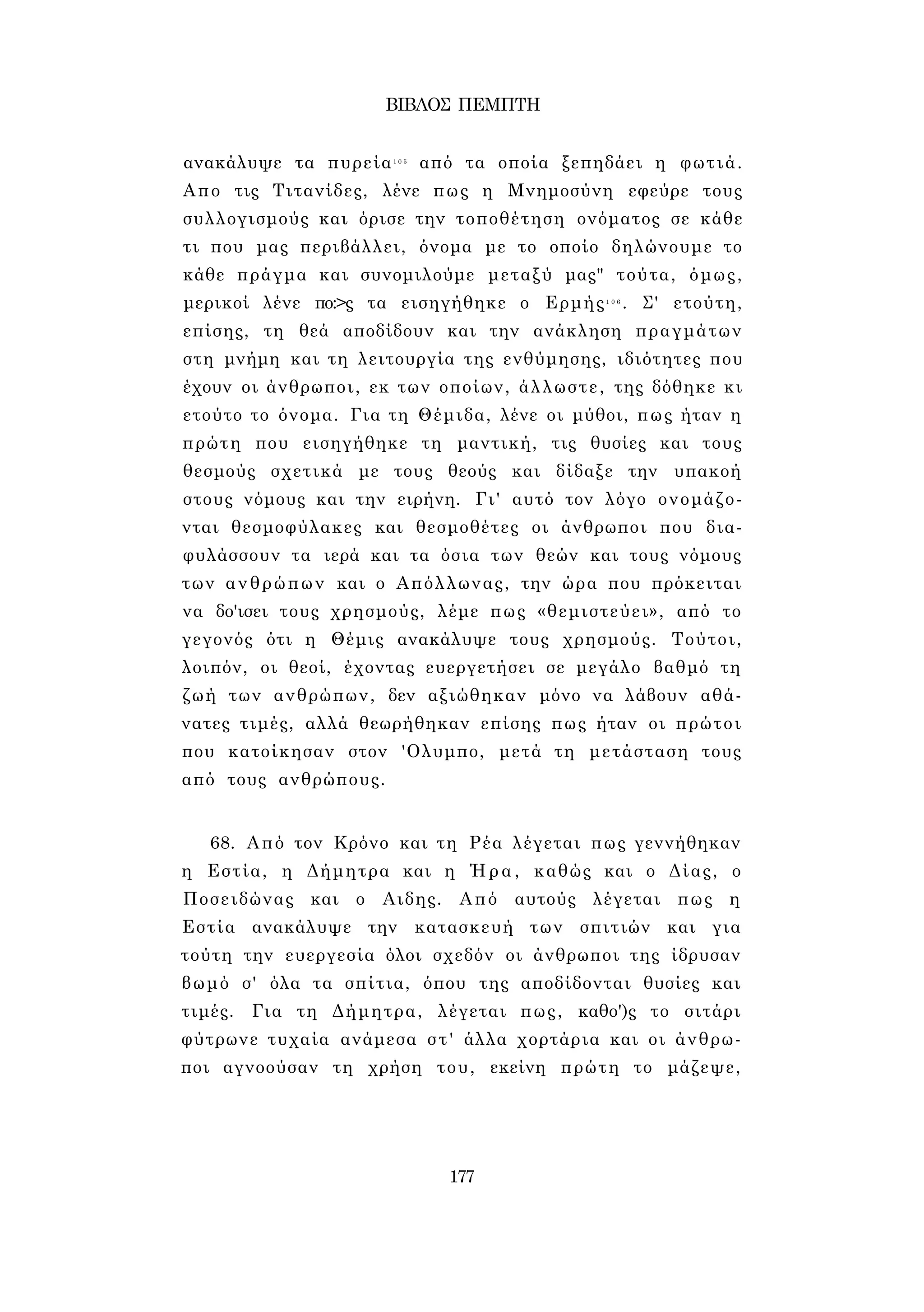 ΒΙΒΛΟΣ ΠΕΜΠΤΗ 
ανακάλυψε τα πυρεία1 0 5 από τα οποία ξεπηδάει η φωτιά. 
Απο τις Τιτανίδες, λένε πως η Μνημοσύνη εφεύρε τους 
συλλογισμούς και όρισε την τοποθέτηση ονόματος σε κάθε 
τι που μας περιβάλλει, όνομα με το οποίο δηλώνουμε το 
κάθε πράγμα και συνομιλούμε μεταξύ μας" τούτα, όμως, 
μερικοί λένε πο:>ς τα εισηγήθηκε ο Ερμής1 0 6 . Σ' ετούτη, 
επίσης, τη θεά αποδίδουν και την ανάκληση πραγμάτων 
στη μνήμη και τη λειτουργία της ενθύμησης, ιδιότητες που 
έχουν οι άνθρωποι, εκ των οποίων, άλλωστε, της δόθηκε κι 
ετούτο το όνομα. Για τη Θέμιδα, λένε οι μύθοι, πως ήταν η 
πρώτη που εισηγήθηκε τη μαντική, τις θυσίες και τους 
θεσμούς σχετικά με τους θεούς και δίδαξε την υπακοή 
στους νόμους και την ειρήνη. Γι' αυτό τον λόγο ονομάζο­νται 
θεσμοφύλακες και θεσμοθέτες οι άνθρωποι που δια­φυλάσσουν 
τα ιερά και τα όσια των θεών και τους νόμους 
των ανθρώπων και ο Απόλλωνας, την ώρα που πρόκειται 
να δο'ισει τους χρησμούς, λέμε πως «θεμιστεύει», από το 
γεγονός ότι η Θέμις ανακάλυψε τους χρησμούς. Τούτοι, 
λοιπόν, οι θεοί, έχοντας ευεργετήσει σε μεγάλο βαθμό τη 
ζωή των ανθρώπων, δεν αξιώθηκαν μόνο να λάβουν αθά­νατες 
τιμές, αλλά θεωρήθηκαν επίσης πως ήταν οι πρώτοι 
που κατοίκησαν στον 'Ολυμπο, μετά τη μετάσταση τους 
από τους ανθρώπους. 
68. Από τον Κρόνο και τη Ρέα λέγεται πως γεννήθηκαν 
η Εστία, η Δήμητρα και η Ήρα, καθώς και ο Δίας, ο 
Ποσειδώνας και ο Αιδης. Από αυτούς λέγεται πως η 
Εστία ανακάλυψε την κατασκευή των σπιτιών και για 
τούτη την ευεργεσία όλοι σχεδόν οι άνθρωποι της ίδρυσαν 
βωμό σ' όλα τα σπίτια, όπου της αποδίδονται θυσίες και 
τιμές. Για τη Δήμητρα, λέγεται πως, καθο')ς το σιτάρι 
φύτρωνε τυχαία ανάμεσα στ' άλλα χορτάρια και οι άνθρω­ποι 
αγνοούσαν τη χρήση του, εκείνη πρώτη το μάζεψε, 
177 
 