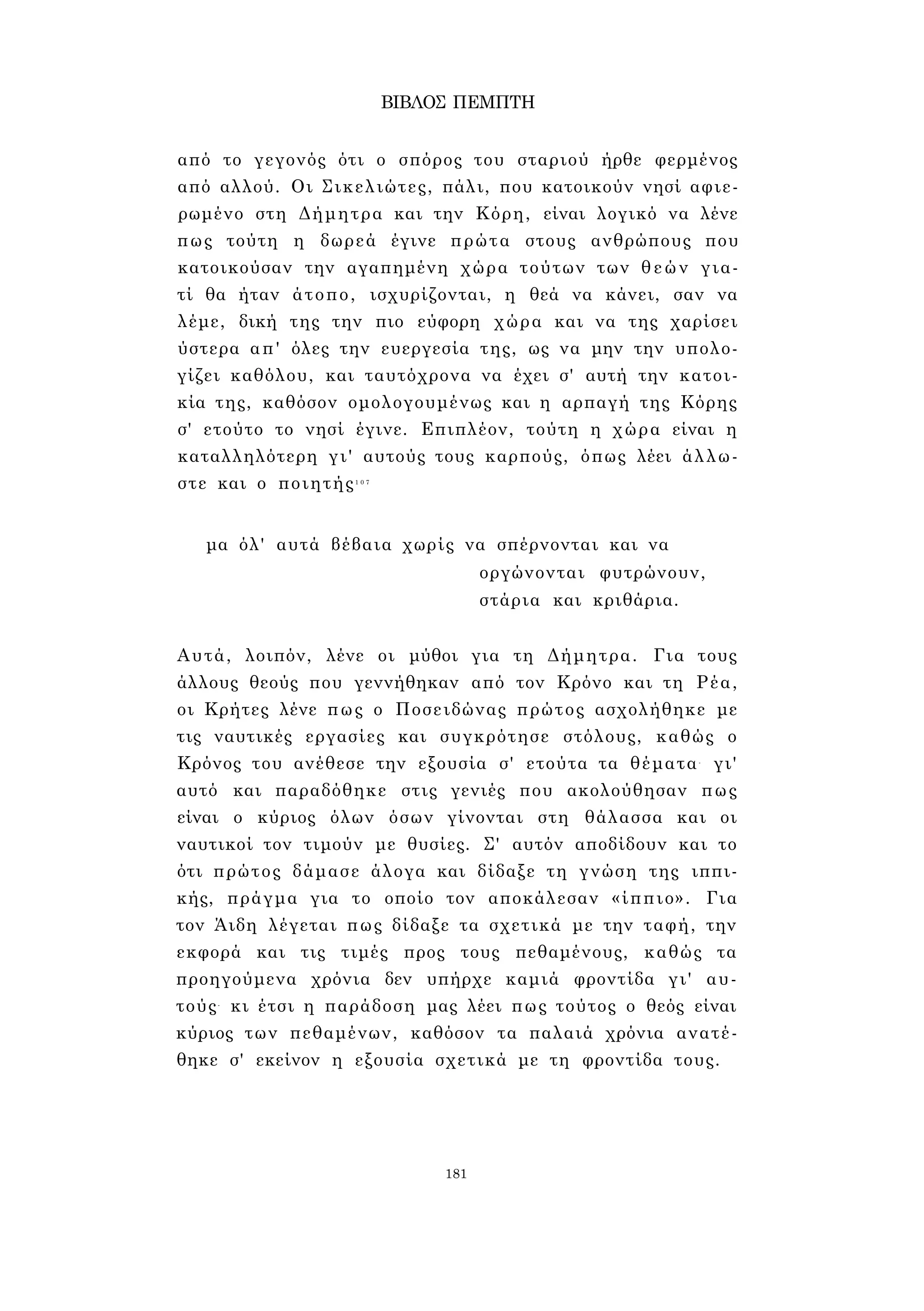 ΒΙΒΛΟΣ ΠΕΜΠΤΗ 
από το γεγονός ότι ο σπόρος του σταριού ήρθε φερμένος 
από αλλού. Οι Σικελιώτες, πάλι, που κατοικούν νησί αφιε­ρωμένο 
στη Δήμητρα και την Κόρη, είναι λογικό να λένε 
πως τούτη η δωρεά έγινε πρώτα στους ανθρώπους που 
κατοικούσαν την αγαπημένη χώρα τούτων των θεών για­τί 
θα ήταν άτοπο, ισχυρίζονται, η θεά να κάνει, σαν να 
λέμε, δική της την πιο εύφορη χώρα και να της χαρίσει 
ύστερα απ' όλες την ευεργεσία της, ως να μην την υπολο­γίζει 
καθόλου, και ταυτόχρονα να έχει σ' αυτή την κατοι­κία 
της, καθόσον ομολογουμένως και η αρπαγή της Κόρης 
σ' ετούτο το νησί έγινε. Επιπλέον, τούτη η χώρα είναι η 
καταλληλότερη γι' αυτούς τους καρπούς, όπως λέει άλλω­στε 
και ο ποιητής1 0 7 
μα όλ' αυτά βέβαια χωρίς να σπέρνονται και να 
οργώνονται φυτρώνουν, 
στάρια και κριθάρια. 
Αυτά, λοιπόν, λένε οι μύθοι για τη Δήμητρα. Για τους 
άλλους θεούς που γεννήθηκαν από τον Κρόνο και τη Ρέα, 
οι Κρήτες λένε πως ο Ποσειδώνας πρώτος ασχολήθηκε με 
τις ναυτικές εργασίες και συγκρότησε στόλους, καθώς ο 
Κρόνος του ανέθεσε την εξουσία σ' ετούτα τα θέματα- γι' 
αυτό και παραδόθηκε στις γενιές που ακολούθησαν πως 
είναι ο κύριος όλων όσων γίνονται στη θάλασσα και οι 
ναυτικοί τον τιμούν με θυσίες. Σ' αυτόν αποδίδουν και το 
ότι πρώτος δάμασε άλογα και δίδαξε τη γνώση της ιππι­κής, 
πράγμα για το οποίο τον αποκάλεσαν «ίππιο». Για 
τον Άιδη λέγεται πως δίδαξε τα σχετικά με την ταφή, την 
εκφορά και τις τιμές προς τους πεθαμένους, καθώς τα 
προηγούμενα χρόνια δεν υπήρχε καμιά φροντίδα γι' αυ­τούς- 
κι έτσι η παράδοση μας λέει πως τούτος ο θεός είναι 
κύριος των πεθαμένων, καθόσον τα παλαιά χρόνια ανατέ­θηκε 
σ' εκείνον η εξουσία σχετικά με τη φροντίδα τους. 
181 
 