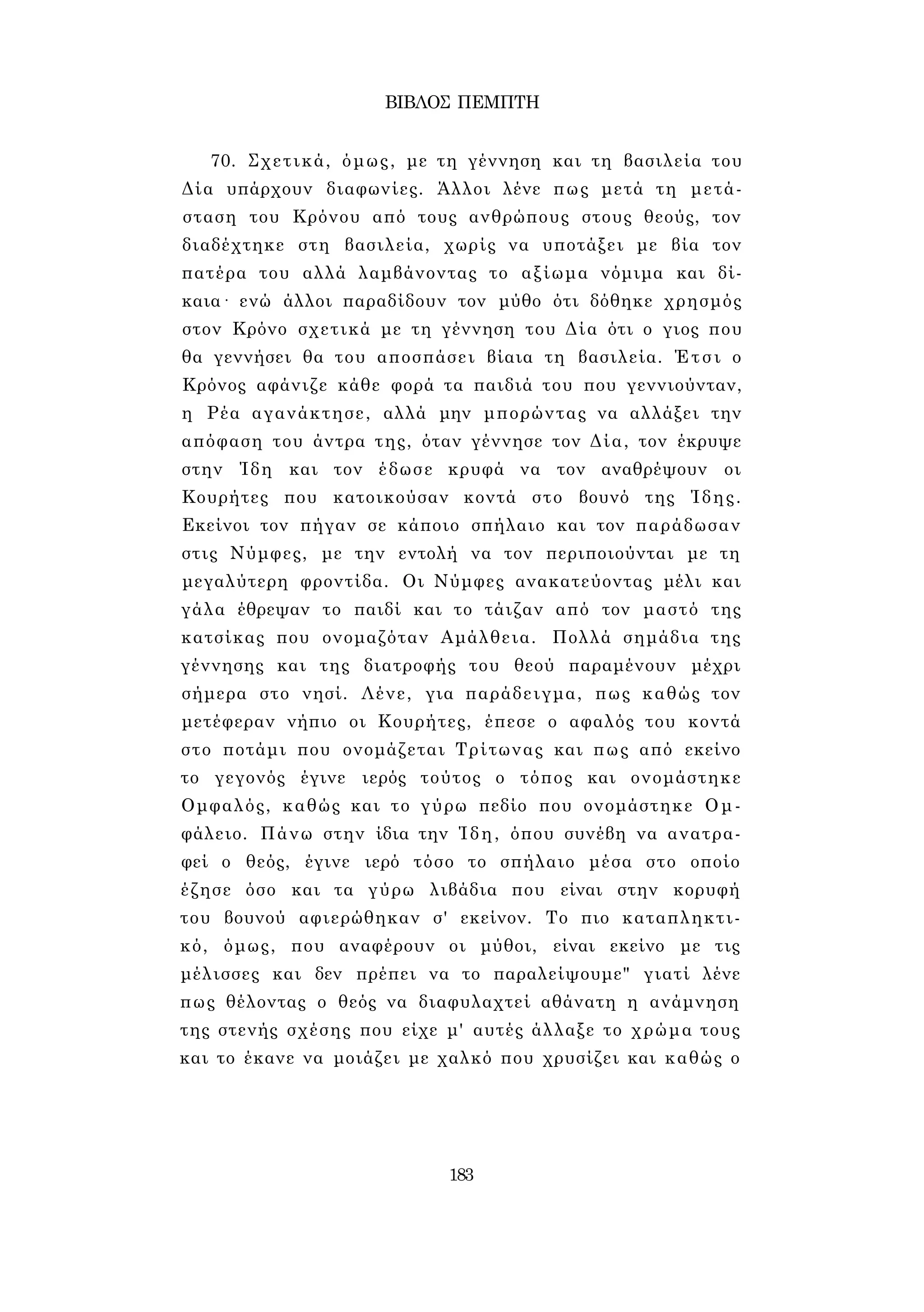 ΒΙΒΛΟΣ ΠΕΜΠΤΗ 
70. Σχετικά, όμως, με τη γέννηση και τη βασιλεία του 
Δία υπάρχουν διαφωνίες. Άλλοι λένε πως μετά τη μετά­σταση 
του Κρόνου από τους ανθρώπους στους θεούς, τον 
διαδέχτηκε στη βασιλεία, χωρίς να υποτάξει με βία τον 
πατέρα του αλλά λαμβάνοντας το αξίωμα νόμιμα και δί­καια 
· ενώ άλλοι παραδίδουν τον μύθο ότι δόθηκε χρησμός 
στον Κρόνο σχετικά με τη γέννηση του Δία ότι ο γιος που 
θα γεννήσει θα του αποσπάσει βίαια τη βασιλεία. Έτσι ο 
Κρόνος αφάνιζε κάθε φορά τα παιδιά του που γεννιούνταν, 
η Ρέα αγανάκτησε, αλλά μην μπορώντας να αλλάξει την 
απόφαση του άντρα της, όταν γέννησε τον Δία, τον έκρυψε 
στην Ίδη και τον έδωσε κρυφά να τον αναθρέψουν οι 
Κουρήτες που κατοικούσαν κοντά στο βουνό της Ίδης. 
Εκείνοι τον πήγαν σε κάποιο σπήλαιο και τον παράδωσαν 
στις Νύμφες, με την εντολή να τον περιποιούνται με τη 
μεγαλύτερη φροντίδα. Οι Νύμφες ανακατεύοντας μέλι και 
γάλα έθρεψαν το παιδί και το τάιζαν από τον μαστό της 
κατσίκας που ονομαζόταν Αμάλθεια. Πολλά σημάδια της 
γέννησης και της διατροφής του θεού παραμένουν μέχρι 
σήμερα στο νησί. Λένε, για παράδειγμα, πως καθώς τον 
μετέφεραν νήπιο οι Κουρήτες, έπεσε ο αφαλός του κοντά 
στο ποτάμι που ονομάζεται Τρίτωνας και πως από εκείνο 
το γεγονός έγινε ιερός τούτος ο τόπος και ονομάστηκε 
Ομφαλός, καθώς και το γύρω πεδίο που ονομάστηκε Ομ- 
φάλειο. Πάνω στην ίδια την Ίδη, όπου συνέβη να ανατρα­φεί 
ο θεός, έγινε ιερό τόσο το σπήλαιο μέσα στο οποίο 
έζησε όσο και τα γύρω λιβάδια που είναι στην κορυφή 
του βουνού αφιερώθηκαν σ' εκείνον. Το πιο καταπληκτι­κό, 
όμως, που αναφέρουν οι μύθοι, είναι εκείνο με τις 
μέλισσες και δεν πρέπει να το παραλείψουμε" γιατί λένε 
πως θέλοντας ο θεός να διαφυλαχτεί αθάνατη η ανάμνηση 
της στενής σχέσης που είχε μ' αυτές άλλαξε το χρώμα τους 
και το έκανε να μοιάζει με χαλκό που χρυσίζει και καθώς ο 
183 
 